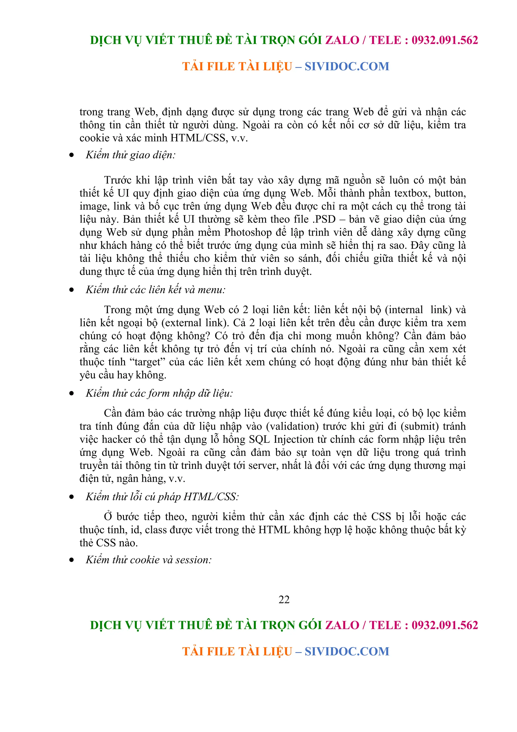 DỊCH VỤ VIẾT THUÊ ĐỀ TÀI TRỌN GÓI ZALO / TELE : 0932.091.562
TẢI FILE TÀI LIỆU – SIVIDOC.COM
22
DỊCH VỤ VIẾT THUÊ ĐỀ TÀI TRỌN GÓI ZALO / TELE : 0932.091.562
TẢI FILE TÀI LIỆU – SIVIDOC.COM
trong trang Web, định dạng được sử dụng trong các trang Web để gửi và nhận các
thông tin cần thiết từ người dùng. Ngoài ra còn có kết nối cơ sở dữ liệu, kiểm tra
cookie và xác minh HTML/CSS, v.v.
 Kiểm thử giao diện:
Trước khi lập trình viên bắt tay vào xây dựng mã nguồn sẽ luôn có một bản
thiết kế UI quy định giao diện của ứng dụng Web. Mỗi thành phần textbox, button,
image, link và bố cục trên ứng dụng Web đều được chỉ ra một cách cụ thể trong tài
liệu này. Bản thiết kế UI thường sẽ kèm theo file .PSD – bản vẽ giao diện của ứng
dụng Web sử dụng phần mềm Photoshop để lập trình viên dễ dàng xây dựng cũng
như khách hàng có thể biết trước ứng dụng của mình sẽ hiển thị ra sao. Đây cũng là
tài liệu không thể thiếu cho kiểm thử viên so sánh, đối chiếu giữa thiết kế và nội
dung thực tế của ứng dụng hiển thị trên trình duyệt.
 Kiểm thử các liên kết và menu:
Trong một ứng dụng Web có 2 loại liên kết: liên kết nội bộ (internal link) và
liên kết ngoại bộ (external link). Cả 2 loại liên kết trên đều cần được kiểm tra xem
chúng có hoạt động không? Có trỏ đến địa chỉ mong muốn không? Cần đảm bảo
rằng các liên kết không tự trỏ đến vị trí của chính nó. Ngoài ra cũng cần xem xét
thuộc tính “target” của các liên kết xem chúng có hoạt động đúng như bản thiết kế
yêu cầu hay không.
 Kiểm thử các form nhập dữ liệu:
Cần đảm bảo các trường nhập liệu được thiết kế đúng kiểu loại, có bộ lọc kiểm
tra tính đúng đắn của dữ liệu nhập vào (validation) trước khi gửi đi (submit) tránh
việc hacker có thể tận dụng lỗ hổng SQL Injection từ chính các form nhập liệu trên
ứng dụng Web. Ngoài ra cũng cần đảm bảo sự toàn vẹn dữ liệu trong quá trình
truyền tải thông tin từ trình duyệt tới server, nhất là đối với các ứng dụng thương mại
điện tử, ngân hàng, v.v.
 Kiểm thử lỗi cú pháp HTML/CSS:
Ở bước tiếp theo, người kiểm thử cần xác định các thẻ CSS bị lỗi hoặc các
thuộc tính, id, class được viết trong thẻ HTML không hợp lệ hoặc không thuộc bất kỳ
thẻ CSS nào.
 Kiểm thử cookie và session:
 