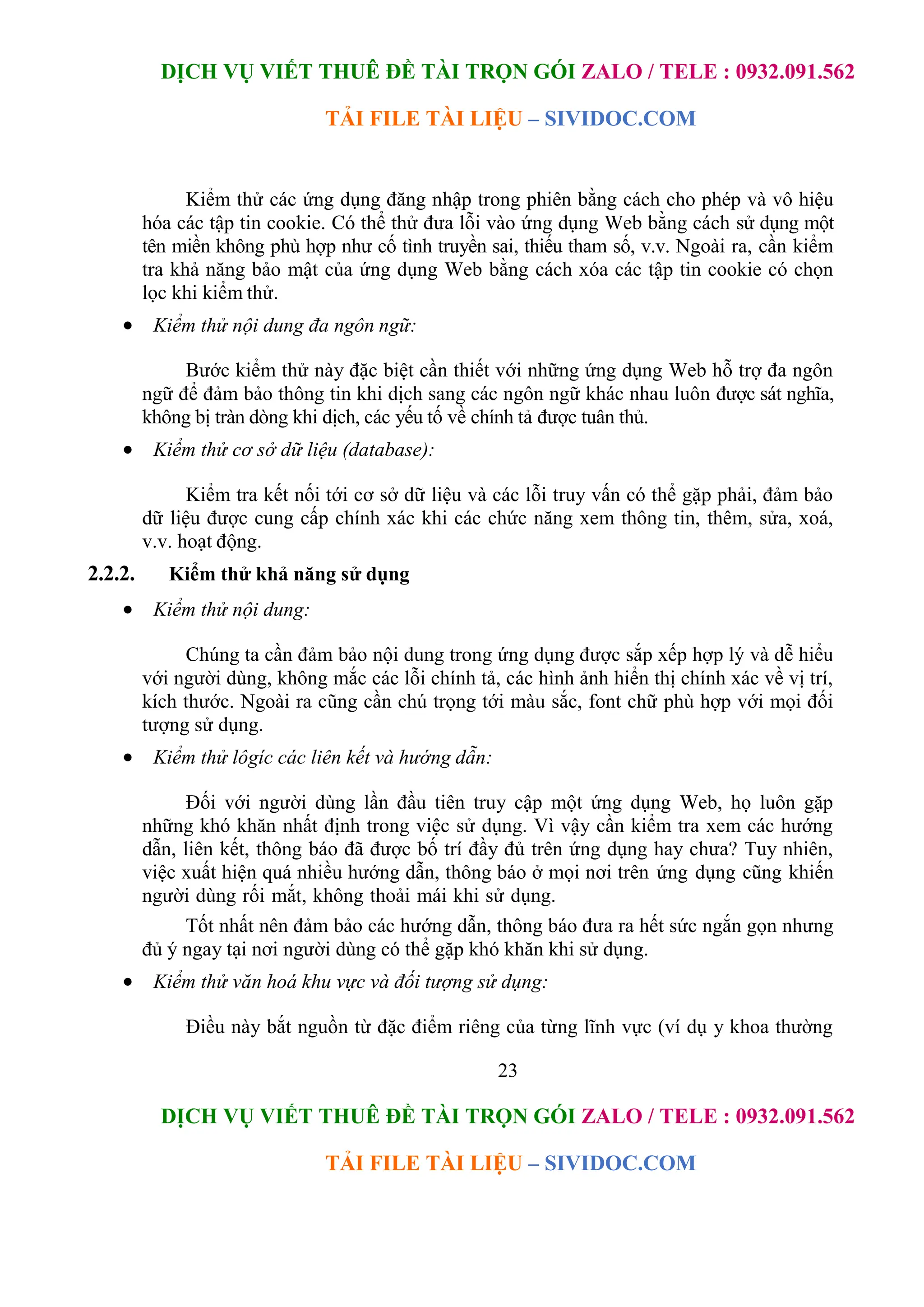 DỊCH VỤ VIẾT THUÊ ĐỀ TÀI TRỌN GÓI ZALO / TELE : 0932.091.562
TẢI FILE TÀI LIỆU – SIVIDOC.COM
23
DỊCH VỤ VIẾT THUÊ ĐỀ TÀI TRỌN GÓI ZALO / TELE : 0932.091.562
TẢI FILE TÀI LIỆU – SIVIDOC.COM
Kiểm thử các ứng dụng đăng nhập trong phiên bằng cách cho phép và vô hiệu
hóa các tập tin cookie. Có thể thử đưa lỗi vào ứng dụng Web bằng cách sử dụng một
tên miền không phù hợp như cố tình truyền sai, thiếu tham số, v.v. Ngoài ra, cần kiểm
tra khả năng bảo mật của ứng dụng Web bằng cách xóa các tập tin cookie có chọn
lọc khi kiểm thử.
 Kiểm thử nội dung đa ngôn ngữ:
Bước kiểm thử này đặc biệt cần thiết với những ứng dụng Web hỗ trợ đa ngôn
ngữ để đảm bảo thông tin khi dịch sang các ngôn ngữ khác nhau luôn được sát nghĩa,
không bị tràn dòng khi dịch, các yếu tố về chính tả được tuân thủ.
 Kiểm thử cơ sở dữ liệu (database):
Kiểm tra kết nối tới cơ sở dữ liệu và các lỗi truy vấn có thể gặp phải, đảm bảo
dữ liệu được cung cấp chính xác khi các chức năng xem thông tin, thêm, sửa, xoá,
v.v. hoạt động.
2.2.2. Kiểm thử khả năng sử dụng
 Kiểm thử nội dung:
Chúng ta cần đảm bảo nội dung trong ứng dụng được sắp xếp hợp lý và dễ hiểu
với người dùng, không mắc các lỗi chính tả, các hình ảnh hiển thị chính xác về vị trí,
kích thước. Ngoài ra cũng cần chú trọng tới màu sắc, font chữ phù hợp với mọi đối
tượng sử dụng.
 Kiểm thử lôgíc các liên kết và hướng dẫn:
Đối với người dùng lần đầu tiên truy cập một ứng dụng Web, họ luôn gặp
những khó khăn nhất định trong việc sử dụng. Vì vậy cần kiểm tra xem các hướng
dẫn, liên kết, thông báo đã được bố trí đầy đủ trên ứng dụng hay chưa? Tuy nhiên,
việc xuất hiện quá nhiều hướng dẫn, thông báo ở mọi nơi trên ứng dụng cũng khiến
người dùng rối mắt, không thoải mái khi sử dụng.
Tốt nhất nên đảm bảo các hướng dẫn, thông báo đưa ra hết sức ngắn gọn nhưng
đủ ý ngay tại nơi người dùng có thể gặp khó khăn khi sử dụng.
 Kiểm thử văn hoá khu vực và đối tượng sử dụng:
Điều này bắt nguồn từ đặc điểm riêng của từng lĩnh vực (ví dụ y khoa thường
 