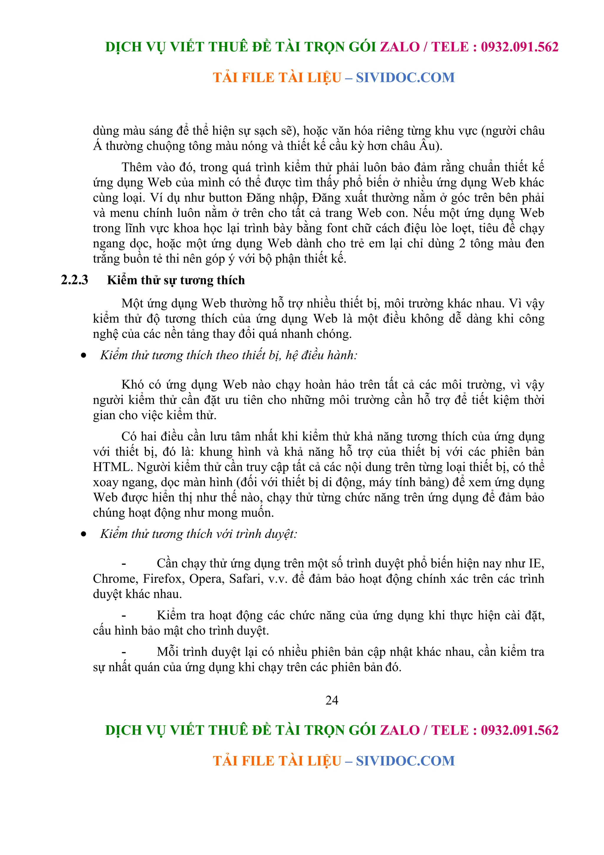 DỊCH VỤ VIẾT THUÊ ĐỀ TÀI TRỌN GÓI ZALO / TELE : 0932.091.562
TẢI FILE TÀI LIỆU – SIVIDOC.COM
24
DỊCH VỤ VIẾT THUÊ ĐỀ TÀI TRỌN GÓI ZALO / TELE : 0932.091.562
TẢI FILE TÀI LIỆU – SIVIDOC.COM
dùng màu sáng để thể hiện sự sạch sẽ), hoặc văn hóa riêng từng khu vực (người châu
Á thường chuộng tông màu nóng và thiết kế cầu kỳ hơn châu Âu).
Thêm vào đó, trong quá trình kiểm thử phải luôn bảo đảm rằng chuẩn thiết kế
ứng dụng Web của mình có thể được tìm thấy phổ biến ở nhiều ứng dụng Web khác
cùng loại. Ví dụ như button Đăng nhập, Đăng xuất thường nằm ở góc trên bên phải
và menu chính luôn nằm ở trên cho tất cả trang Web con. Nếu một ứng dụng Web
trong lĩnh vực khoa học lại trình bày bằng font chữ cách điệu lòe loẹt, tiêu đề chạy
ngang dọc, hoặc một ứng dụng Web dành cho trẻ em lại chỉ dùng 2 tông màu đen
trắng buồn tẻ thi nên góp ý với bộ phận thiết kế.
2.2.3 Kiểm thử sự tương thích
Một ứng dụng Web thường hỗ trợ nhiều thiết bị, môi trường khác nhau. Vì vậy
kiểm thử độ tương thích của ứng dụng Web là một điều không dễ dàng khi công
nghệ của các nền tảng thay đổi quá nhanh chóng.
 Kiểm thử tương thích theo thiết bị, hệ điều hành:
Khó có ứng dụng Web nào chạy hoàn hảo trên tất cả các môi trường, vì vậy
người kiểm thử cần đặt ưu tiên cho những môi trường cần hỗ trợ để tiết kiệm thời
gian cho việc kiểm thử.
Có hai điều cần lưu tâm nhất khi kiểm thử khả năng tương thích của ứng dụng
với thiết bị, đó là: khung hình và khả năng hỗ trợ của thiết bị với các phiên bản
HTML. Người kiểm thử cần truy cập tất cả các nội dung trên từng loại thiết bị, có thể
xoay ngang, dọc màn hình (đối với thiết bị di động, máy tính bảng) để xem ứng dụng
Web được hiển thị như thế nào, chạy thử từng chức năng trên ứng dụng để đảm bảo
chúng hoạt động như mong muốn.
 Kiểm thử tương thích với trình duyệt:
- Cần chạy thử ứng dụng trên một số trình duyệt phổ biến hiện nay như IE,
Chrome, Firefox, Opera, Safari, v.v. để đảm bảo hoạt động chính xác trên các trình
duyệt khác nhau.
- Kiểm tra hoạt động các chức năng của ứng dụng khi thực hiện cài đặt,
cấu hình bảo mật cho trình duyệt.
- Mỗi trình duyệt lại có nhiều phiên bản cập nhật khác nhau, cần kiểm tra
sự nhất quán của ứng dụng khi chạy trên các phiên bản đó.
 