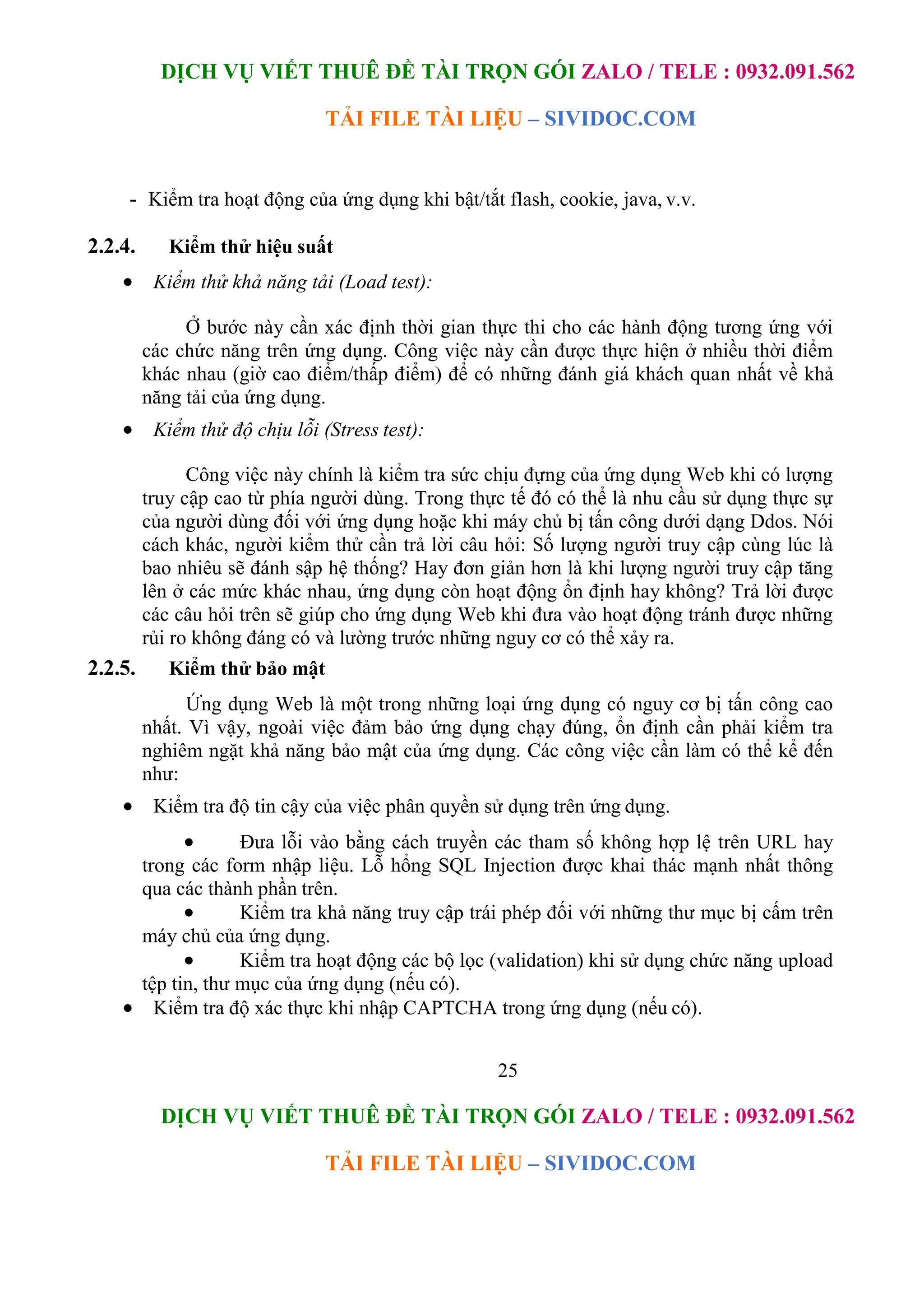 DỊCH VỤ VIẾT THUÊ ĐỀ TÀI TRỌN GÓI ZALO / TELE : 0932.091.562
TẢI FILE TÀI LIỆU – SIVIDOC.COM
25
DỊCH VỤ VIẾT THUÊ ĐỀ TÀI TRỌN GÓI ZALO / TELE : 0932.091.562
TẢI FILE TÀI LIỆU – SIVIDOC.COM
- Kiểm tra hoạt động của ứng dụng khi bật/tắt flash, cookie, java, v.v.
2.2.4. Kiểm thử hiệu suất
 Kiểm thử khả năng tải (Load test):
Ở bước này cần xác định thời gian thực thi cho các hành động tương ứng với
các chức năng trên ứng dụng. Công việc này cần được thực hiện ở nhiều thời điểm
khác nhau (giờ cao điểm/thấp điểm) để có những đánh giá khách quan nhất về khả
năng tải của ứng dụng.
 Kiểm thử độ chịu lỗi (Stress test):
Công việc này chính là kiểm tra sức chịu đựng của ứng dụng Web khi có lượng
truy cập cao từ phía người dùng. Trong thực tế đó có thể là nhu cầu sử dụng thực sự
của người dùng đối với ứng dụng hoặc khi máy chủ bị tấn công dưới dạng Ddos. Nói
cách khác, người kiểm thử cần trả lời câu hỏi: Số lượng người truy cập cùng lúc là
bao nhiêu sẽ đánh sập hệ thống? Hay đơn giản hơn là khi lượng người truy cập tăng
lên ở các mức khác nhau, ứng dụng còn hoạt động ổn định hay không? Trả lời được
các câu hỏi trên sẽ giúp cho ứng dụng Web khi đưa vào hoạt động tránh được những
rủi ro không đáng có và lường trước những nguy cơ có thể xảy ra.
2.2.5. Kiểm thử bảo mật
Ứng dụng Web là một trong những loại ứng dụng có nguy cơ bị tấn công cao
nhất. Vì vậy, ngoài việc đảm bảo ứng dụng chạy đúng, ổn định cần phải kiểm tra
nghiêm ngặt khả năng bảo mật của ứng dụng. Các công việc cần làm có thể kể đến
như:
 Kiểm tra độ tin cậy của việc phân quyền sử dụng trên ứng dụng.
 Đưa lỗi vào bằng cách truyền các tham số không hợp lệ trên URL hay
trong các form nhập liệu. Lỗ hổng SQL Injection được khai thác mạnh nhất thông
qua các thành phần trên.
 Kiểm tra khả năng truy cập trái phép đối với những thư mục bị cấm trên
máy chủ của ứng dụng.
 Kiểm tra hoạt động các bộ lọc (validation) khi sử dụng chức năng upload
tệp tin, thư mục của ứng dụng (nếu có).
 Kiểm tra độ xác thực khi nhập CAPTCHA trong ứng dụng (nếu có).
 