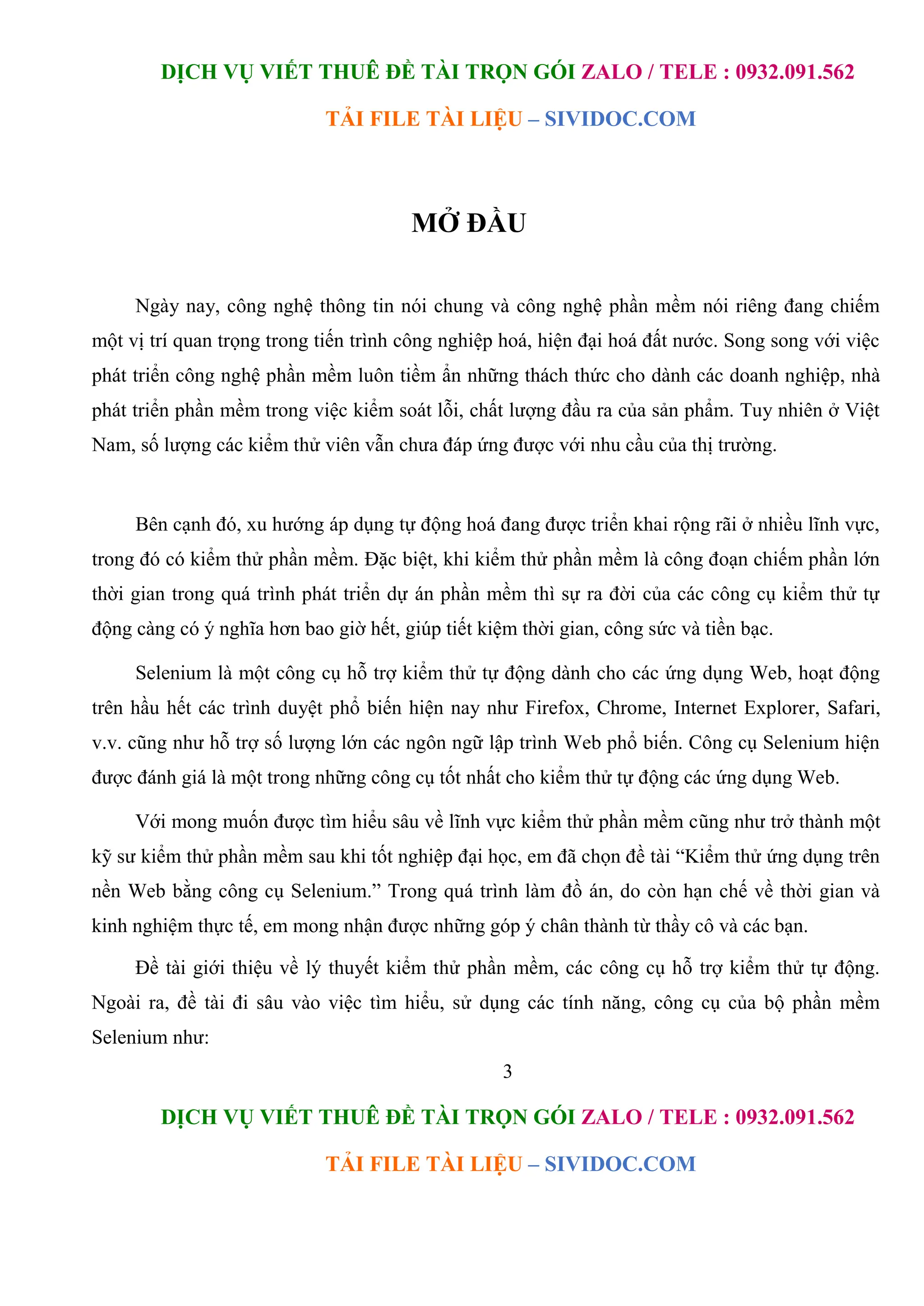 DỊCH VỤ VIẾT THUÊ ĐỀ TÀI TRỌN GÓI ZALO / TELE : 0932.091.562
TẢI FILE TÀI LIỆU – SIVIDOC.COM
3
DỊCH VỤ VIẾT THUÊ ĐỀ TÀI TRỌN GÓI ZALO / TELE : 0932.091.562
TẢI FILE TÀI LIỆU – SIVIDOC.COM
MỞ ĐẦU
Ngày nay, công nghệ thông tin nói chung và công nghệ phần mềm nói riêng đang chiếm
một vị trí quan trọng trong tiến trình công nghiệp hoá, hiện đại hoá đất nước. Song song với việc
phát triển công nghệ phần mềm luôn tiềm ẩn những thách thức cho dành các doanh nghiệp, nhà
phát triển phần mềm trong việc kiểm soát lỗi, chất lượng đầu ra của sản phẩm. Tuy nhiên ở Việt
Nam, số lượng các kiểm thử viên vẫn chưa đáp ứng được với nhu cầu của thị trường.
Bên cạnh đó, xu hướng áp dụng tự động hoá đang được triển khai rộng rãi ở nhiều lĩnh vực,
trong đó có kiểm thử phần mềm. Đặc biệt, khi kiểm thử phần mềm là công đoạn chiếm phần lớn
thời gian trong quá trình phát triển dự án phần mềm thì sự ra đời của các công cụ kiểm thử tự
động càng có ý nghĩa hơn bao giờ hết, giúp tiết kiệm thời gian, công sức và tiền bạc.
Selenium là một công cụ hỗ trợ kiểm thử tự động dành cho các ứng dụng Web, hoạt động
trên hầu hết các trình duyệt phổ biến hiện nay như Firefox, Chrome, Internet Explorer, Safari,
v.v. cũng như hỗ trợ số lượng lớn các ngôn ngữ lập trình Web phổ biến. Công cụ Selenium hiện
được đánh giá là một trong những công cụ tốt nhất cho kiểm thử tự động các ứng dụng Web.
Với mong muốn được tìm hiểu sâu về lĩnh vực kiểm thử phần mềm cũng như trở thành một
kỹ sư kiểm thử phần mềm sau khi tốt nghiệp đại học, em đã chọn đề tài “Kiểm thử ứng dụng trên
nền Web bằng công cụ Selenium.” Trong quá trình làm đồ án, do còn hạn chế về thời gian và
kinh nghiệm thực tế, em mong nhận được những góp ý chân thành từ thầy cô và các bạn.
Đề tài giới thiệu về lý thuyết kiểm thử phần mềm, các công cụ hỗ trợ kiểm thử tự động.
Ngoài ra, đề tài đi sâu vào việc tìm hiểu, sử dụng các tính năng, công cụ của bộ phần mềm
Selenium như:
 