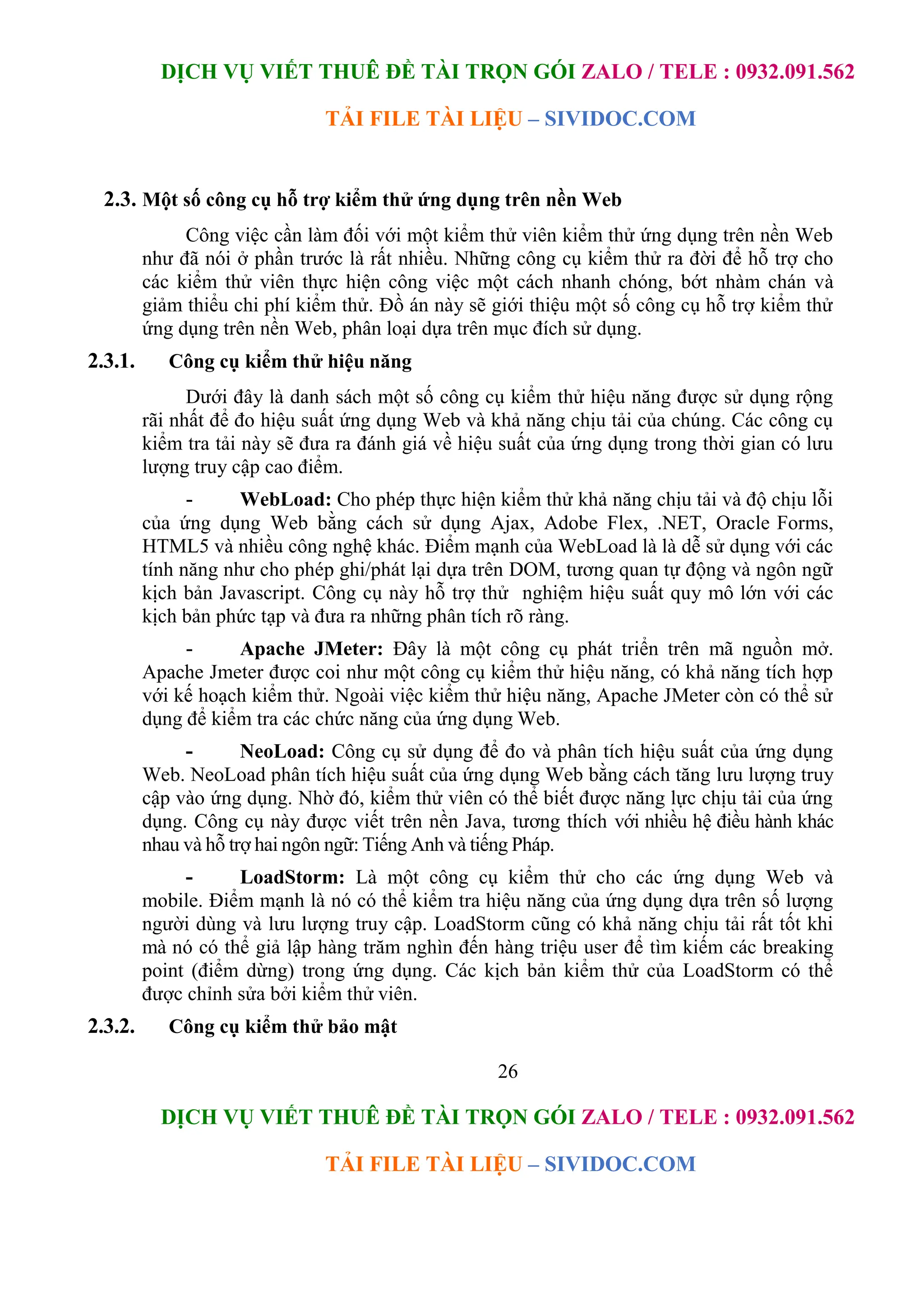 DỊCH VỤ VIẾT THUÊ ĐỀ TÀI TRỌN GÓI ZALO / TELE : 0932.091.562
TẢI FILE TÀI LIỆU – SIVIDOC.COM
26
DỊCH VỤ VIẾT THUÊ ĐỀ TÀI TRỌN GÓI ZALO / TELE : 0932.091.562
TẢI FILE TÀI LIỆU – SIVIDOC.COM
2.3. Một số công cụ hỗ trợ kiểm thử ứng dụng trên nền Web
Công việc cần làm đối với một kiểm thử viên kiểm thử ứng dụng trên nền Web
như đã nói ở phần trước là rất nhiều. Những công cụ kiểm thử ra đời để hỗ trợ cho
các kiểm thử viên thực hiện công việc một cách nhanh chóng, bớt nhàm chán và
giảm thiểu chi phí kiểm thử. Đồ án này sẽ giới thiệu một số công cụ hỗ trợ kiểm thử
ứng dụng trên nền Web, phân loại dựa trên mục đích sử dụng.
2.3.1. Công cụ kiểm thử hiệu năng
Dưới đây là danh sách một số công cụ kiểm thử hiệu năng được sử dụng rộng
rãi nhất để đo hiệu suất ứng dụng Web và khả năng chịu tải của chúng. Các công cụ
kiểm tra tải này sẽ đưa ra đánh giá về hiệu suất của ứng dụng trong thời gian có lưu
lượng truy cập cao điểm.
- WebLoad: Cho phép thực hiện kiểm thử khả năng chịu tải và độ chịu lỗi
của ứng dụng Web bằng cách sử dụng Ajax, Adobe Flex, .NET, Oracle Forms,
HTML5 và nhiều công nghệ khác. Điểm mạnh của WebLoad là là dễ sử dụng với các
tính năng như cho phép ghi/phát lại dựa trên DOM, tương quan tự động và ngôn ngữ
kịch bản Javascript. Công cụ này hỗ trợ thử nghiệm hiệu suất quy mô lớn với các
kịch bản phức tạp và đưa ra những phân tích rõ ràng.
- Apache JMeter: Đây là một công cụ phát triển trên mã nguồn mở.
Apache Jmeter được coi như một công cụ kiểm thử hiệu năng, có khả năng tích hợp
với kế hoạch kiểm thử. Ngoài việc kiểm thử hiệu năng, Apache JMeter còn có thể sử
dụng để kiểm tra các chức năng của ứng dụng Web.
- NeoLoad: Công cụ sử dụng để đo và phân tích hiệu suất của ứng dụng
Web. NeoLoad phân tích hiệu suất của ứng dụng Web bằng cách tăng lưu lượng truy
cập vào ứng dụng. Nhờ đó, kiểm thử viên có thể biết được năng lực chịu tải của ứng
dụng. Công cụ này được viết trên nền Java, tương thích với nhiều hệ điều hành khác
nhau và hỗ trợ hai ngôn ngữ: Tiếng Anh và tiếng Pháp.
- LoadStorm: Là một công cụ kiểm thử cho các ứng dụng Web và
mobile. Điểm mạnh là nó có thể kiểm tra hiệu năng của ứng dụng dựa trên số lượng
người dùng và lưu lượng truy cập. LoadStorm cũng có khả năng chịu tải rất tốt khi
mà nó có thể giả lập hàng trăm nghìn đến hàng triệu user để tìm kiếm các breaking
point (điểm dừng) trong ứng dụng. Các kịch bản kiểm thử của LoadStorm có thể
được chỉnh sửa bởi kiểm thử viên.
2.3.2. Công cụ kiểm thử bảo mật
 