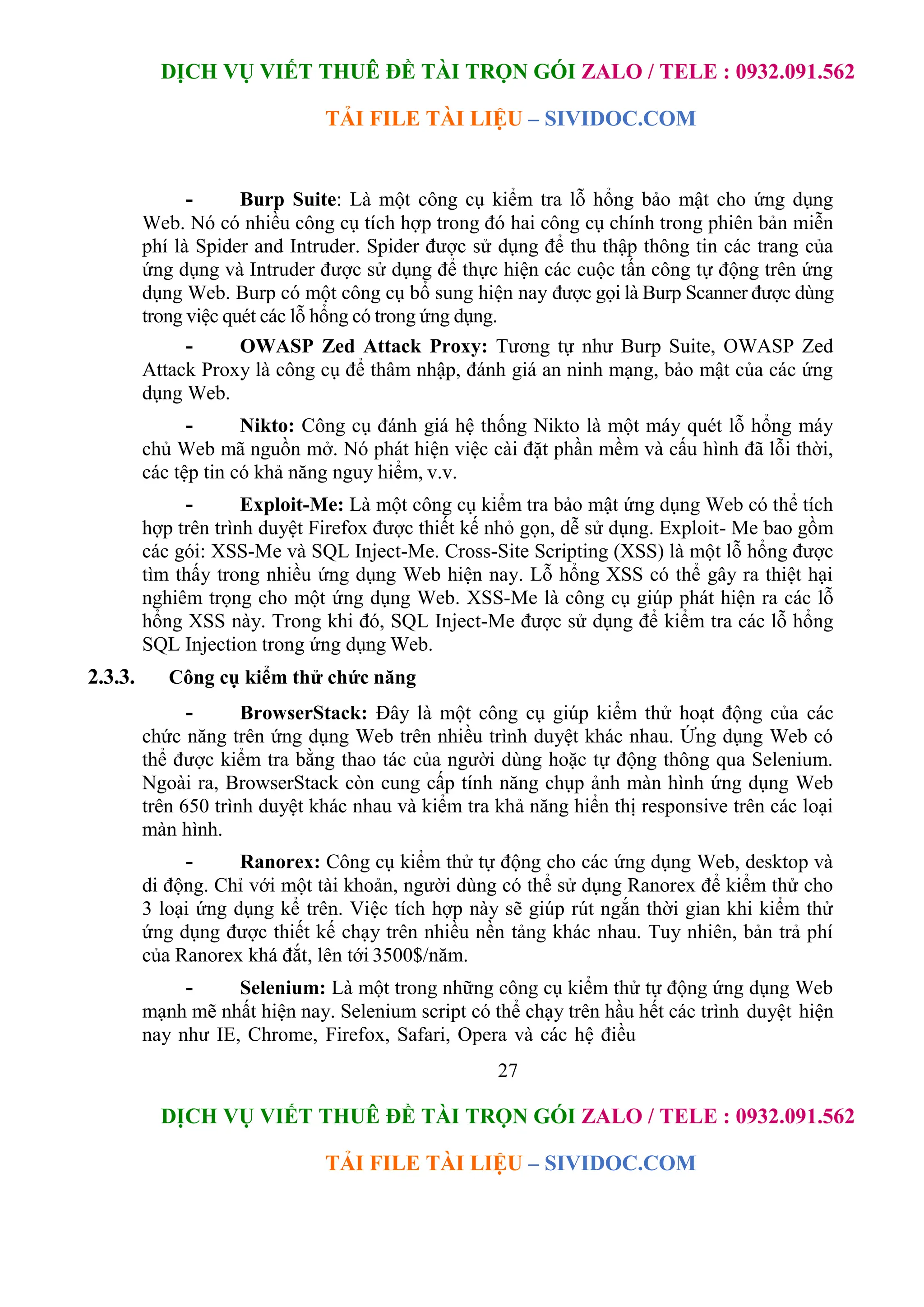 DỊCH VỤ VIẾT THUÊ ĐỀ TÀI TRỌN GÓI ZALO / TELE : 0932.091.562
TẢI FILE TÀI LIỆU – SIVIDOC.COM
27
DỊCH VỤ VIẾT THUÊ ĐỀ TÀI TRỌN GÓI ZALO / TELE : 0932.091.562
TẢI FILE TÀI LIỆU – SIVIDOC.COM
- Burp Suite: Là một công cụ kiểm tra lỗ hổng bảo mật cho ứng dụng
Web. Nó có nhiều công cụ tích hợp trong đó hai công cụ chính trong phiên bản miễn
phí là Spider and Intruder. Spider được sử dụng để thu thập thông tin các trang của
ứng dụng và Intruder được sử dụng để thực hiện các cuộc tấn công tự động trên ứng
dụng Web. Burp có một công cụ bổ sung hiện nay được gọi là Burp Scanner được dùng
trong việc quét các lỗ hổng có trong ứng dụng.
- OWASP Zed Attack Proxy: Tương tự như Burp Suite, OWASP Zed
Attack Proxy là công cụ để thâm nhập, đánh giá an ninh mạng, bảo mật của các ứng
dụng Web.
- Nikto: Công cụ đánh giá hệ thống Nikto là một máy quét lỗ hổng máy
chủ Web mã nguồn mở. Nó phát hiện việc cài đặt phần mềm và cấu hình đã lỗi thời,
các tệp tin có khả năng nguy hiểm, v.v.
- Exploit-Me: Là một công cụ kiểm tra bảo mật ứng dụng Web có thể tích
hợp trên trình duyệt Firefox được thiết kế nhỏ gọn, dễ sử dụng. Exploit- Me bao gồm
các gói: XSS-Me và SQL Inject-Me. Cross-Site Scripting (XSS) là một lỗ hổng được
tìm thấy trong nhiều ứng dụng Web hiện nay. Lỗ hổng XSS có thể gây ra thiệt hại
nghiêm trọng cho một ứng dụng Web. XSS-Me là công cụ giúp phát hiện ra các lỗ
hổng XSS này. Trong khi đó, SQL Inject-Me được sử dụng để kiểm tra các lỗ hổng
SQL Injection trong ứng dụng Web.
2.3.3. Công cụ kiểm thử chức năng
- BrowserStack: Đây là một công cụ giúp kiểm thử hoạt động của các
chức năng trên ứng dụng Web trên nhiều trình duyệt khác nhau. Ứng dụng Web có
thể được kiểm tra bằng thao tác của người dùng hoặc tự động thông qua Selenium.
Ngoài ra, BrowserStack còn cung cấp tính năng chụp ảnh màn hình ứng dụng Web
trên 650 trình duyệt khác nhau và kiểm tra khả năng hiển thị responsive trên các loại
màn hình.
- Ranorex: Công cụ kiểm thử tự động cho các ứng dụng Web, desktop và
di động. Chỉ với một tài khoản, người dùng có thể sử dụng Ranorex để kiểm thử cho
3 loại ứng dụng kể trên. Việc tích hợp này sẽ giúp rút ngắn thời gian khi kiểm thử
ứng dụng được thiết kế chạy trên nhiều nền tảng khác nhau. Tuy nhiên, bản trả phí
của Ranorex khá đắt, lên tới 3500$/năm.
- Selenium: Là một trong những công cụ kiểm thử tự động ứng dụng Web
mạnh mẽ nhất hiện nay. Selenium script có thể chạy trên hầu hết các trình duyệt hiện
nay như IE, Chrome, Firefox, Safari, Opera và các hệ điều
 