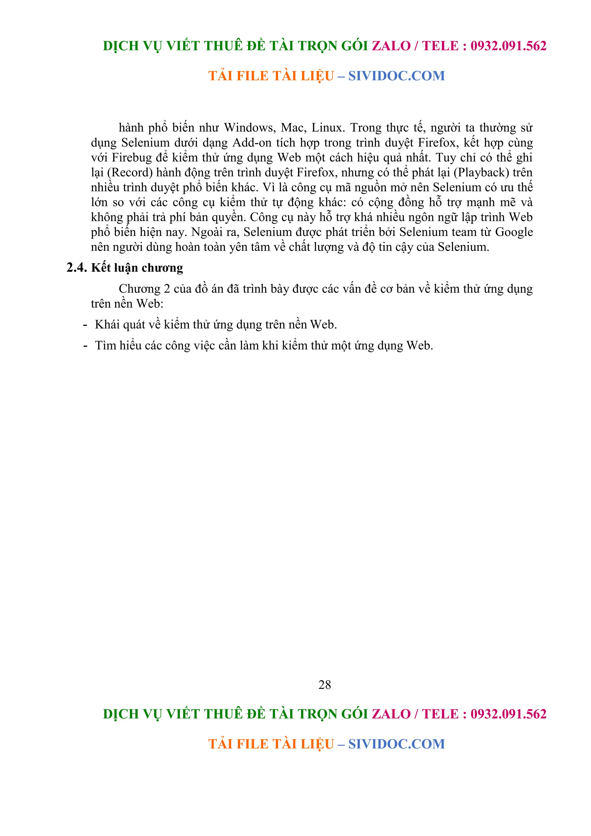 DỊCH VỤ VIẾT THUÊ ĐỀ TÀI TRỌN GÓI ZALO / TELE : 0932.091.562
TẢI FILE TÀI LIỆU – SIVIDOC.COM
28
DỊCH VỤ VIẾT THUÊ ĐỀ TÀI TRỌN GÓI ZALO / TELE : 0932.091.562
TẢI FILE TÀI LIỆU – SIVIDOC.COM
hành phổ biến như Windows, Mac, Linux. Trong thực tế, người ta thường sử
dụng Selenium dưới dạng Add-on tích hợp trong trình duyệt Firefox, kết hợp cùng
với Firebug để kiểm thử ứng dụng Web một cách hiệu quả nhất. Tuy chỉ có thể ghi
lại (Record) hành động trên trình duyệt Firefox, nhưng có thể phát lại (Playback) trên
nhiều trình duyệt phổ biến khác. Vì là công cụ mã nguồn mở nên Selenium có ưu thế
lớn so với các công cụ kiểm thử tự động khác: có cộng đồng hỗ trợ mạnh mẽ và
không phải trả phí bản quyền. Công cụ này hỗ trợ khá nhiều ngôn ngữ lập trình Web
phổ biến hiện nay. Ngoài ra, Selenium được phát triển bởi Selenium team từ Google
nên người dùng hoàn toàn yên tâm về chất lượng và độ tin cậy của Selenium.
2.4. Kết luận chương
Chương 2 của đồ án đã trình bày được các vấn đề cơ bản về kiểm thử ứng dụng
trên nền Web:
- Khái quát về kiểm thử ứng dụng trên nền Web.
- Tìm hiểu các công việc cần làm khi kiểm thử một ứng dụng Web.
 