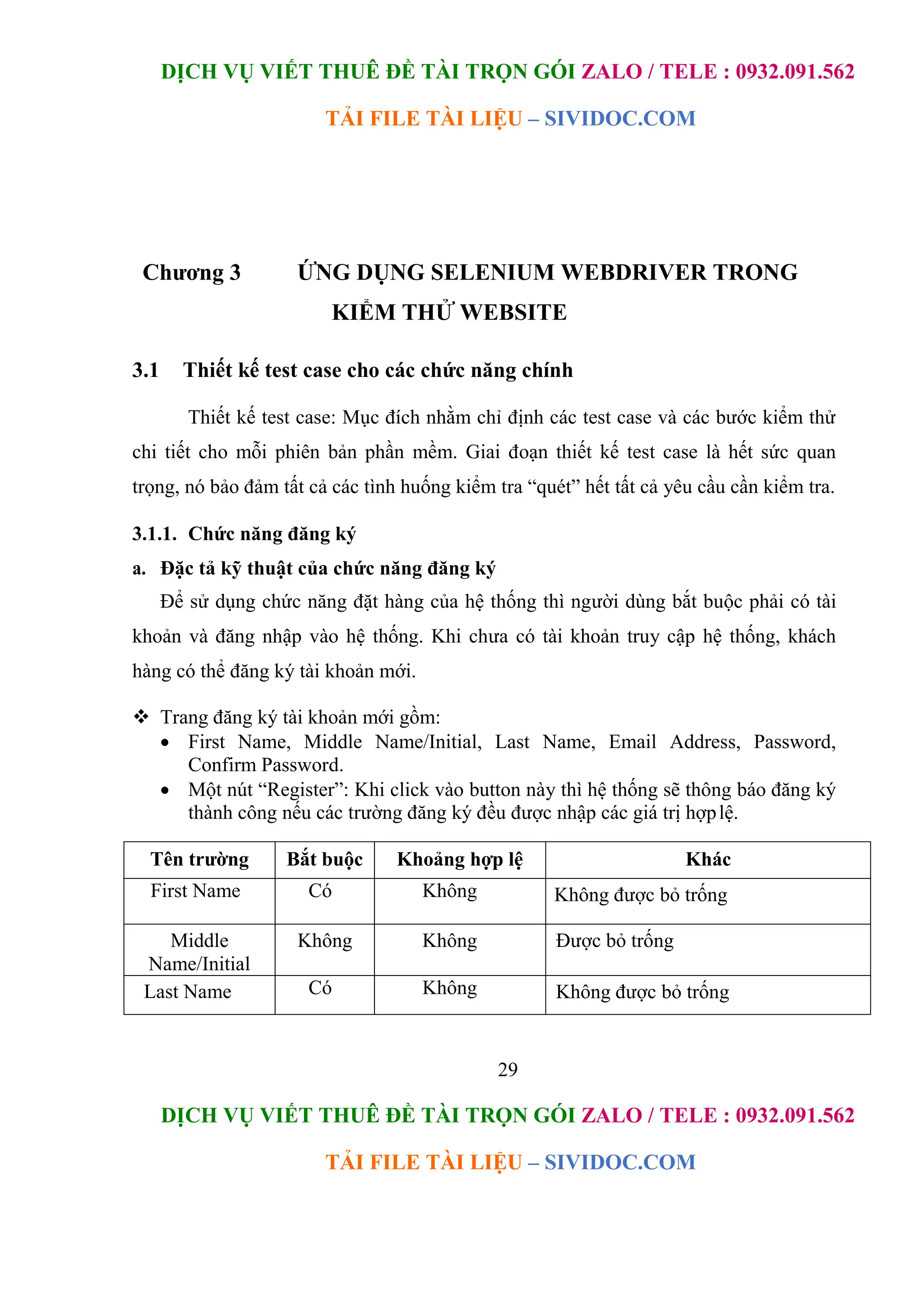 DỊCH VỤ VIẾT THUÊ ĐỀ TÀI TRỌN GÓI ZALO / TELE : 0932.091.562
TẢI FILE TÀI LIỆU – SIVIDOC.COM
29
DỊCH VỤ VIẾT THUÊ ĐỀ TÀI TRỌN GÓI ZALO / TELE : 0932.091.562
TẢI FILE TÀI LIỆU – SIVIDOC.COM
Chương 3 ỨNG DỤNG SELENIUM WEBDRIVER TRONG
KIỂM THỬ WEBSITE
3.1 Thiết kế test case cho các chức năng chính
Thiết kế test case: Mục đích nhằm chỉ định các test case và các bước kiểm thử
chi tiết cho mỗi phiên bản phần mềm. Giai đoạn thiết kế test case là hết sức quan
trọng, nó bảo đảm tất cả các tình huống kiểm tra “quét” hết tất cả yêu cầu cần kiểm tra.
3.1.1. Chức năng đăng ký
a. Đặc tả kỹ thuật của chức năng đăng ký
Để sử dụng chức năng đặt hàng của hệ thống thì người dùng bắt buộc phải có tài
khoản và đăng nhập vào hệ thống. Khi chưa có tài khoản truy cập hệ thống, khách
hàng có thể đăng ký tài khoản mới.
 Trang đăng ký tài khoản mới gồm:
 First Name, Middle Name/Initial, Last Name, Email Address, Password,
Confirm Password.
 Một nút “Register”: Khi click vào button này thì hệ thống sẽ thông báo đăng ký
thành công nếu các trường đăng ký đều được nhập các giá trị hợplệ.
Tên trường Bắt buộc Khoảng hợp lệ Khác
First Name Có Không Không được bỏ trống
Middle
Name/Initial
Không Không Được bỏ trống
Last Name Có Không Không được bỏ trống
 