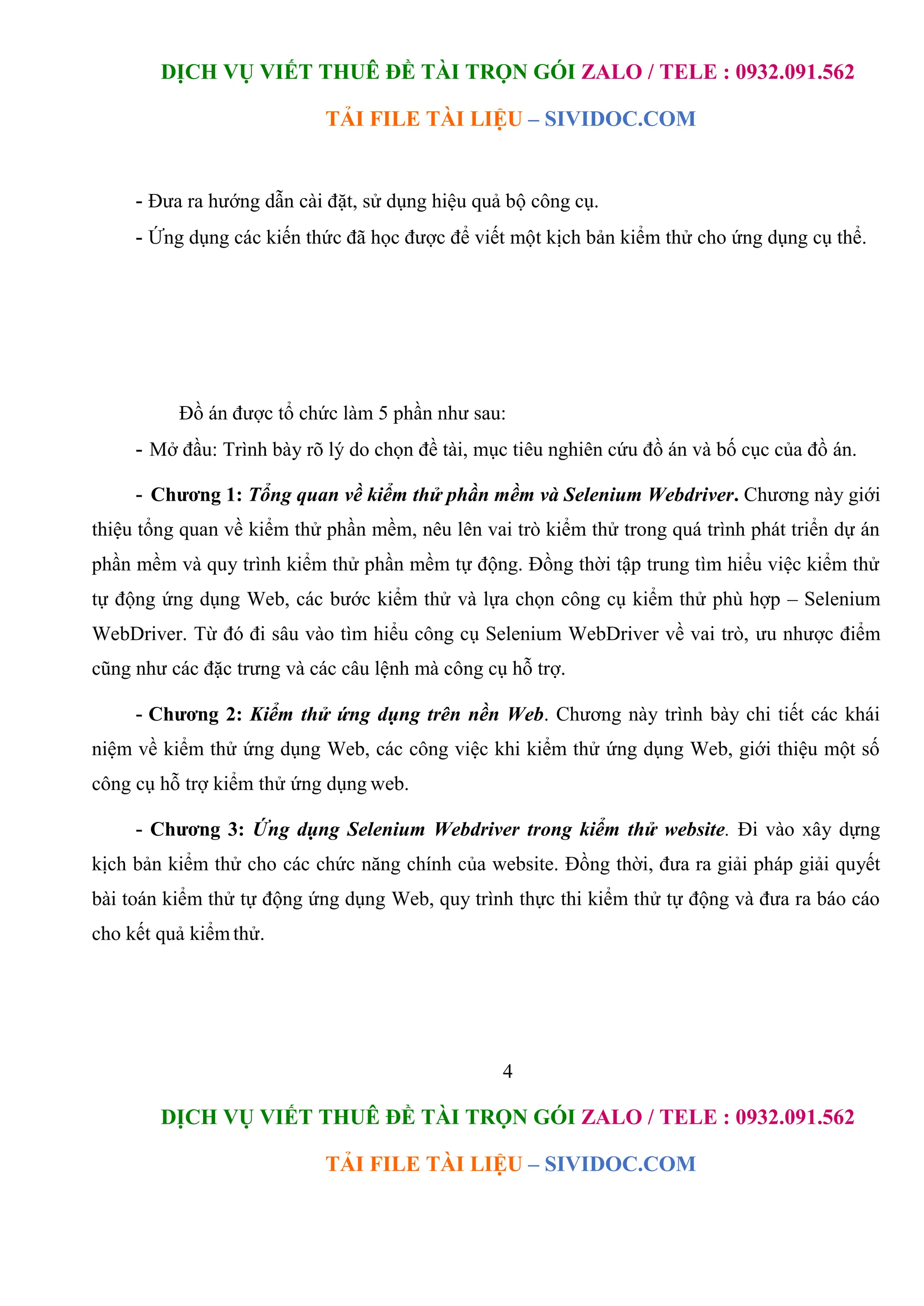 DỊCH VỤ VIẾT THUÊ ĐỀ TÀI TRỌN GÓI ZALO / TELE : 0932.091.562
TẢI FILE TÀI LIỆU – SIVIDOC.COM
4
DỊCH VỤ VIẾT THUÊ ĐỀ TÀI TRỌN GÓI ZALO / TELE : 0932.091.562
TẢI FILE TÀI LIỆU – SIVIDOC.COM
- Đưa ra hướng dẫn cài đặt, sử dụng hiệu quả bộ công cụ.
- Ứng dụng các kiến thức đã học được để viết một kịch bản kiểm thử cho ứng dụng cụ thể.
Đồ án được tổ chức làm 5 phần như sau:
- Mở đầu: Trình bày rõ lý do chọn đề tài, mục tiêu nghiên cứu đồ án và bố cục của đồ án.
- Chương 1: Tổng quan về kiểm thử phần mềm và Selenium Webdriver. Chương này giới
thiệu tổng quan về kiểm thử phần mềm, nêu lên vai trò kiểm thử trong quá trình phát triển dự án
phần mềm và quy trình kiểm thử phần mềm tự động. Đồng thời tập trung tìm hiểu việc kiểm thử
tự động ứng dụng Web, các bước kiểm thử và lựa chọn công cụ kiểm thử phù hợp – Selenium
WebDriver. Từ đó đi sâu vào tìm hiểu công cụ Selenium WebDriver về vai trò, ưu nhược điểm
cũng như các đặc trưng và các câu lệnh mà công cụ hỗ trợ.
- Chương 2: Kiểm thử ứng dụng trên nền Web. Chương này trình bày chi tiết các khái
niệm về kiểm thử ứng dụng Web, các công việc khi kiểm thử ứng dụng Web, giới thiệu một số
công cụ hỗ trợ kiểm thử ứng dụng web.
- Chương 3: Ứng dụng Selenium Webdriver trong kiểm thử website. Đi vào xây dựng
kịch bản kiểm thử cho các chức năng chính của website. Đồng thời, đưa ra giải pháp giải quyết
bài toán kiểm thử tự động ứng dụng Web, quy trình thực thi kiểm thử tự động và đưa ra báo cáo
cho kết quả kiểmthử.
 
