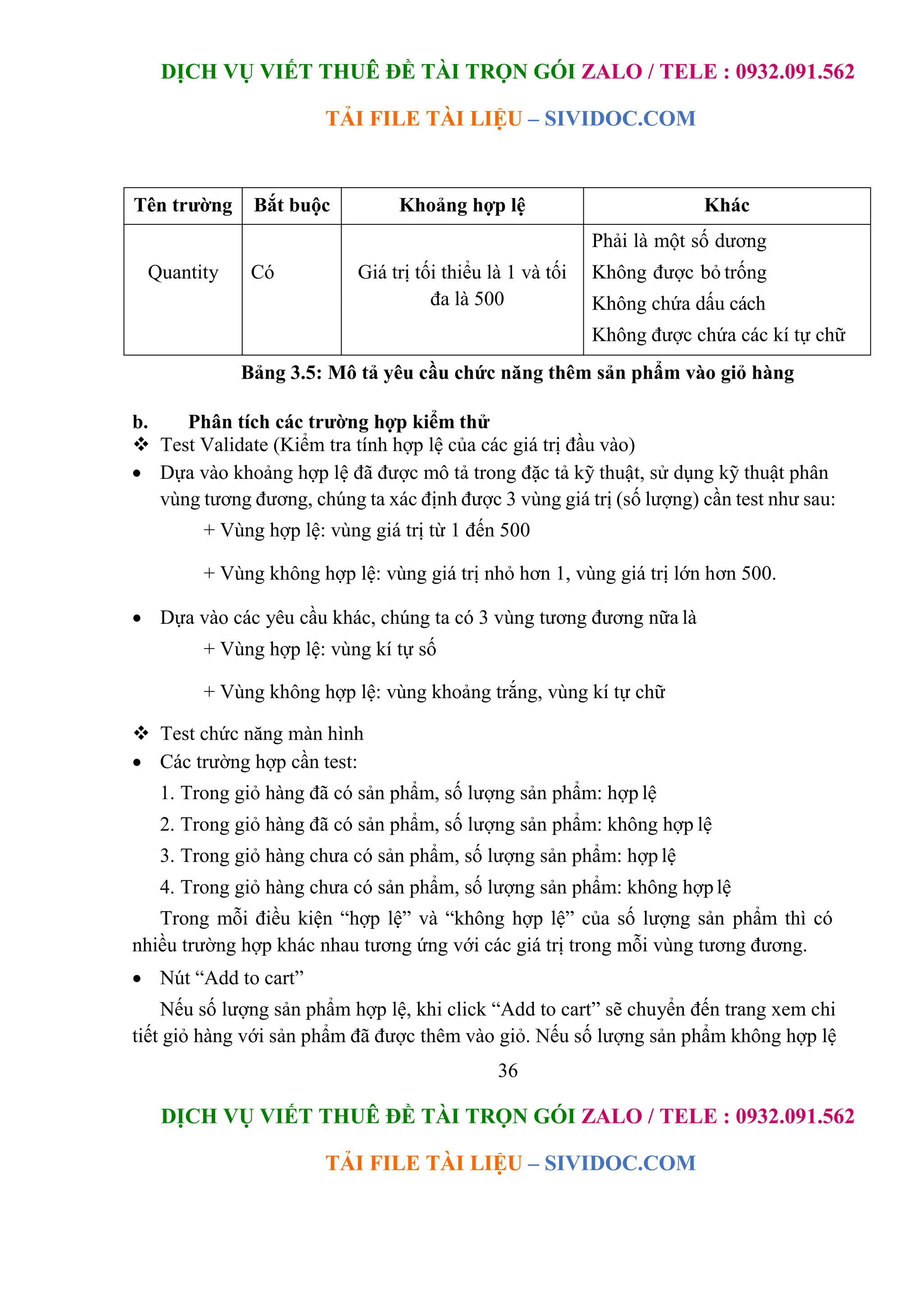 DỊCH VỤ VIẾT THUÊ ĐỀ TÀI TRỌN GÓI ZALO / TELE : 0932.091.562
TẢI FILE TÀI LIỆU – SIVIDOC.COM
36
DỊCH VỤ VIẾT THUÊ ĐỀ TÀI TRỌN GÓI ZALO / TELE : 0932.091.562
TẢI FILE TÀI LIỆU – SIVIDOC.COM
Tên trường Bắt buộc Khoảng hợp lệ Khác
Quantity Có Giá trị tối thiểu là 1 và tối
đa là 500
Phải là một số dương
Không được bỏ trống
Không chứa dấu cách
Không được chứa các kí tự chữ
Bảng 3.5: Mô tả yêu cầu chức năng thêm sản phẩm vào giỏ hàng
b. Phân tích các trường hợp kiểm thử
 Test Validate (Kiểm tra tính hợp lệ của các giá trị đầu vào)
 Dựa vào khoảng hợp lệ đã được mô tả trong đặc tả kỹ thuật, sử dụng kỹ thuật phân
vùng tương đương, chúng ta xác định được 3 vùng giá trị (số lượng) cần test như sau:
+ Vùng hợp lệ: vùng giá trị từ 1 đến 500
+ Vùng không hợp lệ: vùng giá trị nhỏ hơn 1, vùng giá trị lớn hơn 500.
 Dựa vào các yêu cầu khác, chúng ta có 3 vùng tương đương nữa là
+ Vùng hợp lệ: vùng kí tự số
+ Vùng không hợp lệ: vùng khoảng trắng, vùng kí tự chữ
 Test chức năng màn hình
 Các trường hợp cần test:
1. Trong giỏ hàng đã có sản phẩm, số lượng sản phẩm: hợp lệ
2. Trong giỏ hàng đã có sản phẩm, số lượng sản phẩm: không hợp lệ
3. Trong giỏ hàng chưa có sản phẩm, số lượng sản phẩm: hợp lệ
4. Trong giỏ hàng chưa có sản phẩm, số lượng sản phẩm: không hợp lệ
Trong mỗi điều kiện “hợp lệ” và “không hợp lệ” của số lượng sản phẩm thì có
nhiều trường hợp khác nhau tương ứng với các giá trị trong mỗi vùng tương đương.
 Nút “Add to cart”
Nếu số lượng sản phẩm hợp lệ, khi click “Add to cart” sẽ chuyển đến trang xem chi
tiết giỏ hàng với sản phẩm đã được thêm vào giỏ. Nếu số lượng sản phẩm không hợp lệ
 