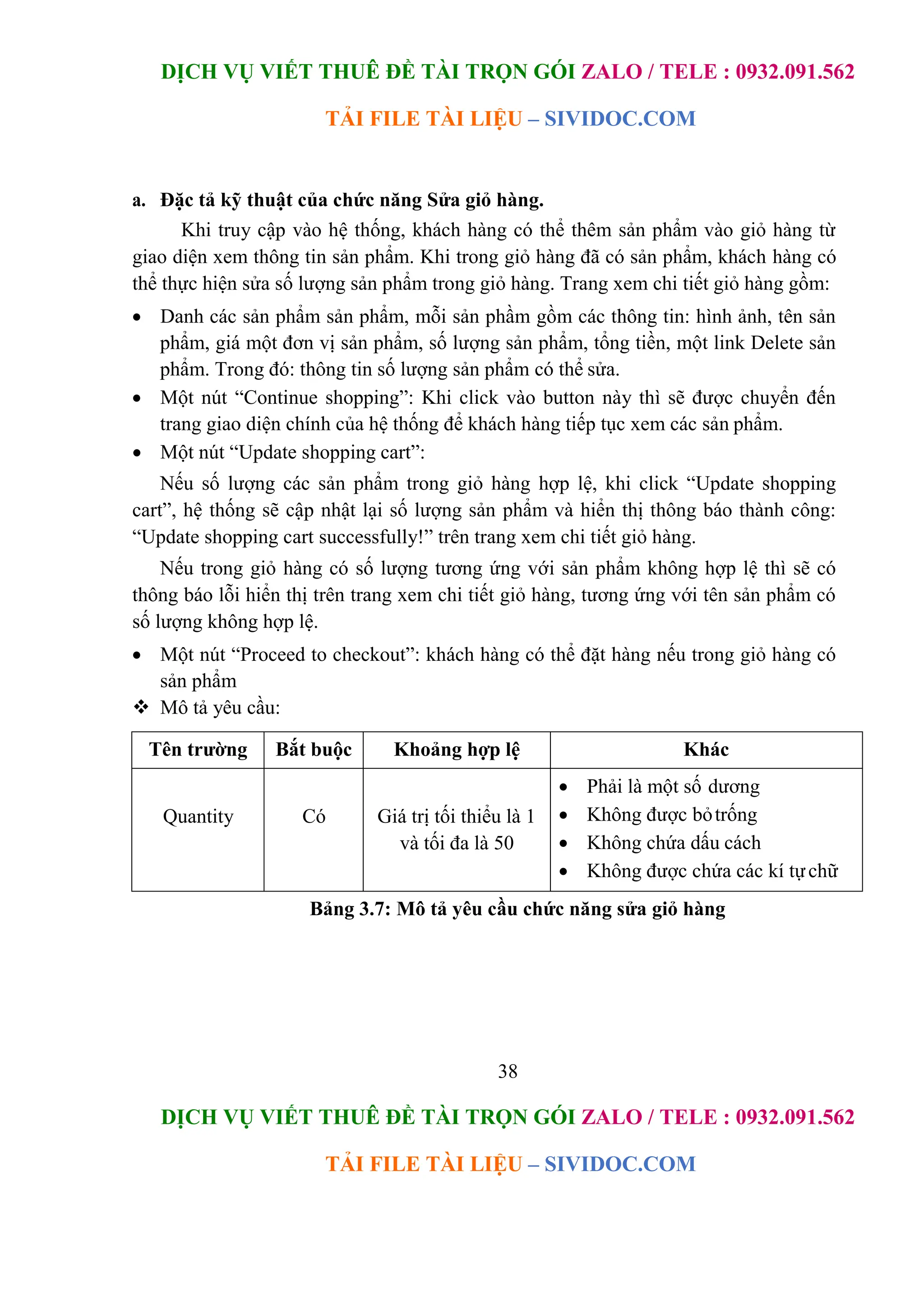 DỊCH VỤ VIẾT THUÊ ĐỀ TÀI TRỌN GÓI ZALO / TELE : 0932.091.562
TẢI FILE TÀI LIỆU – SIVIDOC.COM
38
DỊCH VỤ VIẾT THUÊ ĐỀ TÀI TRỌN GÓI ZALO / TELE : 0932.091.562
TẢI FILE TÀI LIỆU – SIVIDOC.COM
a. Đặc tả kỹ thuật của chức năng Sửa giỏ hàng.
Khi truy cập vào hệ thống, khách hàng có thể thêm sản phẩm vào giỏ hàng từ
giao diện xem thông tin sản phẩm. Khi trong giỏ hàng đã có sản phẩm, khách hàng có
thể thực hiện sửa số lượng sản phẩm trong giỏ hàng. Trang xem chi tiết giỏ hàng gồm:
 Danh các sản phẩm sản phẩm, mỗi sản phầm gồm các thông tin: hình ảnh, tên sản
phẩm, giá một đơn vị sản phẩm, số lượng sản phẩm, tổng tiền, một link Delete sản
phẩm. Trong đó: thông tin số lượng sản phẩm có thể sửa.
 Một nút “Continue shopping”: Khi click vào button này thì sẽ được chuyển đến
trang giao diện chính của hệ thống để khách hàng tiếp tục xem các sản phẩm.
 Một nút “Update shopping cart”:
Nếu số lượng các sản phẩm trong giỏ hàng hợp lệ, khi click “Update shopping
cart”, hệ thống sẽ cập nhật lại số lượng sản phẩm và hiển thị thông báo thành công:
“Update shopping cart successfully!” trên trang xem chi tiết giỏ hàng.
Nếu trong giỏ hàng có số lượng tương ứng với sản phẩm không hợp lệ thì sẽ có
thông báo lỗi hiển thị trên trang xem chi tiết giỏ hàng, tương ứng với tên sản phẩm có
số lượng không hợp lệ.
 Một nút “Proceed to checkout”: khách hàng có thể đặt hàng nếu trong giỏ hàng có
sản phẩm
 Mô tả yêu cầu:
Tên trường Bắt buộc Khoảng hợp lệ Khác
Quantity Có Giá trị tối thiểu là 1
và tối đa là 50
 Phải là một số dương
 Không được bỏtrống
 Không chứa dấu cách
 Không được chứa các kí tựchữ
Bảng 3.7: Mô tả yêu cầu chức năng sửa giỏ hàng
 