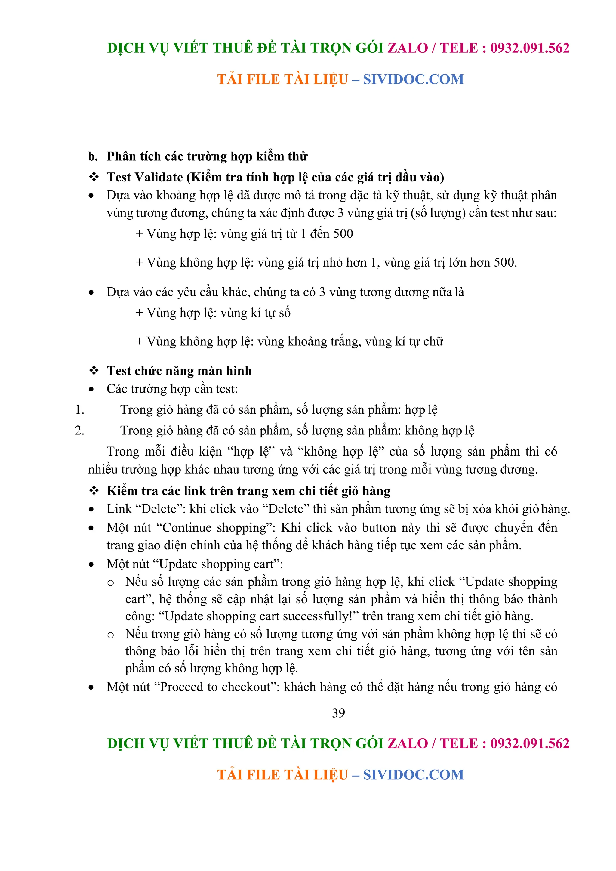DỊCH VỤ VIẾT THUÊ ĐỀ TÀI TRỌN GÓI ZALO / TELE : 0932.091.562
TẢI FILE TÀI LIỆU – SIVIDOC.COM
39
DỊCH VỤ VIẾT THUÊ ĐỀ TÀI TRỌN GÓI ZALO / TELE : 0932.091.562
TẢI FILE TÀI LIỆU – SIVIDOC.COM
b. Phân tích các trường hợp kiểm thử
 Test Validate (Kiểm tra tính hợp lệ của các giá trị đầu vào)
 Dựa vào khoảng hợp lệ đã được mô tả trong đặc tả kỹ thuật, sử dụng kỹ thuật phân
vùng tương đương, chúng ta xác định được 3 vùng giá trị (số lượng) cần test như sau:
+ Vùng hợp lệ: vùng giá trị từ 1 đến 500
+ Vùng không hợp lệ: vùng giá trị nhỏ hơn 1, vùng giá trị lớn hơn 500.
 Dựa vào các yêu cầu khác, chúng ta có 3 vùng tương đương nữa là
+ Vùng hợp lệ: vùng kí tự số
+ Vùng không hợp lệ: vùng khoảng trắng, vùng kí tự chữ
 Test chức năng màn hình
 Các trường hợp cần test:
1. Trong giỏ hàng đã có sản phẩm, số lượng sản phẩm: hợp lệ
2. Trong giỏ hàng đã có sản phẩm, số lượng sản phẩm: không hợp lệ
Trong mỗi điều kiện “hợp lệ” và “không hợp lệ” của số lượng sản phẩm thì có
nhiều trường hợp khác nhau tương ứng với các giá trị trong mỗi vùng tương đương.
 Kiểm tra các link trên trang xem chi tiết giỏ hàng
 Link “Delete”: khi click vào “Delete” thì sản phẩm tương ứng sẽ bị xóa khỏi giỏhàng.
 Một nút “Continue shopping”: Khi click vào button này thì sẽ được chuyển đến
trang giao diện chính của hệ thống để khách hàng tiếp tục xem các sản phẩm.
 Một nút “Update shopping cart”:
o Nếu số lượng các sản phẩm trong giỏ hàng hợp lệ, khi click “Update shopping
cart”, hệ thống sẽ cập nhật lại số lượng sản phẩm và hiển thị thông báo thành
công: “Update shopping cart successfully!” trên trang xem chi tiết giỏ hàng.
o Nếu trong giỏ hàng có số lượng tương ứng với sản phẩm không hợp lệ thì sẽ có
thông báo lỗi hiển thị trên trang xem chi tiết giỏ hàng, tương ứng với tên sản
phẩm có số lượng không hợp lệ.
 Một nút “Proceed to checkout”: khách hàng có thể đặt hàng nếu trong giỏ hàng có
 