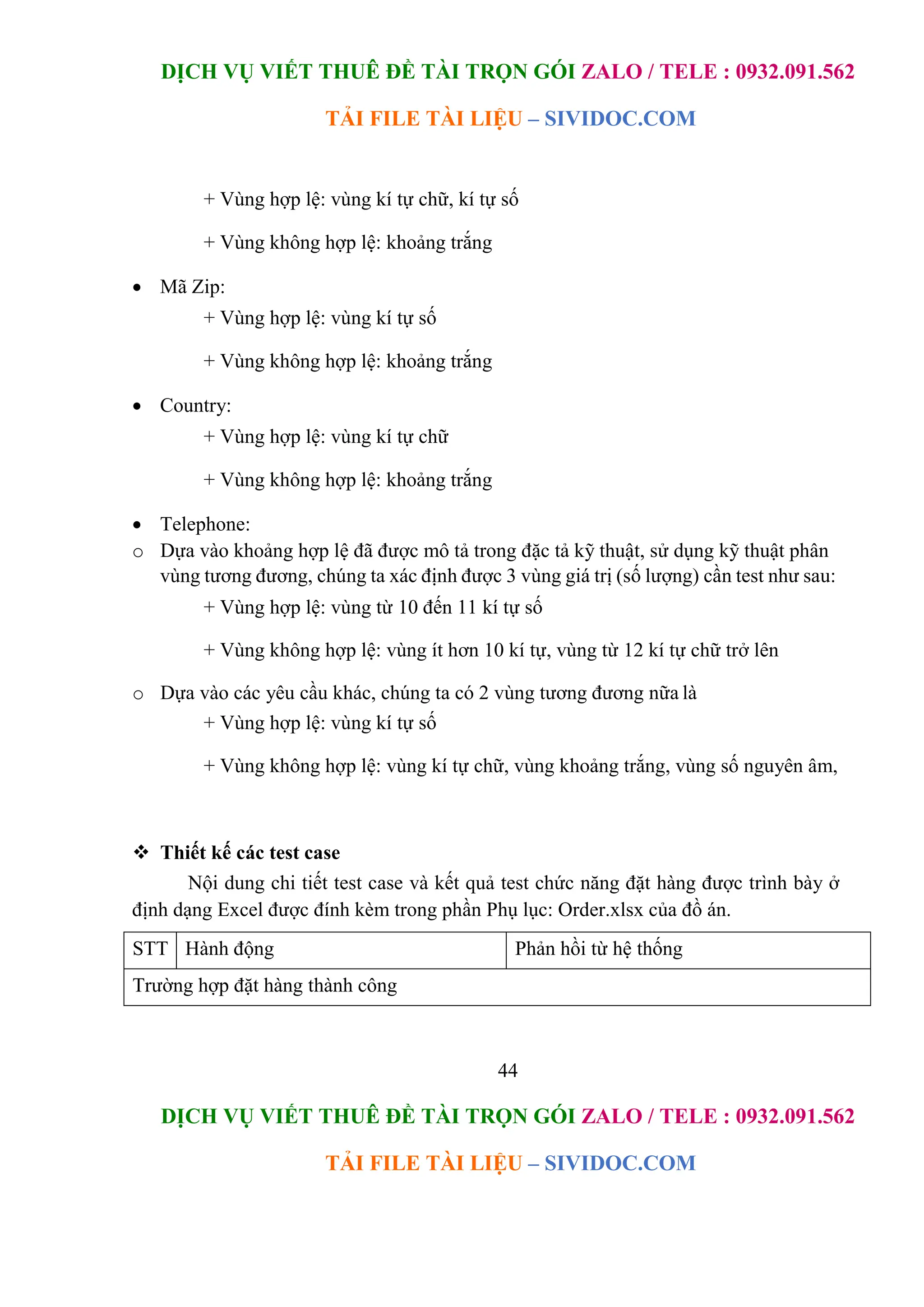 DỊCH VỤ VIẾT THUÊ ĐỀ TÀI TRỌN GÓI ZALO / TELE : 0932.091.562
TẢI FILE TÀI LIỆU – SIVIDOC.COM
44
DỊCH VỤ VIẾT THUÊ ĐỀ TÀI TRỌN GÓI ZALO / TELE : 0932.091.562
TẢI FILE TÀI LIỆU – SIVIDOC.COM
+ Vùng hợp lệ: vùng kí tự chữ, kí tự số
+ Vùng không hợp lệ: khoảng trắng
 Mã Zip:
+ Vùng hợp lệ: vùng kí tự số
+ Vùng không hợp lệ: khoảng trắng
 Country:
+ Vùng hợp lệ: vùng kí tự chữ
+ Vùng không hợp lệ: khoảng trắng
 Telephone:
o Dựa vào khoảng hợp lệ đã được mô tả trong đặc tả kỹ thuật, sử dụng kỹ thuật phân
vùng tương đương, chúng ta xác định được 3 vùng giá trị (số lượng) cần test như sau:
+ Vùng hợp lệ: vùng từ 10 đến 11 kí tự số
+ Vùng không hợp lệ: vùng ít hơn 10 kí tự, vùng từ 12 kí tự chữ trở lên
o Dựa vào các yêu cầu khác, chúng ta có 2 vùng tương đương nữa là
+ Vùng hợp lệ: vùng kí tự số
+ Vùng không hợp lệ: vùng kí tự chữ, vùng khoảng trắng, vùng số nguyên âm,
 Thiết kế các test case
Nội dung chi tiết test case và kết quả test chức năng đặt hàng được trình bày ở
định dạng Excel được đính kèm trong phần Phụ lục: Order.xlsx của đồ án.
STT Hành động Phản hồi từ hệ thống
Trường hợp đặt hàng thành công
 