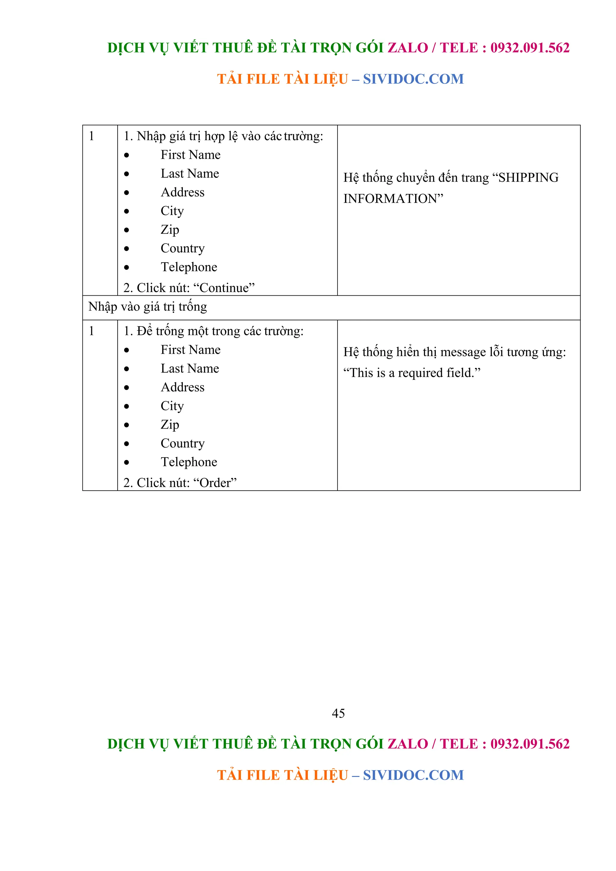 DỊCH VỤ VIẾT THUÊ ĐỀ TÀI TRỌN GÓI ZALO / TELE : 0932.091.562
TẢI FILE TÀI LIỆU – SIVIDOC.COM
45
DỊCH VỤ VIẾT THUÊ ĐỀ TÀI TRỌN GÓI ZALO / TELE : 0932.091.562
TẢI FILE TÀI LIỆU – SIVIDOC.COM
1 1. Nhập giá trị hợp lệ vào cáctrường:
 First Name
 Last Name
 Address
 City
 Zip
 Country
 Telephone
2. Click nút: “Continue”
Hệ thống chuyển đến trang “SHIPPING
INFORMATION”
Nhập vào giá trị trống
1 1. Để trống một trong các trường:
 First Name
 Last Name
 Address
 City
 Zip
 Country
 Telephone
2. Click nút: “Order”
Hệ thống hiển thị message lỗi tương ứng:
“This is a required field.”
 