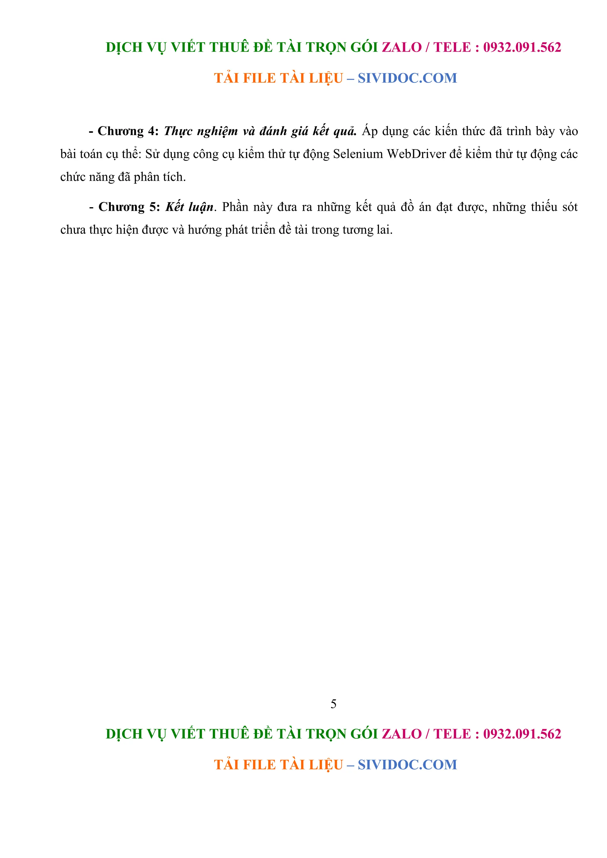 DỊCH VỤ VIẾT THUÊ ĐỀ TÀI TRỌN GÓI ZALO / TELE : 0932.091.562
TẢI FILE TÀI LIỆU – SIVIDOC.COM
5
DỊCH VỤ VIẾT THUÊ ĐỀ TÀI TRỌN GÓI ZALO / TELE : 0932.091.562
TẢI FILE TÀI LIỆU – SIVIDOC.COM
- Chương 4: Thực nghiệm và đánh giá kết quả. Áp dụng các kiến thức đã trình bày vào
bài toán cụ thể: Sử dụng công cụ kiểm thử tự động Selenium WebDriver để kiểm thử tự động các
chức năng đã phân tích.
- Chương 5: Kết luận. Phần này đưa ra những kết quả đồ án đạt được, những thiếu sót
chưa thực hiện được và hướng phát triển đề tài trong tương lai.
 