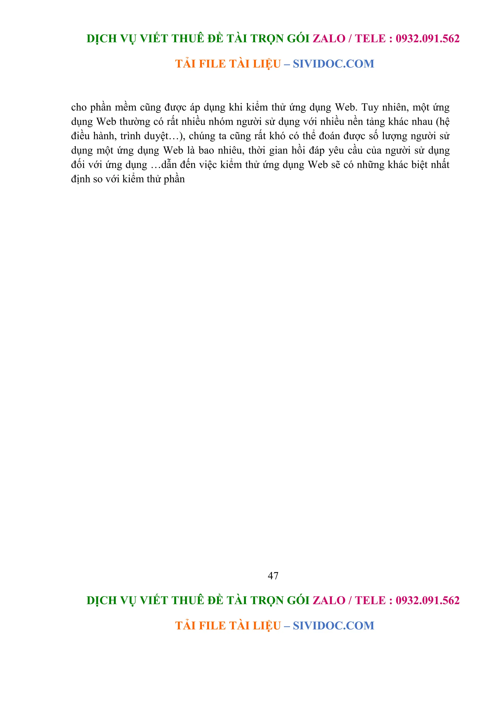 DỊCH VỤ VIẾT THUÊ ĐỀ TÀI TRỌN GÓI ZALO / TELE : 0932.091.562
TẢI FILE TÀI LIỆU – SIVIDOC.COM
47
DỊCH VỤ VIẾT THUÊ ĐỀ TÀI TRỌN GÓI ZALO / TELE : 0932.091.562
TẢI FILE TÀI LIỆU – SIVIDOC.COM
cho phần mềm cũng được áp dụng khi kiểm thử ứng dụng Web. Tuy nhiên, một ứng
dụng Web thường có rất nhiều nhóm người sử dụng với nhiều nền tảng khác nhau (hệ
điều hành, trình duyệt…), chúng ta cũng rất khó có thể đoán được số lượng người sử
dụng một ứng dụng Web là bao nhiêu, thời gian hồi đáp yêu cầu của người sử dụng
đối với ứng dụng …dẫn đến việc kiểm thử ứng dụng Web sẽ có những khác biệt nhất
định so với kiểm thử phần
 