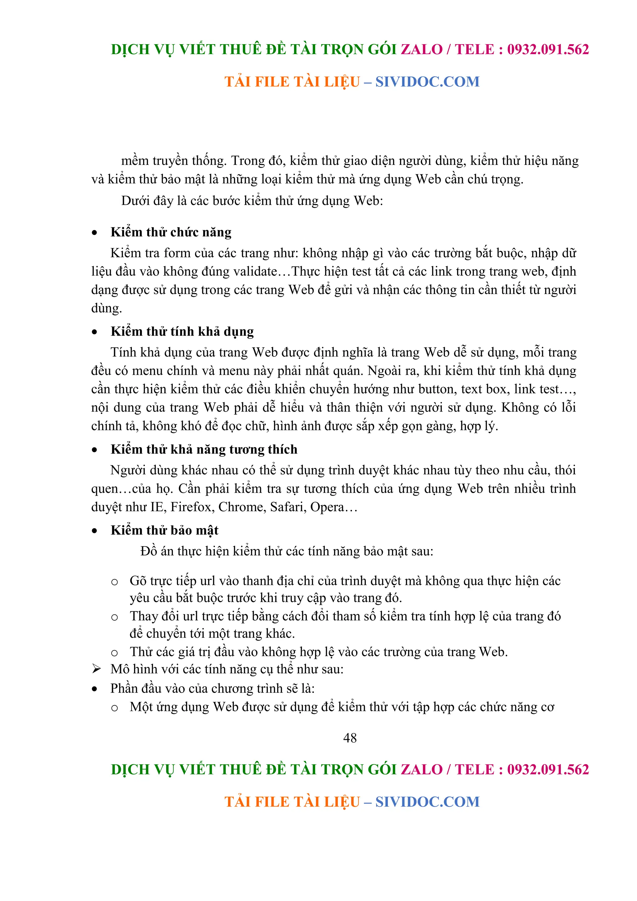 DỊCH VỤ VIẾT THUÊ ĐỀ TÀI TRỌN GÓI ZALO / TELE : 0932.091.562
TẢI FILE TÀI LIỆU – SIVIDOC.COM
48
DỊCH VỤ VIẾT THUÊ ĐỀ TÀI TRỌN GÓI ZALO / TELE : 0932.091.562
TẢI FILE TÀI LIỆU – SIVIDOC.COM
mềm truyền thống. Trong đó, kiểm thử giao diện người dùng, kiểm thử hiệu năng
và kiểm thử bảo mật là những loại kiểm thử mà ứng dụng Web cần chú trọng.
Dưới đây là các bước kiểm thử ứng dụng Web:
 Kiểm thử chức năng
Kiểm tra form của các trang như: không nhập gì vào các trường bắt buộc, nhập dữ
liệu đầu vào không đúng validate…Thực hiện test tất cả các link trong trang web, định
dạng được sử dụng trong các trang Web để gửi và nhận các thông tin cần thiết từ người
dùng.
 Kiểm thử tính khả dụng
Tính khả dụng của trang Web được định nghĩa là trang Web dễ sử dụng, mỗi trang
đều có menu chính và menu này phải nhất quán. Ngoài ra, khi kiểm thử tính khả dụng
cần thực hiện kiểm thử các điều khiển chuyển hướng như button, text box, link test…,
nội dung của trang Web phải dễ hiểu và thân thiện với người sử dụng. Không có lỗi
chính tả, không khó để đọc chữ, hình ảnh được sắp xếp gọn gàng, hợp lý.
 Kiểm thử khả năng tương thích
Người dùng khác nhau có thể sử dụng trình duyệt khác nhau tùy theo nhu cầu, thói
quen…của họ. Cần phải kiểm tra sự tương thích của ứng dụng Web trên nhiều trình
duyệt như IE, Firefox, Chrome, Safari, Opera…
 Kiểm thử bảo mật
Đồ án thực hiện kiểm thử các tính năng bảo mật sau:
o Gõ trực tiếp url vào thanh địa chỉ của trình duyệt mà không qua thực hiện các
yêu cầu bắt buộc trước khi truy cập vào trang đó.
o Thay đổi url trực tiếp bằng cách đổi tham số kiểm tra tính hợp lệ của trang đó
để chuyển tới một trang khác.
o Thử các giá trị đầu vào không hợp lệ vào các trường của trang Web.
 Mô hình với các tính năng cụ thể như sau:
 Phần đầu vào của chương trình sẽ là:
o Một ứng dụng Web được sử dụng để kiểm thử với tập hợp các chức năng cơ
 