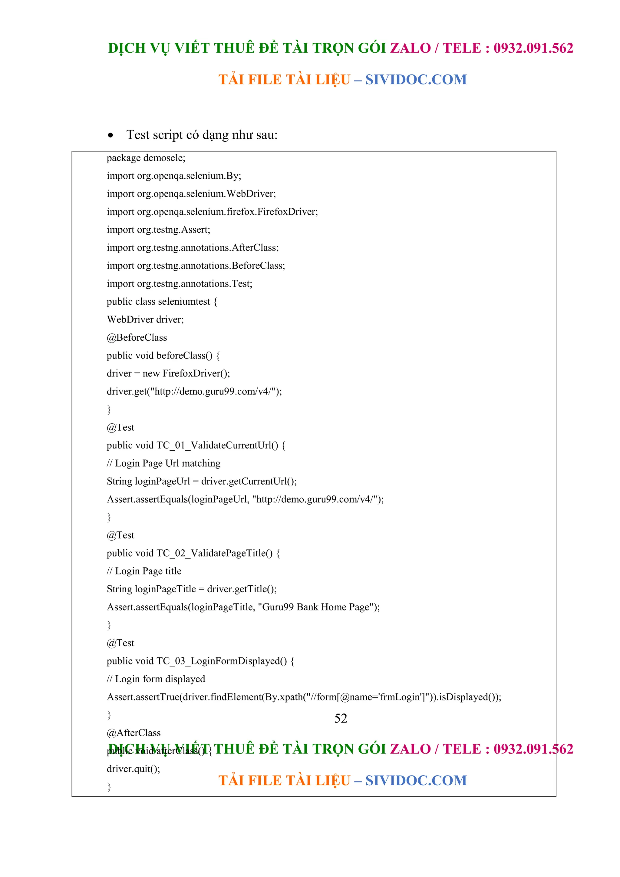 DỊCH VỤ VIẾT THUÊ ĐỀ TÀI TRỌN GÓI ZALO / TELE : 0932.091.562
TẢI FILE TÀI LIỆU – SIVIDOC.COM
52
DỊCH VỤ VIẾT THUÊ ĐỀ TÀI TRỌN GÓI ZALO / TELE : 0932.091.562
TẢI FILE TÀI LIỆU – SIVIDOC.COM
package demosele;
import org.openqa.selenium.By;
import org.openqa.selenium.WebDriver;
import org.openqa.selenium.firefox.FirefoxDriver;
import org.testng.Assert;
import org.testng.annotations.AfterClass;
import org.testng.annotations.BeforeClass;
import org.testng.annotations.Test;
public class seleniumtest {
WebDriver driver;
@BeforeClass
public void beforeClass() {
driver = new FirefoxDriver();
driver.get("http://demo.guru99.com/v4/");
}
@Test
public void TC_01_ValidateCurrentUrl() {
// Login Page Url matching
String loginPageUrl = driver.getCurrentUrl();
Assert.assertEquals(loginPageUrl, "http://demo.guru99.com/v4/");
}
@Test
public void TC_02_ValidatePageTitle() {
// Login Page title
String loginPageTitle = driver.getTitle();
Assert.assertEquals(loginPageTitle, "Guru99 Bank Home Page");
}
@Test
public void TC_03_LoginFormDisplayed() {
// Login form displayed
Assert.assertTrue(driver.findElement(By.xpath("//form[@name='frmLogin']")).isDisplayed());
}
@AfterClass
public void afterClass() {
driver.quit();
}
}
 Test script có dạng như sau:
 