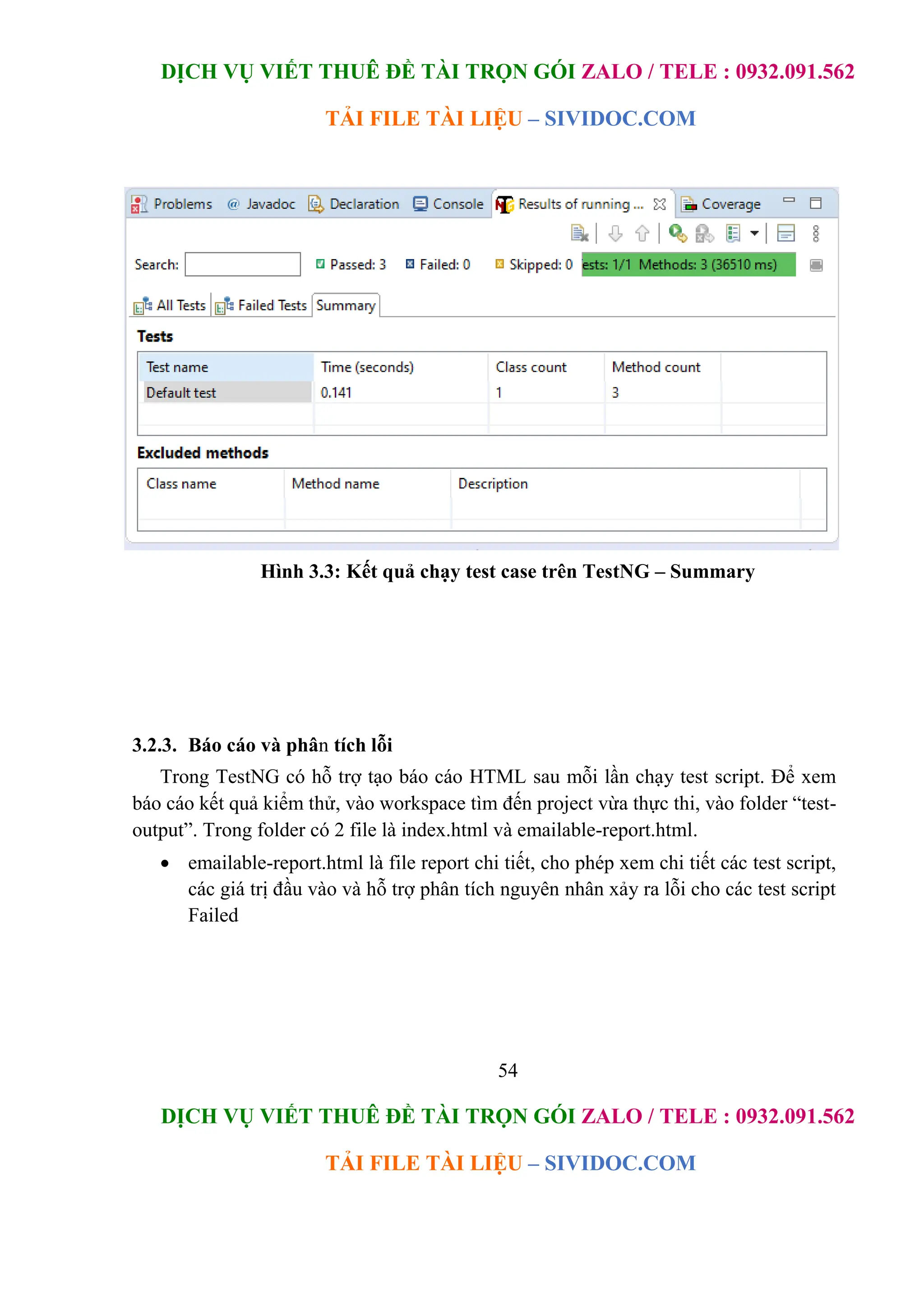 DỊCH VỤ VIẾT THUÊ ĐỀ TÀI TRỌN GÓI ZALO / TELE : 0932.091.562
TẢI FILE TÀI LIỆU – SIVIDOC.COM
54
DỊCH VỤ VIẾT THUÊ ĐỀ TÀI TRỌN GÓI ZALO / TELE : 0932.091.562
TẢI FILE TÀI LIỆU – SIVIDOC.COM
Hình 3.3: Kết quả chạy test case trên TestNG – Summary
3.2.3. Báo cáo và phân tích lỗi
Trong TestNG có hỗ trợ tạo báo cáo HTML sau mỗi lần chạy test script. Để xem
báo cáo kết quả kiểm thử, vào workspace tìm đến project vừa thực thi, vào folder “test-
output”. Trong folder có 2 file là index.html và emailable-report.html.
 emailable-report.html là file report chi tiết, cho phép xem chi tiết các test script,
các giá trị đầu vào và hỗ trợ phân tích nguyên nhân xảy ra lỗi cho các test script
Failed
 