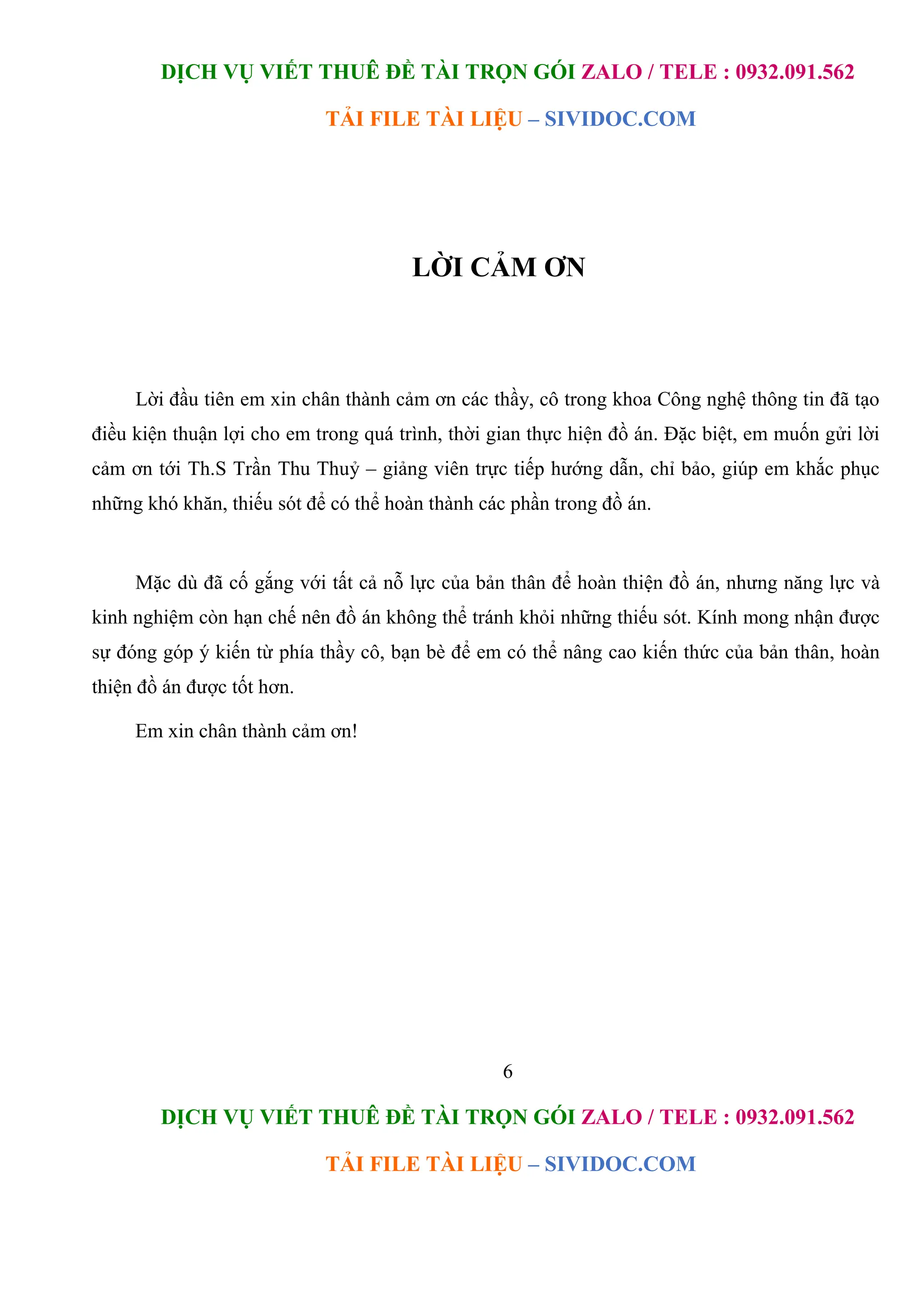 DỊCH VỤ VIẾT THUÊ ĐỀ TÀI TRỌN GÓI ZALO / TELE : 0932.091.562
TẢI FILE TÀI LIỆU – SIVIDOC.COM
6
DỊCH VỤ VIẾT THUÊ ĐỀ TÀI TRỌN GÓI ZALO / TELE : 0932.091.562
TẢI FILE TÀI LIỆU – SIVIDOC.COM
LỜI CẢM ƠN
Lời đầu tiên em xin chân thành cảm ơn các thầy, cô trong khoa Công nghệ thông tin đã tạo
điều kiện thuận lợi cho em trong quá trình, thời gian thực hiện đồ án. Đặc biệt, em muốn gửi lời
cảm ơn tới Th.S Trần Thu Thuỷ – giảng viên trực tiếp hướng dẫn, chỉ bảo, giúp em khắc phục
những khó khăn, thiếu sót để có thể hoàn thành các phần trong đồ án.
Mặc dù đã cố gắng với tất cả nỗ lực của bản thân để hoàn thiện đồ án, nhưng năng lực và
kinh nghiệm còn hạn chế nên đồ án không thể tránh khỏi những thiếu sót. Kính mong nhận được
sự đóng góp ý kiến từ phía thầy cô, bạn bè để em có thể nâng cao kiến thức của bản thân, hoàn
thiện đồ án được tốt hơn.
Em xin chân thành cảm ơn!
 
