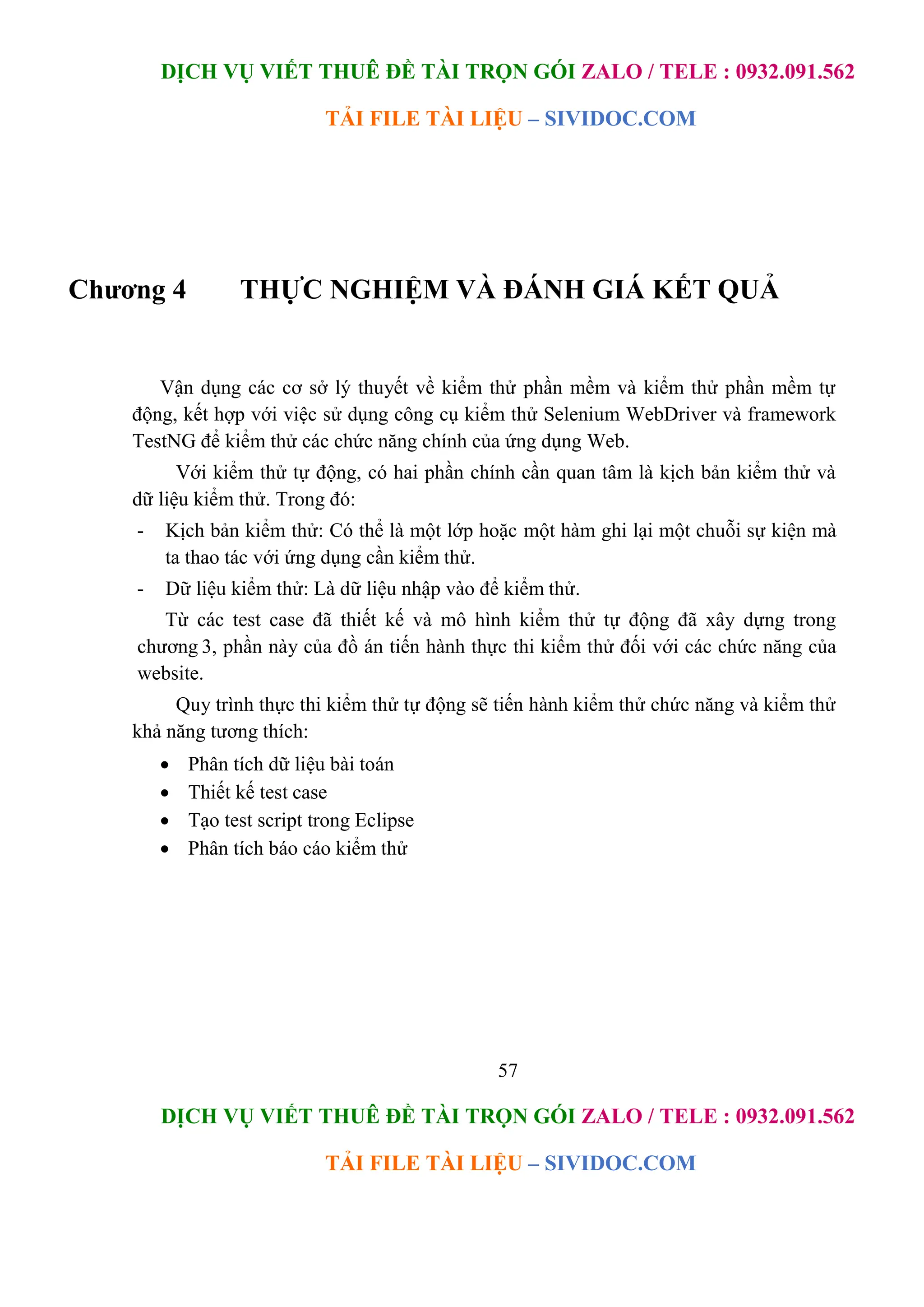 DỊCH VỤ VIẾT THUÊ ĐỀ TÀI TRỌN GÓI ZALO / TELE : 0932.091.562
TẢI FILE TÀI LIỆU – SIVIDOC.COM
57
DỊCH VỤ VIẾT THUÊ ĐỀ TÀI TRỌN GÓI ZALO / TELE : 0932.091.562
TẢI FILE TÀI LIỆU – SIVIDOC.COM
Chương 4 THỰC NGHIỆM VÀ ĐÁNH GIÁ KẾT QUẢ
Vận dụng các cơ sở lý thuyết về kiểm thử phần mềm và kiểm thử phần mềm tự
động, kết hợp với việc sử dụng công cụ kiểm thử Selenium WebDriver và framework
TestNG để kiểm thử các chức năng chính của ứng dụng Web.
Với kiểm thử tự động, có hai phần chính cần quan tâm là kịch bản kiểm thử và
dữ liệu kiểm thử. Trong đó:
- Kịch bản kiểm thử: Có thể là một lớp hoặc một hàm ghi lại một chuỗi sự kiện mà
ta thao tác với ứng dụng cần kiểm thử.
- Dữ liệu kiểm thử: Là dữ liệu nhập vào để kiểm thử.
Từ các test case đã thiết kế và mô hình kiểm thử tự động đã xây dựng trong
chương 3, phần này của đồ án tiến hành thực thi kiểm thử đối với các chức năng của
website.
Quy trình thực thi kiểm thử tự động sẽ tiến hành kiểm thử chức năng và kiểm thử
khả năng tương thích:
 Phân tích dữ liệu bài toán
 Thiết kế test case
 Tạo test script trong Eclipse
 Phân tích báo cáo kiểm thử
 