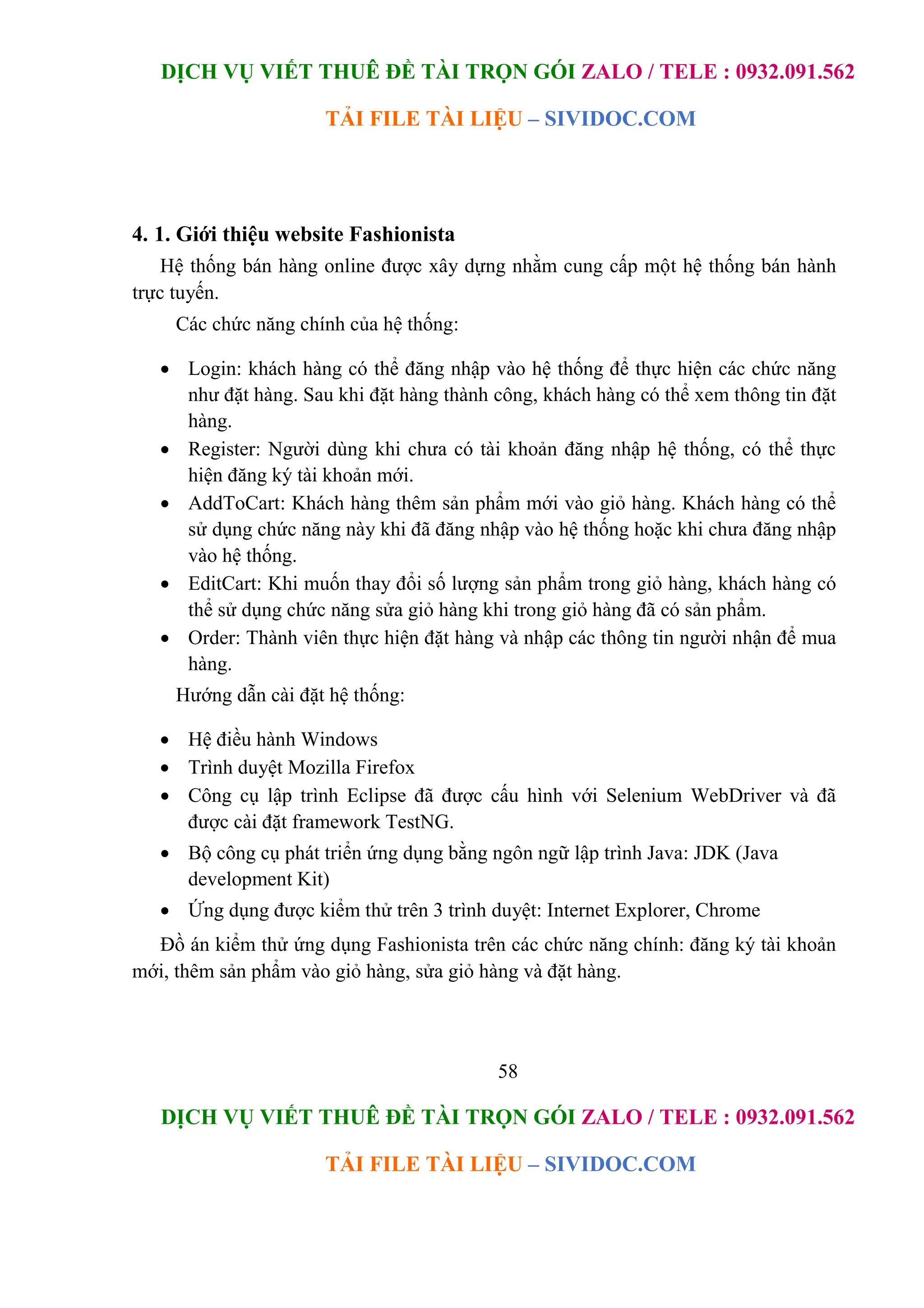 DỊCH VỤ VIẾT THUÊ ĐỀ TÀI TRỌN GÓI ZALO / TELE : 0932.091.562
TẢI FILE TÀI LIỆU – SIVIDOC.COM
58
DỊCH VỤ VIẾT THUÊ ĐỀ TÀI TRỌN GÓI ZALO / TELE : 0932.091.562
TẢI FILE TÀI LIỆU – SIVIDOC.COM
4. 1. Giới thiệu website Fashionista
Hệ thống bán hàng online được xây dựng nhằm cung cấp một hệ thống bán hành
trực tuyến.
Các chức năng chính của hệ thống:
 Login: khách hàng có thể đăng nhập vào hệ thống để thực hiện các chức năng
như đặt hàng. Sau khi đặt hàng thành công, khách hàng có thể xem thông tin đặt
hàng.
 Register: Người dùng khi chưa có tài khoản đăng nhập hệ thống, có thể thực
hiện đăng ký tài khoản mới.
 AddToCart: Khách hàng thêm sản phẩm mới vào giỏ hàng. Khách hàng có thể
sử dụng chức năng này khi đã đăng nhập vào hệ thống hoặc khi chưa đăng nhập
vào hệ thống.
 EditCart: Khi muốn thay đổi số lượng sản phẩm trong giỏ hàng, khách hàng có
thể sử dụng chức năng sửa giỏ hàng khi trong giỏ hàng đã có sản phẩm.
 Order: Thành viên thực hiện đặt hàng và nhập các thông tin người nhận để mua
hàng.
Hướng dẫn cài đặt hệ thống:
 Hệ điều hành Windows
 Trình duyệt Mozilla Firefox
 Công cụ lập trình Eclipse đã được cấu hình với Selenium WebDriver và đã
được cài đặt framework TestNG.
 Bộ công cụ phát triển ứng dụng bằng ngôn ngữ lập trình Java: JDK (Java
development Kit)
 Ứng dụng được kiểm thử trên 3 trình duyệt: Internet Explorer, Chrome
Đồ án kiểm thử ứng dụng Fashionista trên các chức năng chính: đăng ký tài khoản
mới, thêm sản phẩm vào giỏ hàng, sửa giỏ hàng và đặt hàng.
 