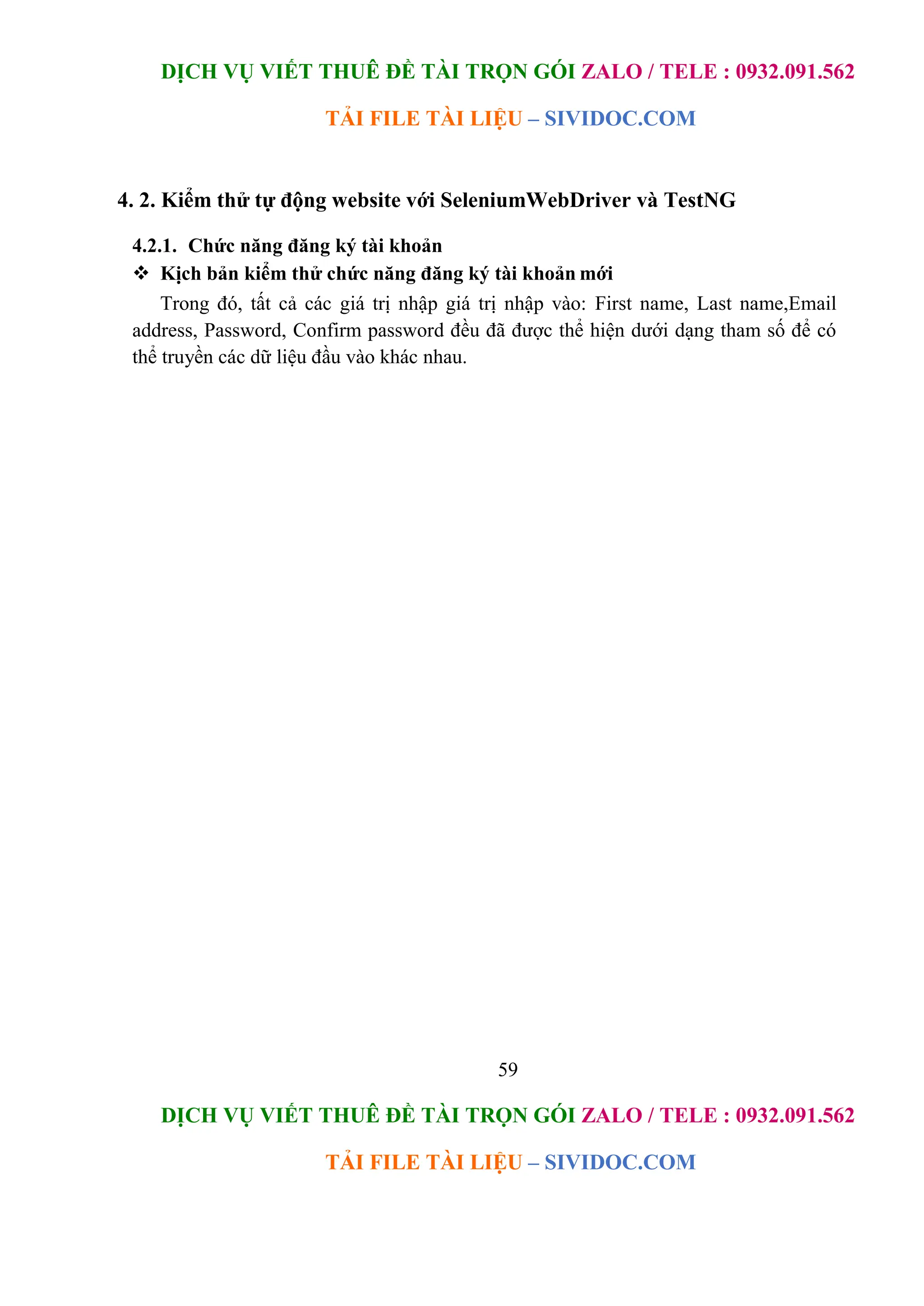 DỊCH VỤ VIẾT THUÊ ĐỀ TÀI TRỌN GÓI ZALO / TELE : 0932.091.562
TẢI FILE TÀI LIỆU – SIVIDOC.COM
59
DỊCH VỤ VIẾT THUÊ ĐỀ TÀI TRỌN GÓI ZALO / TELE : 0932.091.562
TẢI FILE TÀI LIỆU – SIVIDOC.COM
4. 2. Kiểm thử tự động website với SeleniumWebDriver và TestNG
4.2.1. Chức năng đăng ký tài khoản
 Kịch bản kiểm thử chức năng đăng ký tài khoản mới
Trong đó, tất cả các giá trị nhập giá trị nhập vào: First name, Last name,Email
address, Password, Confirm password đều đã được thể hiện dưới dạng tham số để có
thể truyền các dữ liệu đầu vào khác nhau.
 