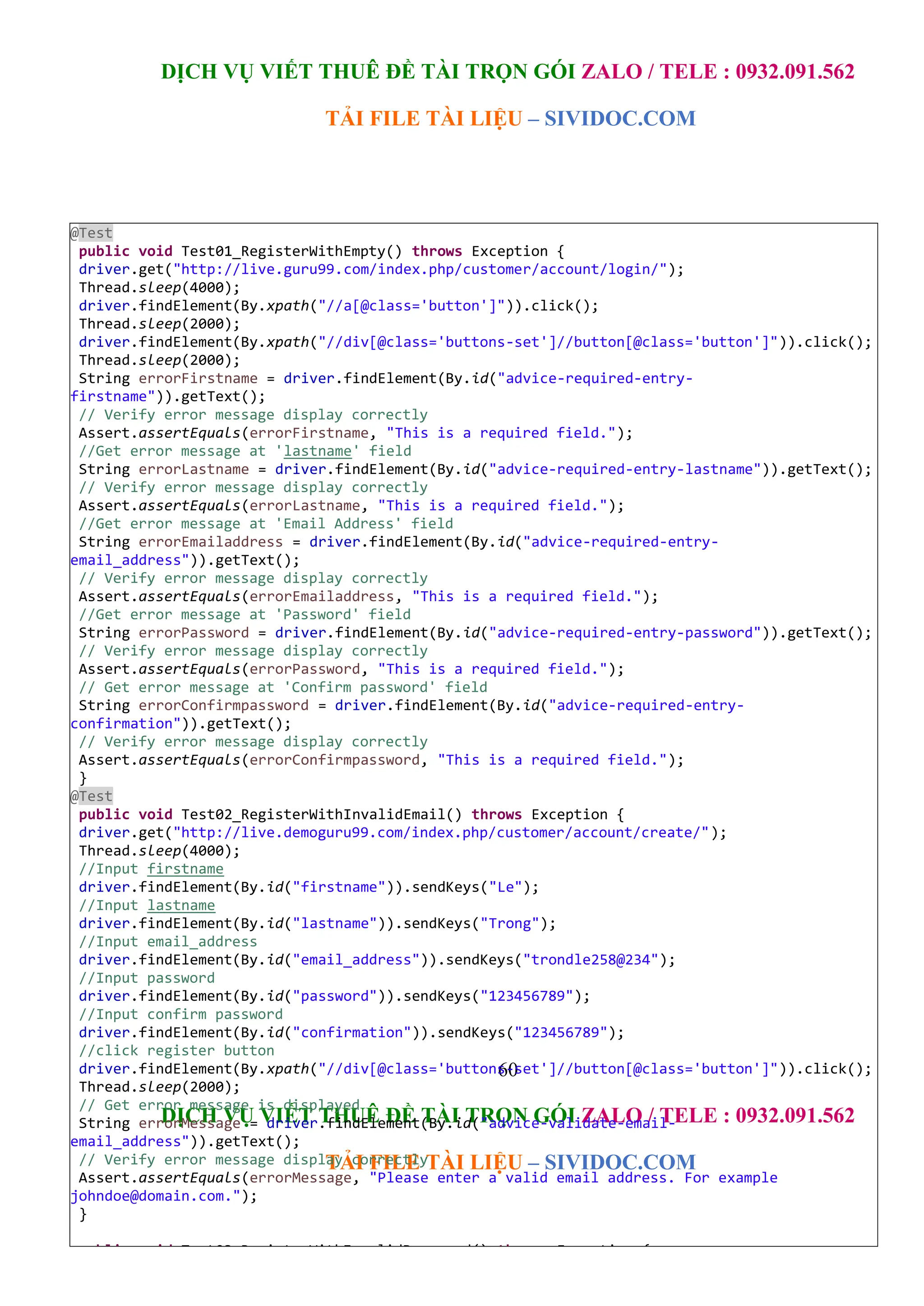 DỊCH VỤ VIẾT THUÊ ĐỀ TÀI TRỌN GÓI ZALO / TELE : 0932.091.562
TẢI FILE TÀI LIỆU – SIVIDOC.COM
60
DỊCH VỤ VIẾT THUÊ ĐỀ TÀI TRỌN GÓI ZALO / TELE : 0932.091.562
TẢI FILE TÀI LIỆU – SIVIDOC.COM
@Test
public void Test01_RegisterWithEmpty() throws Exception {
driver.get("http://live.guru99.com/index.php/customer/account/login/");
Thread.sleep(4000);
driver.findElement(By.xpath("//a[@class='button']")).click();
Thread.sleep(2000);
driver.findElement(By.xpath("//div[@class='buttons-set']//button[@class='button']")).click();
Thread.sleep(2000);
String errorFirstname = driver.findElement(By.id("advice-required-entry-
firstname")).getText();
// Verify error message display correctly
Assert.assertEquals(errorFirstname, "This is a required field.");
//Get error message at 'lastname' field
String errorLastname = driver.findElement(By.id("advice-required-entry-lastname")).getText();
// Verify error message display correctly
Assert.assertEquals(errorLastname, "This is a required field.");
//Get error message at 'Email Address' field
String errorEmailaddress = driver.findElement(By.id("advice-required-entry-
email_address")).getText();
// Verify error message display correctly
Assert.assertEquals(errorEmailaddress, "This is a required field.");
//Get error message at 'Password' field
String errorPassword = driver.findElement(By.id("advice-required-entry-password")).getText();
// Verify error message display correctly
Assert.assertEquals(errorPassword, "This is a required field.");
// Get error message at 'Confirm password' field
String errorConfirmpassword = driver.findElement(By.id("advice-required-entry-
confirmation")).getText();
// Verify error message display correctly
Assert.assertEquals(errorConfirmpassword, "This is a required field.");
}
@Test
public void Test02_RegisterWithInvalidEmail() throws Exception {
driver.get("http://live.demoguru99.com/index.php/customer/account/create/");
Thread.sleep(4000);
//Input firstname
driver.findElement(By.id("firstname")).sendKeys("Le");
//Input lastname
driver.findElement(By.id("lastname")).sendKeys("Trong");
//Input email_address
driver.findElement(By.id("email_address")).sendKeys("trondle258@234");
//Input password
driver.findElement(By.id("password")).sendKeys("123456789");
//Input confirm password
driver.findElement(By.id("confirmation")).sendKeys("123456789");
//click register button
driver.findElement(By.xpath("//div[@class='buttons-set']//button[@class='button']")).click();
Thread.sleep(2000);
// Get error message is displayed
String errorMessage = driver.findElement(By.id("advice-validate-email-
email_address")).getText();
// Verify error message display correctly
Assert.assertEquals(errorMessage, "Please enter a valid email address. For example
johndoe@domain.com.");
}
public void Test03_RegisterWithInvalidPassword() throws Exception {
driver.get("http://live.demoguru99.com/index.php/customer/account/create/");
Thread.sleep(4000);
 
