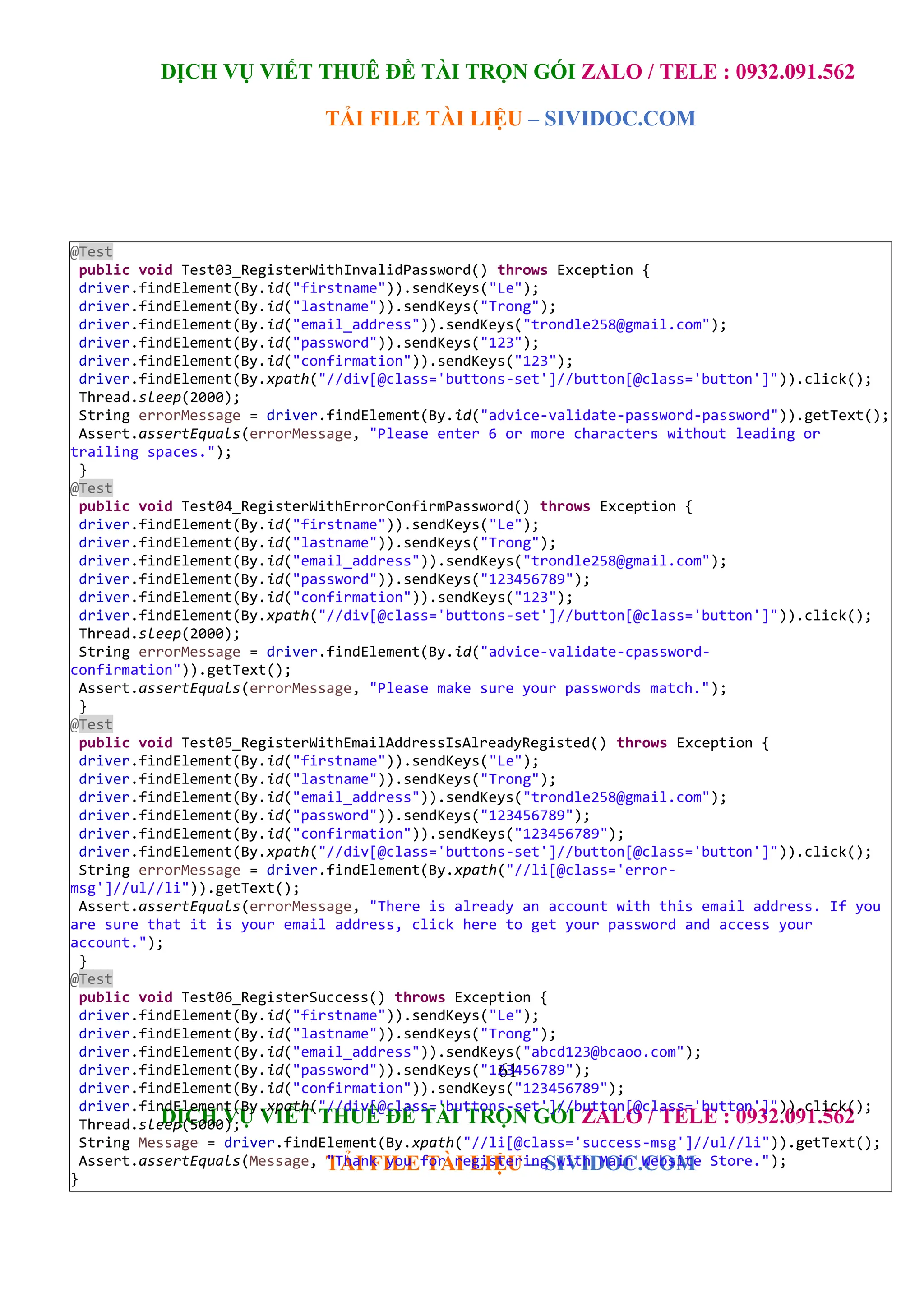 DỊCH VỤ VIẾT THUÊ ĐỀ TÀI TRỌN GÓI ZALO / TELE : 0932.091.562
TẢI FILE TÀI LIỆU – SIVIDOC.COM
61
DỊCH VỤ VIẾT THUÊ ĐỀ TÀI TRỌN GÓI ZALO / TELE : 0932.091.562
TẢI FILE TÀI LIỆU – SIVIDOC.COM
@Test
public void Test03_RegisterWithInvalidPassword() throws Exception {
driver.findElement(By.id("firstname")).sendKeys("Le");
driver.findElement(By.id("lastname")).sendKeys("Trong");
driver.findElement(By.id("email_address")).sendKeys("trondle258@gmail.com");
driver.findElement(By.id("password")).sendKeys("123");
driver.findElement(By.id("confirmation")).sendKeys("123");
driver.findElement(By.xpath("//div[@class='buttons-set']//button[@class='button']")).click();
Thread.sleep(2000);
String errorMessage = driver.findElement(By.id("advice-validate-password-password")).getText();
Assert.assertEquals(errorMessage, "Please enter 6 or more characters without leading or
trailing spaces.");
}
@Test
public void Test04_RegisterWithErrorConfirmPassword() throws Exception {
driver.findElement(By.id("firstname")).sendKeys("Le");
driver.findElement(By.id("lastname")).sendKeys("Trong");
driver.findElement(By.id("email_address")).sendKeys("trondle258@gmail.com");
driver.findElement(By.id("password")).sendKeys("123456789");
driver.findElement(By.id("confirmation")).sendKeys("123");
driver.findElement(By.xpath("//div[@class='buttons-set']//button[@class='button']")).click();
Thread.sleep(2000);
String errorMessage = driver.findElement(By.id("advice-validate-cpassword-
confirmation")).getText();
Assert.assertEquals(errorMessage, "Please make sure your passwords match.");
}
@Test
public void Test05_RegisterWithEmailAddressIsAlreadyRegisted() throws Exception {
driver.findElement(By.id("firstname")).sendKeys("Le");
driver.findElement(By.id("lastname")).sendKeys("Trong");
driver.findElement(By.id("email_address")).sendKeys("trondle258@gmail.com");
driver.findElement(By.id("password")).sendKeys("123456789");
driver.findElement(By.id("confirmation")).sendKeys("123456789");
driver.findElement(By.xpath("//div[@class='buttons-set']//button[@class='button']")).click();
String errorMessage = driver.findElement(By.xpath("//li[@class='error-
msg']//ul//li")).getText();
Assert.assertEquals(errorMessage, "There is already an account with this email address. If you
are sure that it is your email address, click here to get your password and access your
account.");
}
@Test
public void Test06_RegisterSuccess() throws Exception {
driver.findElement(By.id("firstname")).sendKeys("Le");
driver.findElement(By.id("lastname")).sendKeys("Trong");
driver.findElement(By.id("email_address")).sendKeys("abcd123@bcaoo.com");
driver.findElement(By.id("password")).sendKeys("123456789");
driver.findElement(By.id("confirmation")).sendKeys("123456789");
driver.findElement(By.xpath("//div[@class='buttons-set']//button[@class='button']")).click();
Thread.sleep(5000);
String Message = driver.findElement(By.xpath("//li[@class='success-msg']//ul//li")).getText();
Assert.assertEquals(Message, "Thank you for registering with Main Website Store.");
}
 