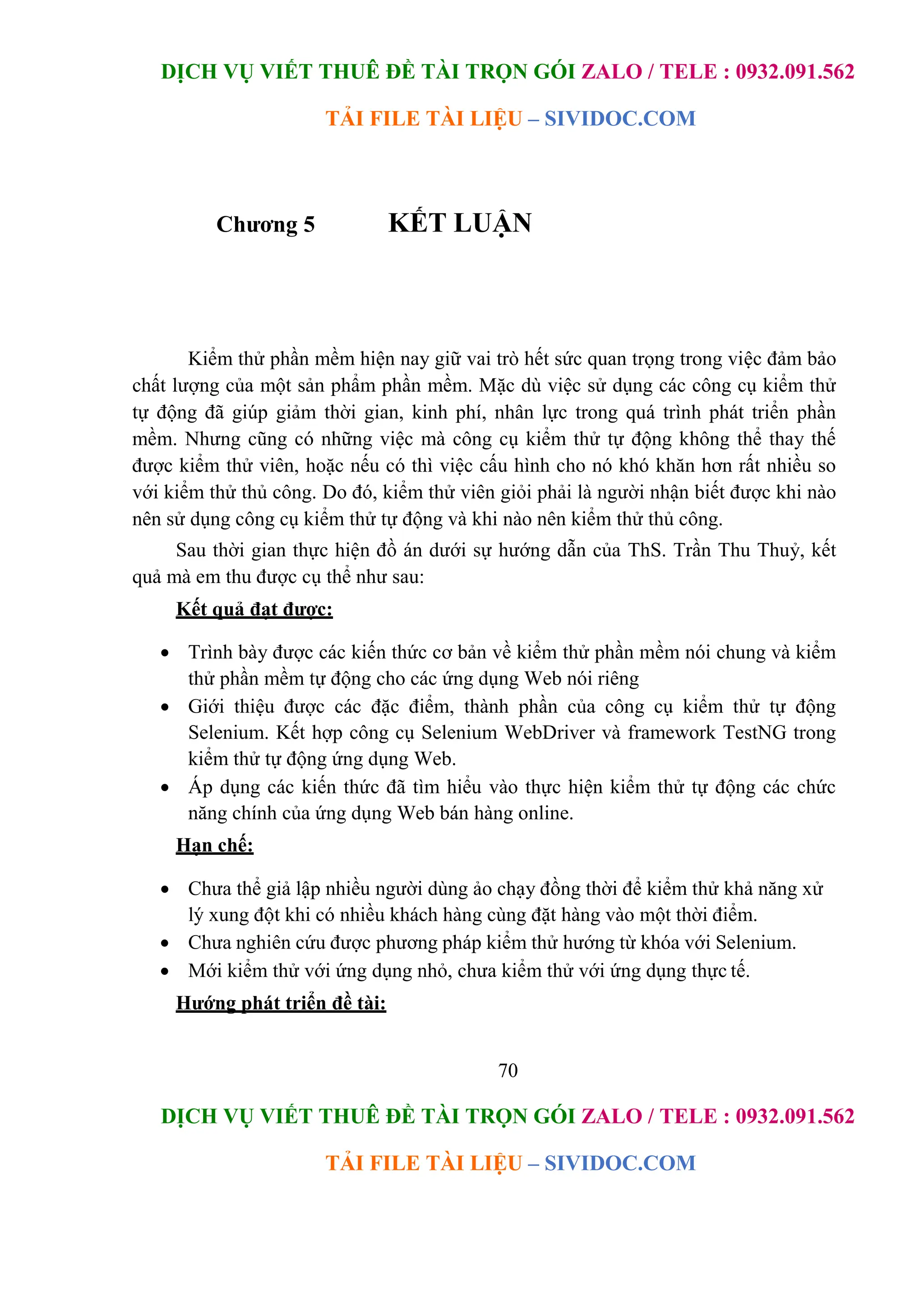DỊCH VỤ VIẾT THUÊ ĐỀ TÀI TRỌN GÓI ZALO / TELE : 0932.091.562
TẢI FILE TÀI LIỆU – SIVIDOC.COM
70
DỊCH VỤ VIẾT THUÊ ĐỀ TÀI TRỌN GÓI ZALO / TELE : 0932.091.562
TẢI FILE TÀI LIỆU – SIVIDOC.COM
Chương 5 KẾT LUẬN
Kiểm thử phần mềm hiện nay giữ vai trò hết sức quan trọng trong việc đảm bảo
chất lượng của một sản phẩm phần mềm. Mặc dù việc sử dụng các công cụ kiểm thử
tự động đã giúp giảm thời gian, kinh phí, nhân lực trong quá trình phát triển phần
mềm. Nhưng cũng có những việc mà công cụ kiểm thử tự động không thể thay thế
được kiểm thử viên, hoặc nếu có thì việc cấu hình cho nó khó khăn hơn rất nhiều so
với kiểm thử thủ công. Do đó, kiểm thử viên giỏi phải là người nhận biết được khi nào
nên sử dụng công cụ kiểm thử tự động và khi nào nên kiểm thử thủ công.
Sau thời gian thực hiện đồ án dưới sự hướng dẫn của ThS. Trần Thu Thuỷ, kết
quả mà em thu được cụ thể như sau:
Kết quả đạt được:
 Trình bày được các kiến thức cơ bản về kiểm thử phần mềm nói chung và kiểm
thử phần mềm tự động cho các ứng dụng Web nói riêng
 Giới thiệu được các đặc điểm, thành phần của công cụ kiểm thử tự động
Selenium. Kết hợp công cụ Selenium WebDriver và framework TestNG trong
kiểm thử tự động ứng dụng Web.
 Áp dụng các kiến thức đã tìm hiểu vào thực hiện kiểm thử tự động các chức
năng chính của ứng dụng Web bán hàng online.
Hạn chế:
 Chưa thể giả lập nhiều người dùng ảo chạy đồng thời để kiểm thử khả năng xử
lý xung đột khi có nhiều khách hàng cùng đặt hàng vào một thời điểm.
 Chưa nghiên cứu được phương pháp kiểm thử hướng từ khóa với Selenium.
 Mới kiểm thử với ứng dụng nhỏ, chưa kiểm thử với ứng dụng thực tế.
Hướng phát triển đề tài:
 
