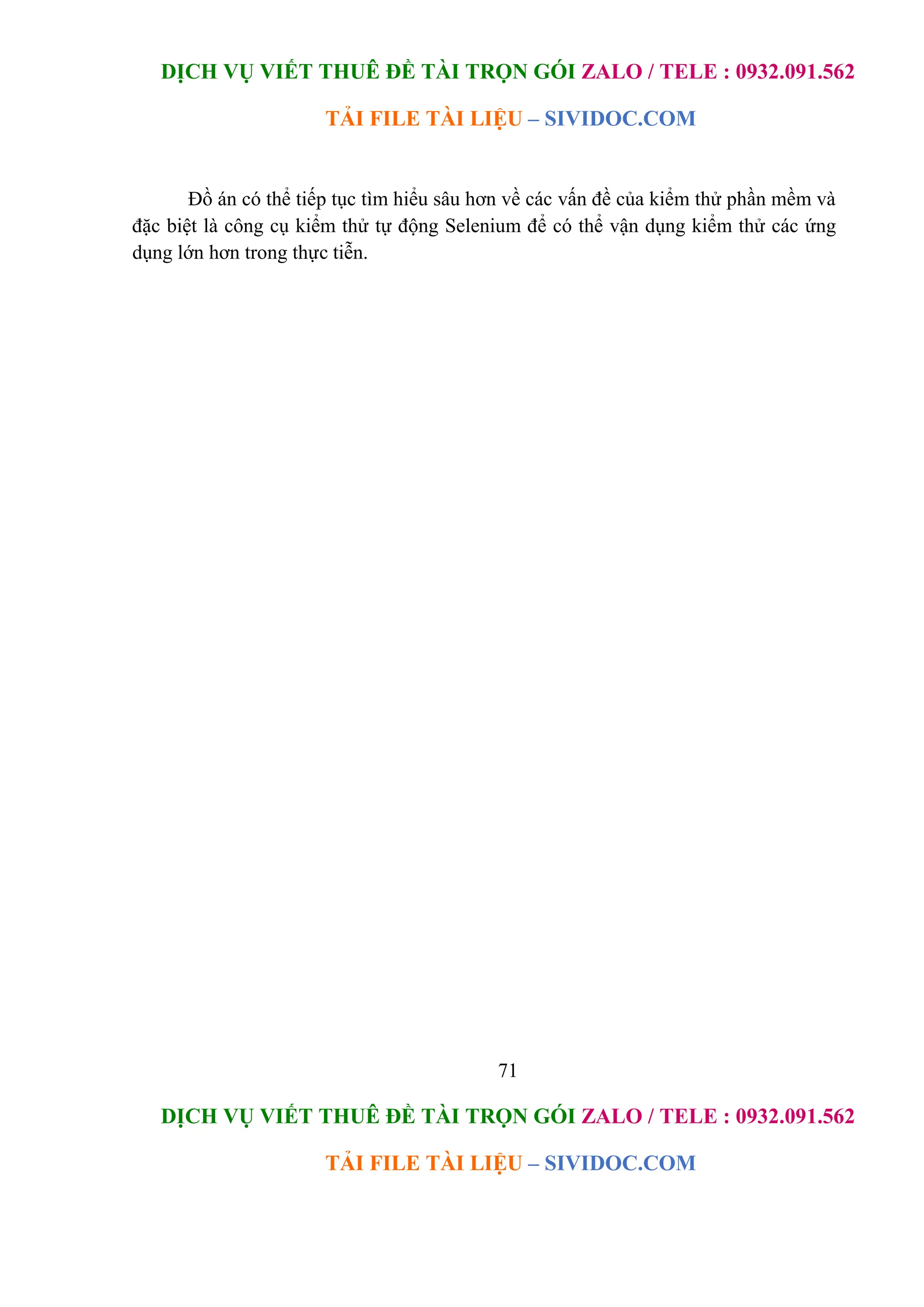 DỊCH VỤ VIẾT THUÊ ĐỀ TÀI TRỌN GÓI ZALO / TELE : 0932.091.562
TẢI FILE TÀI LIỆU – SIVIDOC.COM
71
DỊCH VỤ VIẾT THUÊ ĐỀ TÀI TRỌN GÓI ZALO / TELE : 0932.091.562
TẢI FILE TÀI LIỆU – SIVIDOC.COM
Đồ án có thể tiếp tục tìm hiểu sâu hơn về các vấn đề của kiểm thử phần mềm và
đặc biệt là công cụ kiểm thử tự động Selenium để có thể vận dụng kiểm thử các ứng
dụng lớn hơn trong thực tiễn.
 