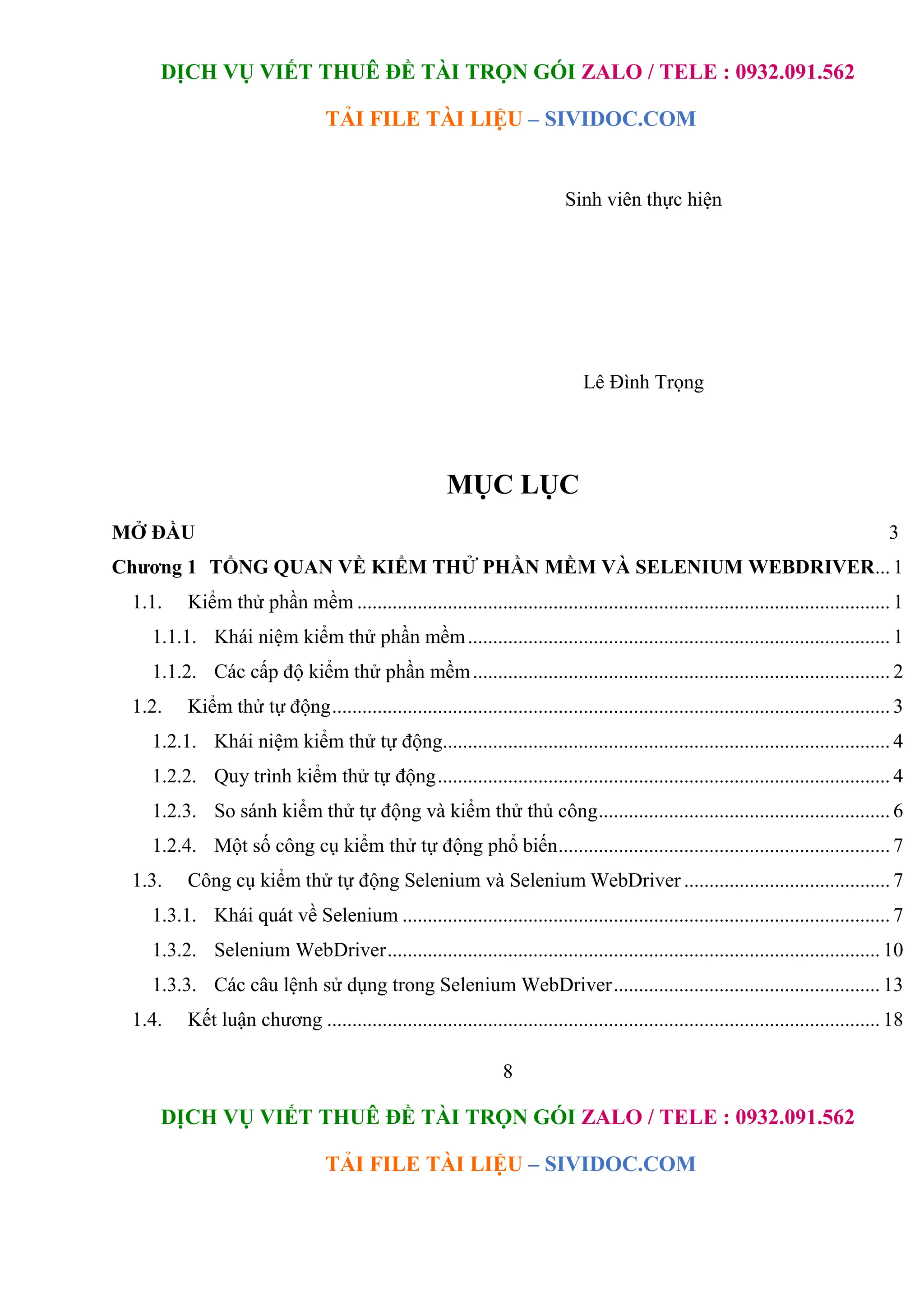 DỊCH VỤ VIẾT THUÊ ĐỀ TÀI TRỌN GÓI ZALO / TELE : 0932.091.562
TẢI FILE TÀI LIỆU – SIVIDOC.COM
8
DỊCH VỤ VIẾT THUÊ ĐỀ TÀI TRỌN GÓI ZALO / TELE : 0932.091.562
TẢI FILE TÀI LIỆU – SIVIDOC.COM
Sinh viên thực hiện
Lê Đình Trọng
MỤC LỤC
MỞ ĐẦU 3
Chương 1 TỔNG QUAN VỀ KIỂM THỬ PHẦN MỀM VÀ SELENIUM WEBDRIVER... 1
1.1. Kiểm thử phần mềm .......................................................................................................... 1
1.1.1. Khái niệm kiểm thử phần mềm.................................................................................... 1
1.1.2. Các cấp độ kiểm thử phần mềm................................................................................... 2
1.2. Kiểm thử tự động............................................................................................................... 3
1.2.1. Khái niệm kiểm thử tự động......................................................................................... 4
1.2.2. Quy trình kiểm thử tự động.......................................................................................... 4
1.2.3. So sánh kiểm thử tự động và kiểm thử thủ công.......................................................... 6
1.2.4. Một số công cụ kiểm thử tự động phổ biến.................................................................. 7
1.3. Công cụ kiểm thử tự động Selenium và Selenium WebDriver ......................................... 7
1.3.1. Khái quát về Selenium ................................................................................................. 7
1.3.2. Selenium WebDriver.................................................................................................. 10
1.3.3. Các câu lệnh sử dụng trong Selenium WebDriver..................................................... 13
1.4. Kết luận chương .............................................................................................................. 18
 
