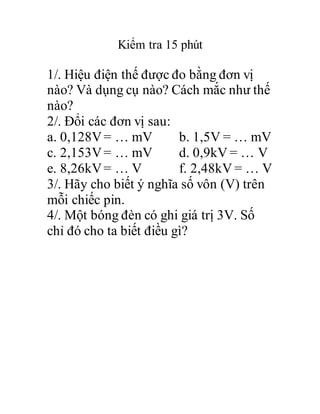Kiểm tra 15 phút
1/. Hiệu điện thế được đo bằng đơn vị
nào? Và dụng cụ nào? Cách mắc như thế
nào?
2/. Đổi các đơn vị sau:
a. 0,128V= … mV b. 1,5V = … mV
c. 2,153V= … mV d. 0,9kV = … V
e. 8,26kV= … V f. 2,48kV = … V
3/. Hãy cho biết ý nghĩa số vôn (V) trên
mỗi chiếc pin.
4/. Một bóng đèn có ghi giá trị 3V. Số
chỉ đó cho ta biết điều gì?
 
