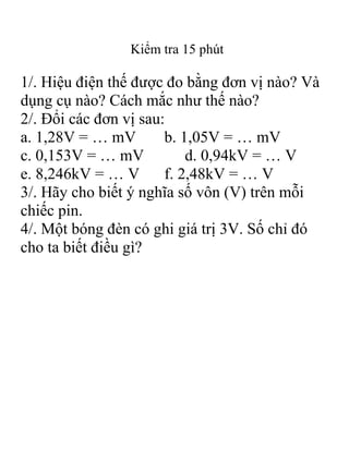 Kiểm tra 15 phút

1/. Hiệu điện thế được đo bằng đơn vị nào? Và
dụng cụ nào? Cách mắc như thế nào?
2/. Đổi các đơn vị sau:
a. 1,28V = … mV
b. 1,05V = … mV
c. 0,153V = … mV
d. 0,94kV = … V
e. 8,246kV = … V
f. 2,48kV = … V
3/. Hãy cho biết ý nghĩa số vôn (V) trên mỗi
chiếc pin.
4/. Một bóng đèn có ghi giá trị 3V. Số chỉ đó
cho ta biết điều gì?

 