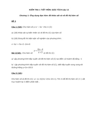 KIỂM TRA 1 TIẾT MÔN: GIẢI TÍCH Lớp 12
Chương 1: Ứng dụng đạo hàm đề khảo sát và vẽ đồ thị hàm số
ĐỀ 2
Câu 1 (5đ): Cho hàm số y=x3
– 6x2
+9x+1 (C)
a) (3đ) Khảo sát sự biến thiên và vẽ đồ thị (C) của hàm số
b) (2đ) Dùng đồ thị biện luận số nghiệm của phương trình:
x3
-6x2
+ 9x+3 -2m=0
Bài 2(3đ): Cho hàm số có đồ thị (C)
a/ Lập phương trình tiếp tuyến với đồ thị hàm số (C) tại điểm có hoành độ bằng -1
b/ Lập phương trình tiếp tuyến với đồ thị hàm số (C), biết tiếp tuyến song song với
đường thẳng y=2x+2013
Câu 3 (2đ):
Cho hàm số có đồ thị (C): y= (x-2)(mx2
-2mx-2m-1). Tìm m để đồ thị hàm số ( C ) cắt
trục hoành tại 3 điểm phân biệt .
 