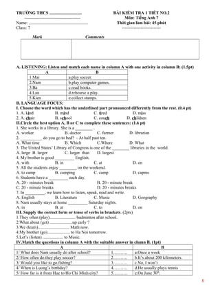 TRƯỜNG THCS ..............................
---------------------------------------
Name: .......................................................
Class: 7
BÀI KIỂM TRA 1 TIẾT NO.2
Môn: Tiếng Anh 7
Thời gian làm bài: 45 phút
---------------------------
Mark Comments
A. LISTENING: Listen and match each name in column A with one activity in column B: (1.5pt)
A B
1.Mai a.play soccer.
2.Nam b.play computer games.
3.Ba c.read books.
4.Lan d.rehearse a play.
5.Kien e.collect stamps.
B. LANGUAGE FOCUS:
I. Choose the word which has the underlined part pronounced differently from the rest. (0.4 pt)
1. A. kind B. mind C. tired D. miss
2. A. chair B. school C. couch D. children
II.Circle the best option A, B or C to complete these sentences: (1.6 pt)
1. She works in a library. She is a ________ .
A. worker B. doctor C. farmer D. librarian
2. __________ do you go to bed? - At half past ten.
A. What time B. Which C.Where D. What
3. The United States’ Library of Congress is one of the ________ libraries in the world.
A. large B. larger C. larger than D. largest
4. My brother is good _________ English.
A. with B. in C. at D. on
5. All the students enjoy ________ on the weekend.
A. to camp B. camping C. camp D. capms
6. Students have a _________ each day.
A. 20 - minutes break B. 20 - minute break
C. 20 - minute breaks D. 20 - minutes breaks
7. In _________, we learn how to listen, speak, read and write.
A. English B. Literature C. Music D. Geography
8. Nam usually stays at home _________ Saturday nights.
A. in B. at C. to D. on
III. Supply the correct form or tense of verbs in brackets. (2pts)
1.They often (play)........................ badminton after school.
2.What about (get) .....................up early ?
3.We (learn)............................. Math now.
4.My brother (go)..................... to Ha Noi tomorrow.
5.Let’s (listen) ................... to Music.
IV.Match the questions in column A with the suitable answer in clumn B. (1pt)
A B
1/ What does Nam usually do after school? 1………. a.Once a week
2/ How often do they play soccer? 2………. b.It’s about 200 kilometers.
3/ Would you like to go fishing? 3………. c.No, I won’t
4/ When is Luong’s birthday? 4………. d.He usually plays tennis
5/ How far is it from Hue to Ho Chi Minh city? 5………. e.On June 30th
.
1
 