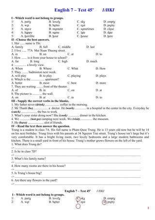 English 7 – Test 45’ 1/HKI
I - Which word is not belong to groups.
1/ A. party B. lovely C. sky D. empty
2/ A. wet B. better C. rest D. pretty
3/ A. stove B. moment C. sometimes D. close
4/ A. happy B. name C. late D. date
5/ A. horrible B. hour C. house D. here
II - Choose the best answers.
1. Her ...... name is Thi.
A. family B. full C. middle D. last
2. I live ...... 77A Mai Xuan Thuong street.
A. in B. on C. at D. to
3. How ....... is it from your house to school?
A. far B. long C. high D. much
4. ............... a lovely view.
A. When B. Where C. What D. How
5. They ........ badminton next week.
A. will play B. to play C. playing D. plays
6. Which is the ................. apartment?
A. better B. most C. best D. more
7. They are waiting ........ front of the theater.
A. of B. in C. on D. at
8. The picture is ............ the wall.
A. on B. at C. in D. to
III - Supply the correct verbs in the blanks.
1. My father never (drink) .................. coffee in the morning.
2. Mr Thanh (be) .................. a doctor. He (work)............... in a hospital in the center in the city. Everyday he
(catch) .................... the bus to work.
3. What’s your sister doing now? She (cook) .............. dinner in the kitchen.
4. We ............. (not go) camping next week. We (visit)................ the museum.
5. He (have) .................... alot of friends.
IV - Read the text then answer the question.
Trung is a student in class 7A. His full name is Pham Quoc Trung. He is 13 years old now but he will be 14
on his next birthday. Trung lives with his parents at 34 Nguyen Trai street. Trung’s house isn’t large but it’s
very comfortable. It has a bright living room, two lovely bedrooms and a large modern bathrooms and
kitchen. There is a small yard in front of his house. Trung’s mother grows flowers on the left of the yard.
1. What does Trung do?
-> ................................................................................................................................................................
2. Is he in class 7D?
-> ................................................................................................................................................................
3. What’s his family name?
-> ................................................................................................................................................................
4. How many rooms are there in his house?
-> ................................................................................................................................................................
5. Is Trung’s house big?
-> ................................................................................................................................................................
6. Are there any flowers in the yard?
-> ................................................................................................................................................................
English 7 – Test 45’ 1/HKI
I - Which word is not belong to groups.
1/ A. party B. lovely C. sky D. empty
2/ A. wet B. better C. rest D. pretty
1
 