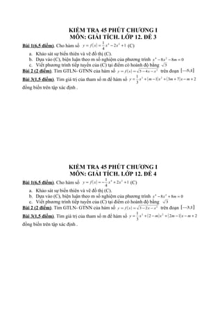 KIỂM TRA 45 PHÚT CHƯƠNG I
MÔN: GIẢI TÍCH. LỚP 12. ĐỀ 3
Bài 1(6,5 điểm). Cho hàm số ( ) 12
4
1 24
+−== xxxfy (C)
a. Khảo sát sự biến thiên và vẽ đồ thị (C).
b. Dựa vào (C), biện luận theo m số nghiệm của phương trình 088 24
=−− mxx
c. Viết phương trình tiếp tuyến của (C) tại điểm có hoành độ bằng 3
Bài 2 (2 điểm). Tìm GTLN- GTNN của hàm số ( ) 2
45 xxxfy −−== trên đoạn [ ]1;5−
Bài 3(1,5 điểm). Tìm giá trị của tham số m để hàm số ( ) ( ) 2731
3
1 23
+−++−+= mxmxmxy
đồng biến trên tập xác định .
KIỂM TRA 45 PHÚT CHƯƠNG I
MÔN: GIẢI TÍCH. LỚP 12. ĐỀ 4
Bài 1(6,5 điểm). Cho hàm số ( ) 12
4
1 24
++−== xxxfy (C)
a. Khảo sát sự biến thiên và vẽ đồ thị (C).
b. Dựa vào (C), biện luận theo m số nghiệm của phương trình 088 24
=+− mxx
c. Viết phương trình tiếp tuyến của (C) tại điểm có hoành độ bằng 3
Bài 2 (2 điểm). Tìm GTLN- GTNN của hàm số ( ) 2
23 xxxfy −−== trên đoạn [ ]1;3−
Bài 3(1,5 điểm). Tìm giá trị của tham số m để hàm số ( ) ( ) 2122
3
1 23
+−−+−+= mxmxmxy
đồng biến trên tập xác định .
 