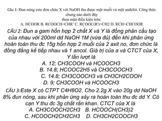 Câu 1: Đun nóng este đơn chức X với NaOH thu được một muối và một anđehit. Công thức
chung nào dưới đây
thoả mãn điều kiện trên:
A. HCOOR B. RCOOCH=CHR’ C. RCOOC(R')=CH2 D. RCH=CHCOOR
CÂU 2: Đun a gam hổn hợp 2 chất X và Y là đồng phân cấu tạo
của nhau với 200ml dd NaOH 1M (vừa đủ) đến khi phản ứng
hoàn toàn thu đc 15g hổn hợp 2 muối của 2 axit no, đơn chức là
đồng đẳng kế tiếp nhau và 1 ancol. Giá trị của a và CTCT của X,
Y lần lượt là
A. 12; CH3COOH và HCOOCH3
B. 14.8; HCOOC2H5 và CH3COOCH3
C. 14.8; CH3COOCH3 và CH3CH2COOH
D. 9; CH3COOH và HCOOCH3
CÂU 3:Este X có CTPT C4H8O2. Cho 2.2g X vào 20g dd NaOH
8% đun nóng, sau khi phản ứng xảy ra hoàn toàn thu đc dd Y. Cô
cạn Y thu đc 3g chất rắn khan. CTCT của X là
A. CH3COOCH2CH3 B. HCOOCH(CH3)2
C. HCOOCH2CH2CH3 D. CH3CH2COOCH3
 
