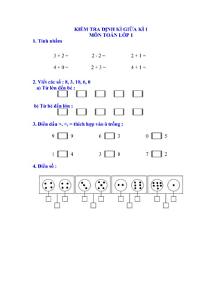 KIỂM TRA ĐỊNH KÌ GIỮA KÌ 1
MÔN TOÁN LỚP 1
1. Tính nhẩm
3 + 2 = 2 - 2 = 2 + 1 =
4 + 0 = 2 + 3 = 4 + 1 =
2. Viết các số : 8, 3, 10, 6, 0
a) Từ lớn đến bé :
b) Từ bé đến lớn :
3. Điền dấu >, <, = thích hợp vào ô trống :
9 9 6 3 0 5
1 4 3 8 7 2
4. Điền số :
 