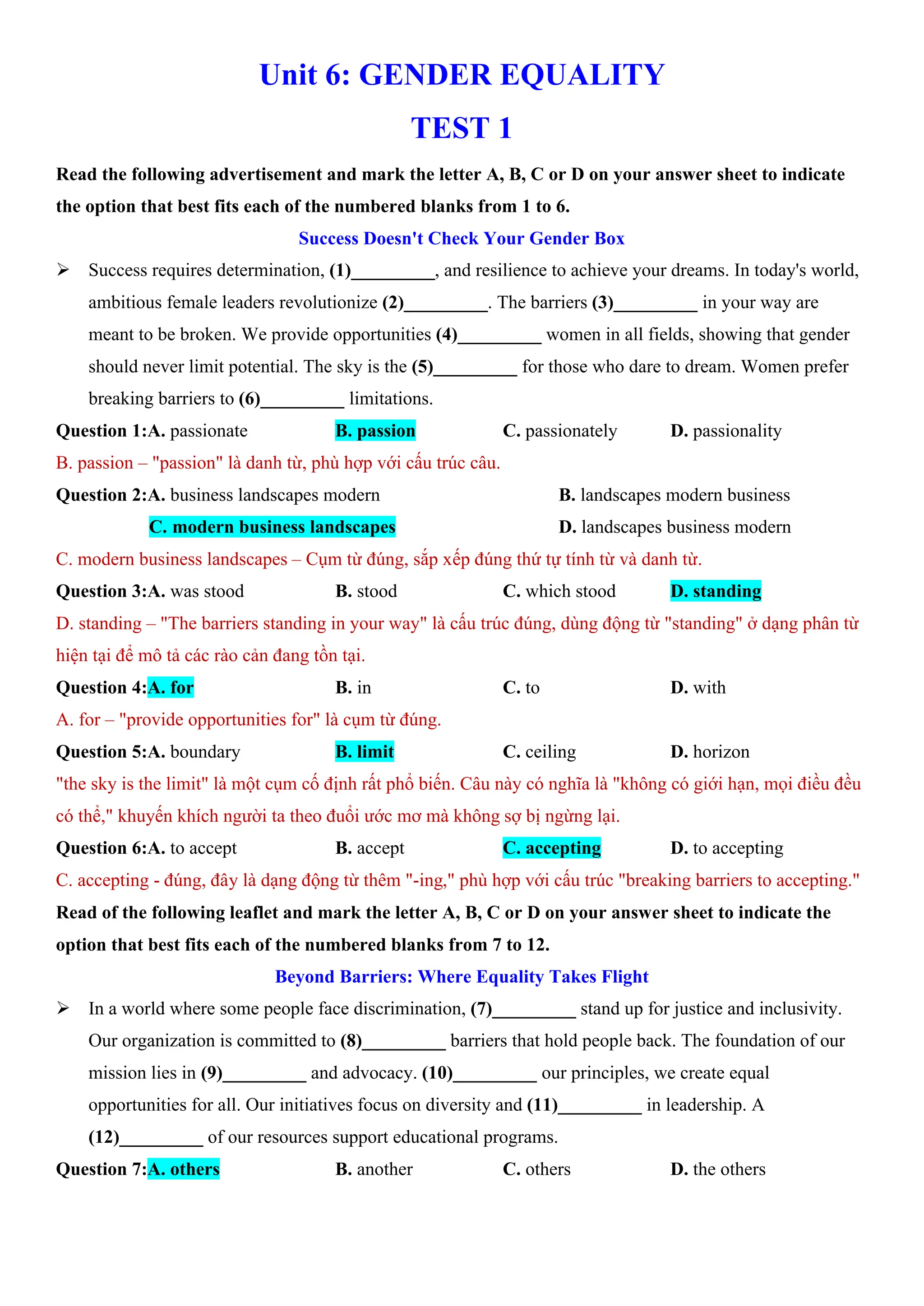 Unit 6: GENDER EQUALITY
TEST 1
Read the following advertisement and mark the letter A, B, C or D on your answer sheet to indicate
the option that best fits each of the numbered blanks from 1 to 6.
Success Doesn't Check Your Gender Box
ÿ Success requires determination, (1)_________, and resilience to achieve your dreams. In today's world,
ambitious female leaders revolutionize (2)_________. The barriers (3)_________ in your way are
meant to be broken. We provide opportunities (4)_________ women in all fields, showing that gender
should never limit potential. The sky is the (5)_________ for those who dare to dream. Women prefer
breaking barriers to (6)_________ limitations.
Question 1:A. passionate B. passion C. passionately D. passionality
B. passion – "passion" là danh từ, phù hợp với cấu trúc câu.
Question 2:A. business landscapes modern B. landscapes modern business
C. modern business landscapes D. landscapes business modern
C. modern business landscapes – Cụm từ đúng, sắp xếp đúng thứ tự tính từ và danh từ.
Question 3:A. was stood B. stood C. which stood D. standing
D. standing – "The barriers standing in your way" là cấu trúc đúng, dùng động từ "standing" ở dạng phân từ
hiện tại để mô tả các rào cản đang tồn tại.
Question 4:A. for B. in C. to D. with
A. for – "provide opportunities for" là cụm từ đúng.
Question 5:A. boundary B. limit C. ceiling D. horizon
"the sky is the limit" là một cụm cố định rất phổ biến. Câu này có nghĩa là "không có giới hạn, mọi điều đều
có thể," khuyến khích người ta theo đuổi ước mơ mà không sợ bị ngừng lại.
Question 6:A. to accept B. accept C. accepting D. to accepting
C. accepting - đúng, đây là dạng động từ thêm "-ing," phù hợp với cấu trúc "breaking barriers to accepting."
Read of the following leaflet and mark the letter A, B, C or D on your answer sheet to indicate the
option that best fits each of the numbered blanks from 7 to 12.
Beyond Barriers: Where Equality Takes Flight
ÿ In a world where some people face discrimination, (7)_________ stand up for justice and inclusivity.
Our organization is committed to (8)_________ barriers that hold people back. The foundation of our
mission lies in (9)_________ and advocacy. (10)_________ our principles, we create equal
opportunities for all. Our initiatives focus on diversity and (11)_________ in leadership. A
(12)_________ of our resources support educational programs.
Question 7:A. others B. another C. others D. the others
 