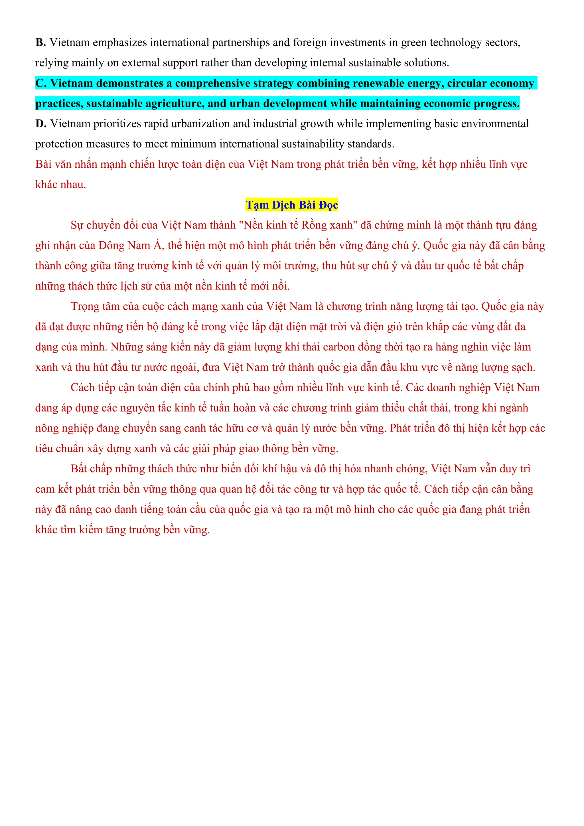 B. Vietnam emphasizes international partnerships and foreign investments in green technology sectors,
relying mainly on external support rather than developing internal sustainable solutions.
C. Vietnam demonstrates a comprehensive strategy combining renewable energy, circular economy
practices, sustainable agriculture, and urban development while maintaining economic progress.
D. Vietnam prioritizes rapid urbanization and industrial growth while implementing basic environmental
protection measures to meet minimum international sustainability standards.
Bài văn nhấn mạnh chiến lược toàn diện của Việt Nam trong phát triển bền vững, kết hợp nhiều lĩnh vực
khác nhau.
Tạm Dịch Bài Đọc
Sự chuyển đổi của Việt Nam thành "Nền kinh tế Rồng xanh" đã chứng minh là một thành tựu đáng
ghi nhận của Đông Nam Á, thể hiện một mô hình phát triển bền vững đáng chú ý. Quốc gia này đã cân bằng
thành công giữa tăng trưởng kinh tế với quản lý môi trường, thu hút sự chú ý và đầu tư quốc tế bất chấp
những thách thức lịch sử của một nền kinh tế mới nổi.
Trọng tâm của cuộc cách mạng xanh của Việt Nam là chương trình năng lượng tái tạo. Quốc gia này
đã đạt được những tiến bộ đáng kể trong việc lắp đặt điện mặt trời và điện gió trên khắp các vùng đất đa
dạng của mình. Những sáng kiến này đã giảm lượng khí thải carbon đồng thời tạo ra hàng nghìn việc làm
xanh và thu hút đầu tư nước ngoài, đưa Việt Nam trở thành quốc gia dẫn đầu khu vực về năng lượng sạch.
Cách tiếp cận toàn diện của chính phủ bao gồm nhiều lĩnh vực kinh tế. Các doanh nghiệp Việt Nam
đang áp dụng các nguyên tắc kinh tế tuần hoàn và các chương trình giảm thiểu chất thải, trong khi ngành
nông nghiệp đang chuyển sang canh tác hữu cơ và quản lý nước bền vững. Phát triển đô thị hiện kết hợp các
tiêu chuẩn xây dựng xanh và các giải pháp giao thông bền vững.
Bất chấp những thách thức như biến đổi khí hậu và đô thị hóa nhanh chóng, Việt Nam vẫn duy trì
cam kết phát triển bền vững thông qua quan hệ đối tác công tư và hợp tác quốc tế. Cách tiếp cận cân bằng
này đã nâng cao danh tiếng toàn cầu của quốc gia và tạo ra một mô hình cho các quốc gia đang phát triển
khác tìm kiếm tăng trưởng bền vững.
 