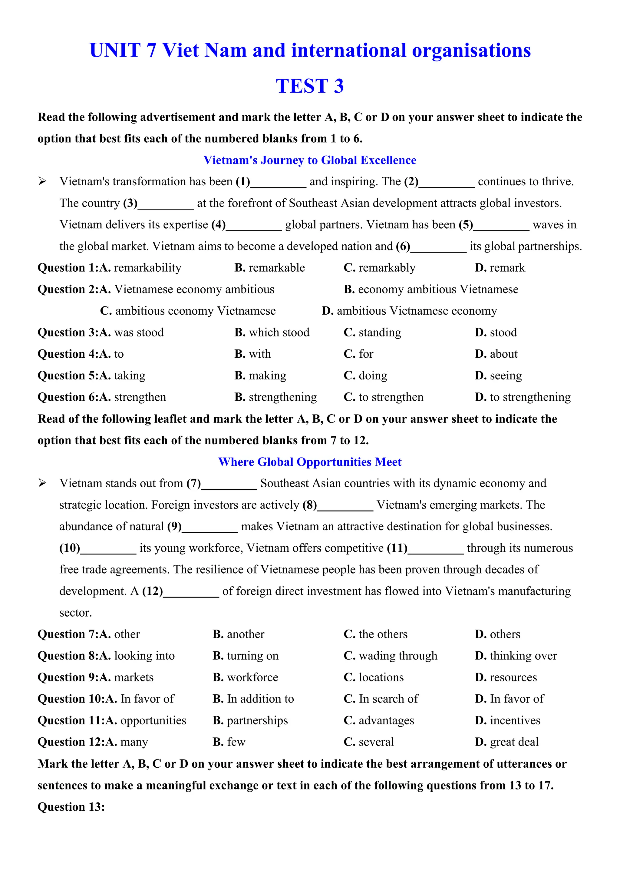UNIT 7 Viet Nam and international organisations
TEST 3
Read the following advertisement and mark the letter A, B, C or D on your answer sheet to indicate the
option that best fits each of the numbered blanks from 1 to 6.
Vietnam's Journey to Global Excellence
ÿ Vietnam's transformation has been (1)_________ and inspiring. The (2)_________ continues to thrive.
The country (3)_________ at the forefront of Southeast Asian development attracts global investors.
Vietnam delivers its expertise (4)_________ global partners. Vietnam has been (5)_________ waves in
the global market. Vietnam aims to become a developed nation and (6)_________ its global partnerships.
Question 1:A. remarkability B. remarkable C. remarkably D. remark
Question 2:A. Vietnamese economy ambitious B. economy ambitious Vietnamese
C. ambitious economy Vietnamese D. ambitious Vietnamese economy
Question 3:A. was stood B. which stood C. standing D. stood
Question 4:A. to B. with C. for D. about
Question 5:A. taking B. making C. doing D. seeing
Question 6:A. strengthen B. strengthening C. to strengthen D. to strengthening
Read of the following leaflet and mark the letter A, B, C or D on your answer sheet to indicate the
option that best fits each of the numbered blanks from 7 to 12.
Where Global Opportunities Meet
ÿ Vietnam stands out from (7)_________ Southeast Asian countries with its dynamic economy and
strategic location. Foreign investors are actively (8)_________ Vietnam's emerging markets. The
abundance of natural (9)_________ makes Vietnam an attractive destination for global businesses.
(10)_________ its young workforce, Vietnam offers competitive (11)_________ through its numerous
free trade agreements. The resilience of Vietnamese people has been proven through decades of
development. A (12)_________ of foreign direct investment has flowed into Vietnam's manufacturing
sector.
Question 7:A. other B. another C. the others D. others
Question 8:A. looking into B. turning on C. wading through D. thinking over
Question 9:A. markets B. workforce C. locations D. resources
Question 10:A. In favor of B. In addition to C. In search of D. In favor of
Question 11:A. opportunities B. partnerships C. advantages D. incentives
Question 12:A. many B. few C. several D. great deal
Mark the letter A, B, C or D on your answer sheet to indicate the best arrangement of utterances or
sentences to make a meaningful exchange or text in each of the following questions from 13 to 17.
Question 13:
 
