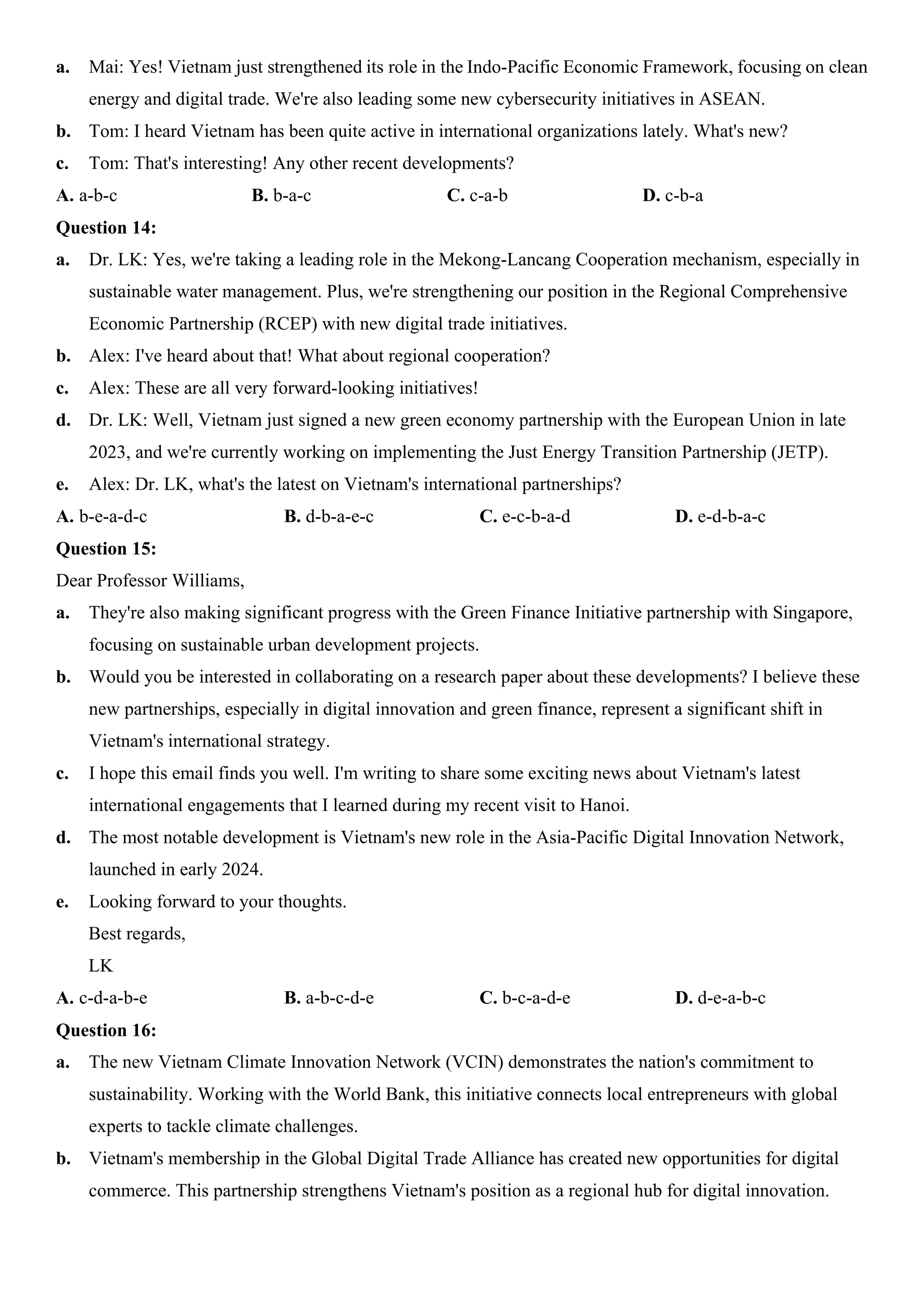 a. Mai: Yes! Vietnam just strengthened its role in the Indo-Pacific Economic Framework, focusing on clean
energy and digital trade. We're also leading some new cybersecurity initiatives in ASEAN.
b. Tom: I heard Vietnam has been quite active in international organizations lately. What's new?
c. Tom: That's interesting! Any other recent developments?
A. a-b-c B. b-a-c C. c-a-b D. c-b-a
Question 14:
a. Dr. LK: Yes, we're taking a leading role in the Mekong-Lancang Cooperation mechanism, especially in
sustainable water management. Plus, we're strengthening our position in the Regional Comprehensive
Economic Partnership (RCEP) with new digital trade initiatives.
b. Alex: I've heard about that! What about regional cooperation?
c. Alex: These are all very forward-looking initiatives!
d. Dr. LK: Well, Vietnam just signed a new green economy partnership with the European Union in late
2023, and we're currently working on implementing the Just Energy Transition Partnership (JETP).
e. Alex: Dr. LK, what's the latest on Vietnam's international partnerships?
A. b-e-a-d-c B. d-b-a-e-c C. e-c-b-a-d D. e-d-b-a-c
Question 15:
Dear Professor Williams,
a. They're also making significant progress with the Green Finance Initiative partnership with Singapore,
focusing on sustainable urban development projects.
b. Would you be interested in collaborating on a research paper about these developments? I believe these
new partnerships, especially in digital innovation and green finance, represent a significant shift in
Vietnam's international strategy.
c. I hope this email finds you well. I'm writing to share some exciting news about Vietnam's latest
international engagements that I learned during my recent visit to Hanoi.
d. The most notable development is Vietnam's new role in the Asia-Pacific Digital Innovation Network,
launched in early 2024.
e. Looking forward to your thoughts.
Best regards,
LK
A. c-d-a-b-e B. a-b-c-d-e C. b-c-a-d-e D. d-e-a-b-c
Question 16:
a. The new Vietnam Climate Innovation Network (VCIN) demonstrates the nation's commitment to
sustainability. Working with the World Bank, this initiative connects local entrepreneurs with global
experts to tackle climate challenges.
b. Vietnam's membership in the Global Digital Trade Alliance has created new opportunities for digital
commerce. This partnership strengthens Vietnam's position as a regional hub for digital innovation.
 