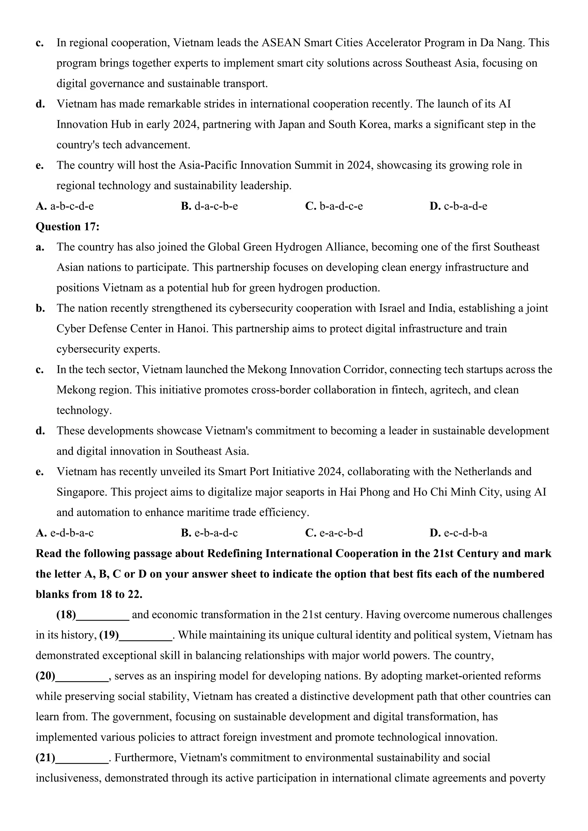 c. In regional cooperation, Vietnam leads the ASEAN Smart Cities Accelerator Program in Da Nang. This
program brings together experts to implement smart city solutions across Southeast Asia, focusing on
digital governance and sustainable transport.
d. Vietnam has made remarkable strides in international cooperation recently. The launch of its AI
Innovation Hub in early 2024, partnering with Japan and South Korea, marks a significant step in the
country's tech advancement.
e. The country will host the Asia-Pacific Innovation Summit in 2024, showcasing its growing role in
regional technology and sustainability leadership.
A. a-b-c-d-e B. d-a-c-b-e C. b-a-d-c-e D. c-b-a-d-e
Question 17:
a. The country has also joined the Global Green Hydrogen Alliance, becoming one of the first Southeast
Asian nations to participate. This partnership focuses on developing clean energy infrastructure and
positions Vietnam as a potential hub for green hydrogen production.
b. The nation recently strengthened its cybersecurity cooperation with Israel and India, establishing a joint
Cyber Defense Center in Hanoi. This partnership aims to protect digital infrastructure and train
cybersecurity experts.
c. In the tech sector, Vietnam launched the Mekong Innovation Corridor, connecting tech startups across the
Mekong region. This initiative promotes cross-border collaboration in fintech, agritech, and clean
technology.
d. These developments showcase Vietnam's commitment to becoming a leader in sustainable development
and digital innovation in Southeast Asia.
e. Vietnam has recently unveiled its Smart Port Initiative 2024, collaborating with the Netherlands and
Singapore. This project aims to digitalize major seaports in Hai Phong and Ho Chi Minh City, using AI
and automation to enhance maritime trade efficiency.
A. e-d-b-a-c B. e-b-a-d-c C. e-a-c-b-d D. e-c-d-b-a
Read the following passage about Redefining International Cooperation in the 21st Century and mark
the letter A, B, C or D on your answer sheet to indicate the option that best fits each of the numbered
blanks from 18 to 22.
(18)_________ and economic transformation in the 21st century. Having overcome numerous challenges
in its history, (19)_________. While maintaining its unique cultural identity and political system, Vietnam has
demonstrated exceptional skill in balancing relationships with major world powers. The country,
(20)_________, serves as an inspiring model for developing nations. By adopting market-oriented reforms
while preserving social stability, Vietnam has created a distinctive development path that other countries can
learn from. The government, focusing on sustainable development and digital transformation, has
implemented various policies to attract foreign investment and promote technological innovation.
(21)_________. Furthermore, Vietnam's commitment to environmental sustainability and social
inclusiveness, demonstrated through its active participation in international climate agreements and poverty
 