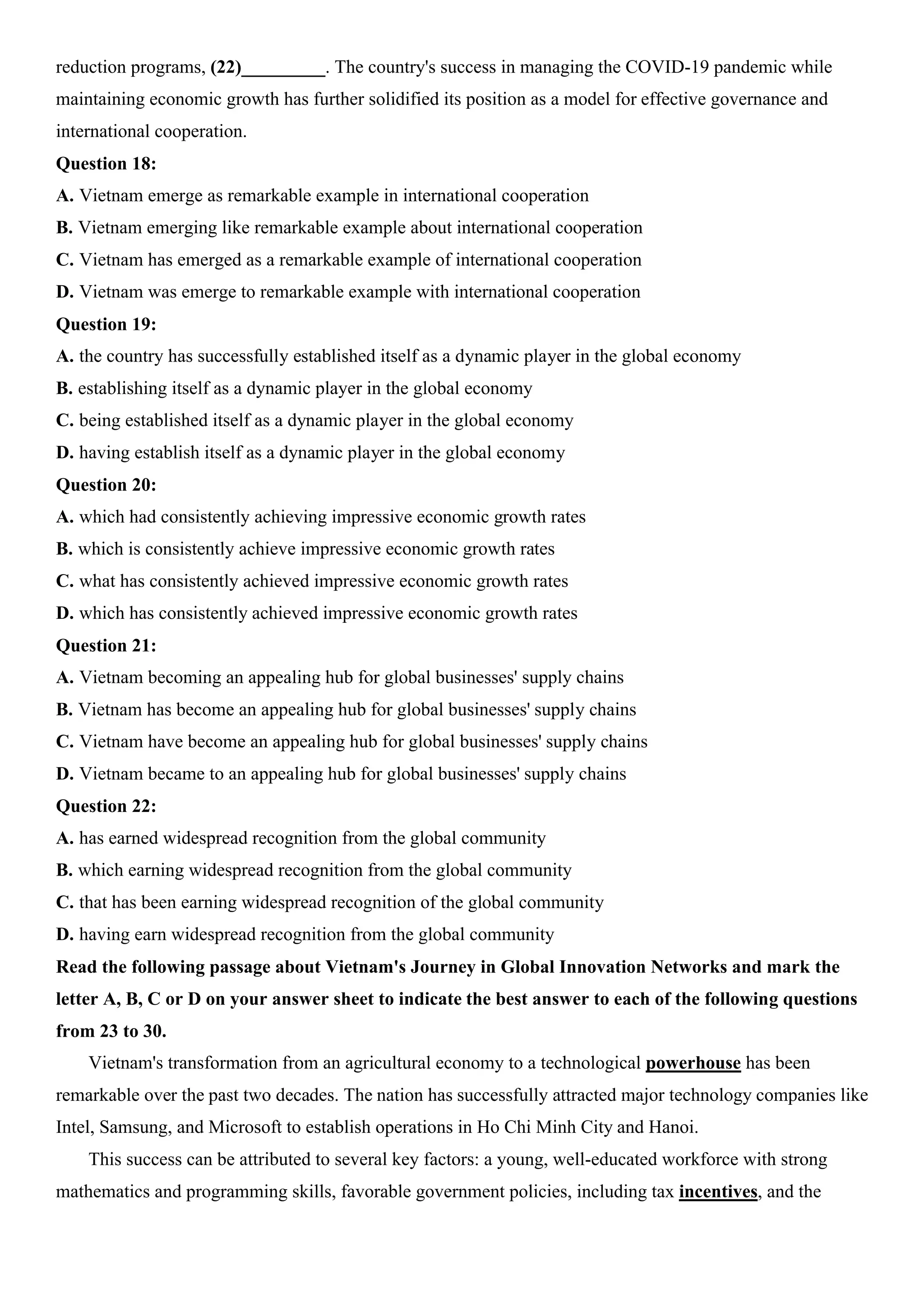 reduction programs, (22)_________. The country's success in managing the COVID-19 pandemic while
maintaining economic growth has further solidified its position as a model for effective governance and
international cooperation.
Question 18:
A. Vietnam emerge as remarkable example in international cooperation
B. Vietnam emerging like remarkable example about international cooperation
C. Vietnam has emerged as a remarkable example of international cooperation
D. Vietnam was emerge to remarkable example with international cooperation
Question 19:
A. the country has successfully established itself as a dynamic player in the global economy
B. establishing itself as a dynamic player in the global economy
C. being established itself as a dynamic player in the global economy
D. having establish itself as a dynamic player in the global economy
Question 20:
A. which had consistently achieving impressive economic growth rates
B. which is consistently achieve impressive economic growth rates
C. what has consistently achieved impressive economic growth rates
D. which has consistently achieved impressive economic growth rates
Question 21:
A. Vietnam becoming an appealing hub for global businesses' supply chains
B. Vietnam has become an appealing hub for global businesses' supply chains
C. Vietnam have become an appealing hub for global businesses' supply chains
D. Vietnam became to an appealing hub for global businesses' supply chains
Question 22:
A. has earned widespread recognition from the global community
B. which earning widespread recognition from the global community
C. that has been earning widespread recognition of the global community
D. having earn widespread recognition from the global community
Read the following passage about Vietnam's Journey in Global Innovation Networks and mark the
letter A, B, C or D on your answer sheet to indicate the best answer to each of the following questions
from 23 to 30.
Vietnam's transformation from an agricultural economy to a technological powerhouse has been
remarkable over the past two decades. The nation has successfully attracted major technology companies like
Intel, Samsung, and Microsoft to establish operations in Ho Chi Minh City and Hanoi.
This success can be attributed to several key factors: a young, well-educated workforce with strong
mathematics and programming skills, favorable government policies, including tax incentives, and the
 