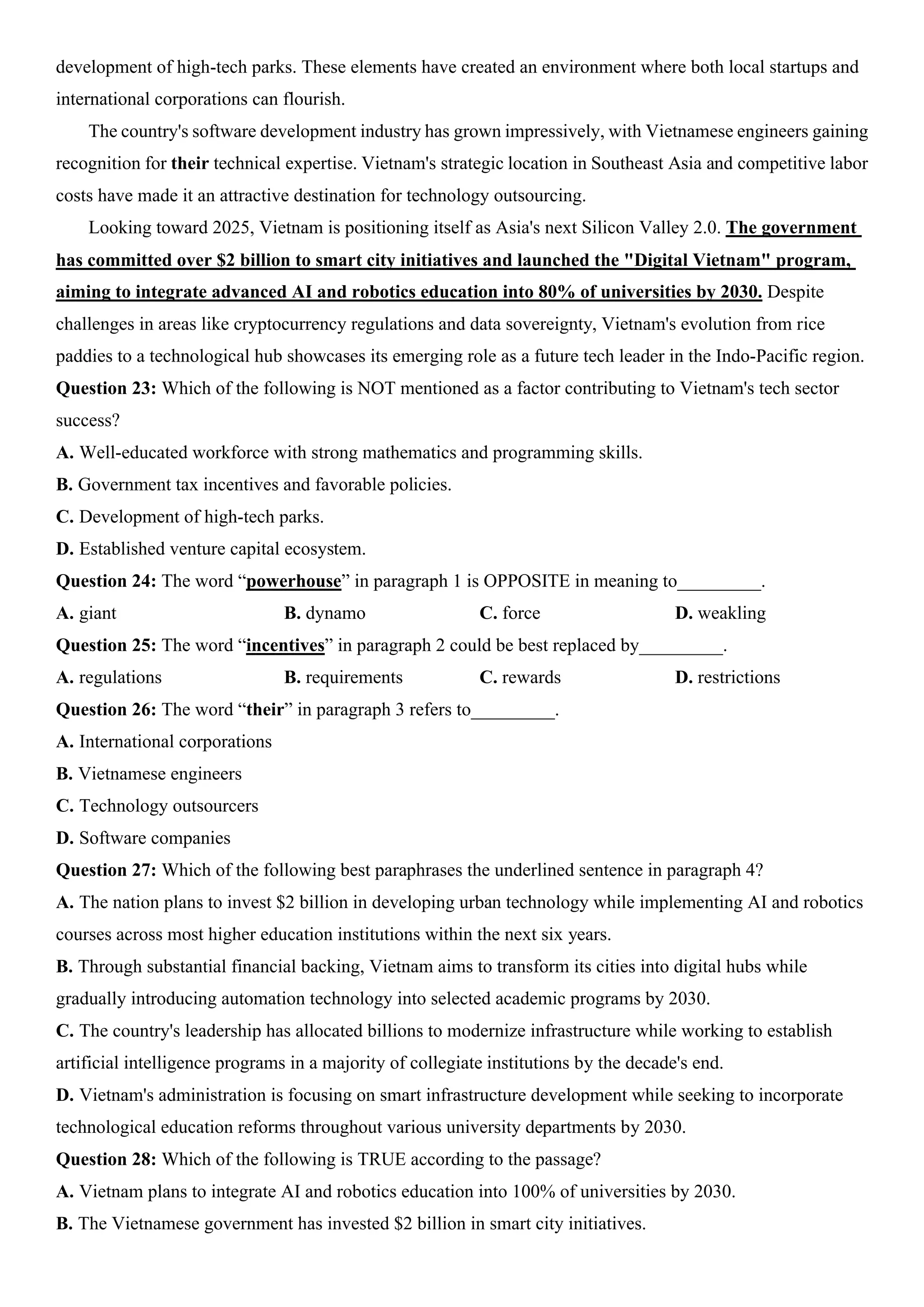 development of high-tech parks. These elements have created an environment where both local startups and
international corporations can flourish.
The country's software development industry has grown impressively, with Vietnamese engineers gaining
recognition for their technical expertise. Vietnam's strategic location in Southeast Asia and competitive labor
costs have made it an attractive destination for technology outsourcing.
Looking toward 2025, Vietnam is positioning itself as Asia's next Silicon Valley 2.0. The government
has committed over $2 billion to smart city initiatives and launched the "Digital Vietnam" program,
aiming to integrate advanced AI and robotics education into 80% of universities by 2030. Despite
challenges in areas like cryptocurrency regulations and data sovereignty, Vietnam's evolution from rice
paddies to a technological hub showcases its emerging role as a future tech leader in the Indo-Pacific region.
Question 23: Which of the following is NOT mentioned as a factor contributing to Vietnam's tech sector
success?
A. Well-educated workforce with strong mathematics and programming skills.
B. Government tax incentives and favorable policies.
C. Development of high-tech parks.
D. Established venture capital ecosystem.
Question 24: The word “powerhouse” in paragraph 1 is OPPOSITE in meaning to_________.
A. giant B. dynamo C. force D. weakling
Question 25: The word “incentives” in paragraph 2 could be best replaced by_________.
A. regulations B. requirements C. rewards D. restrictions
Question 26: The word “their” in paragraph 3 refers to_________.
A. International corporations
B. Vietnamese engineers
C. Technology outsourcers
D. Software companies
Question 27: Which of the following best paraphrases the underlined sentence in paragraph 4?
A. The nation plans to invest $2 billion in developing urban technology while implementing AI and robotics
courses across most higher education institutions within the next six years.
B. Through substantial financial backing, Vietnam aims to transform its cities into digital hubs while
gradually introducing automation technology into selected academic programs by 2030.
C. The country's leadership has allocated billions to modernize infrastructure while working to establish
artificial intelligence programs in a majority of collegiate institutions by the decade's end.
D. Vietnam's administration is focusing on smart infrastructure development while seeking to incorporate
technological education reforms throughout various university departments by 2030.
Question 28: Which of the following is TRUE according to the passage?
A. Vietnam plans to integrate AI and robotics education into 100% of universities by 2030.
B. The Vietnamese government has invested $2 billion in smart city initiatives.
 