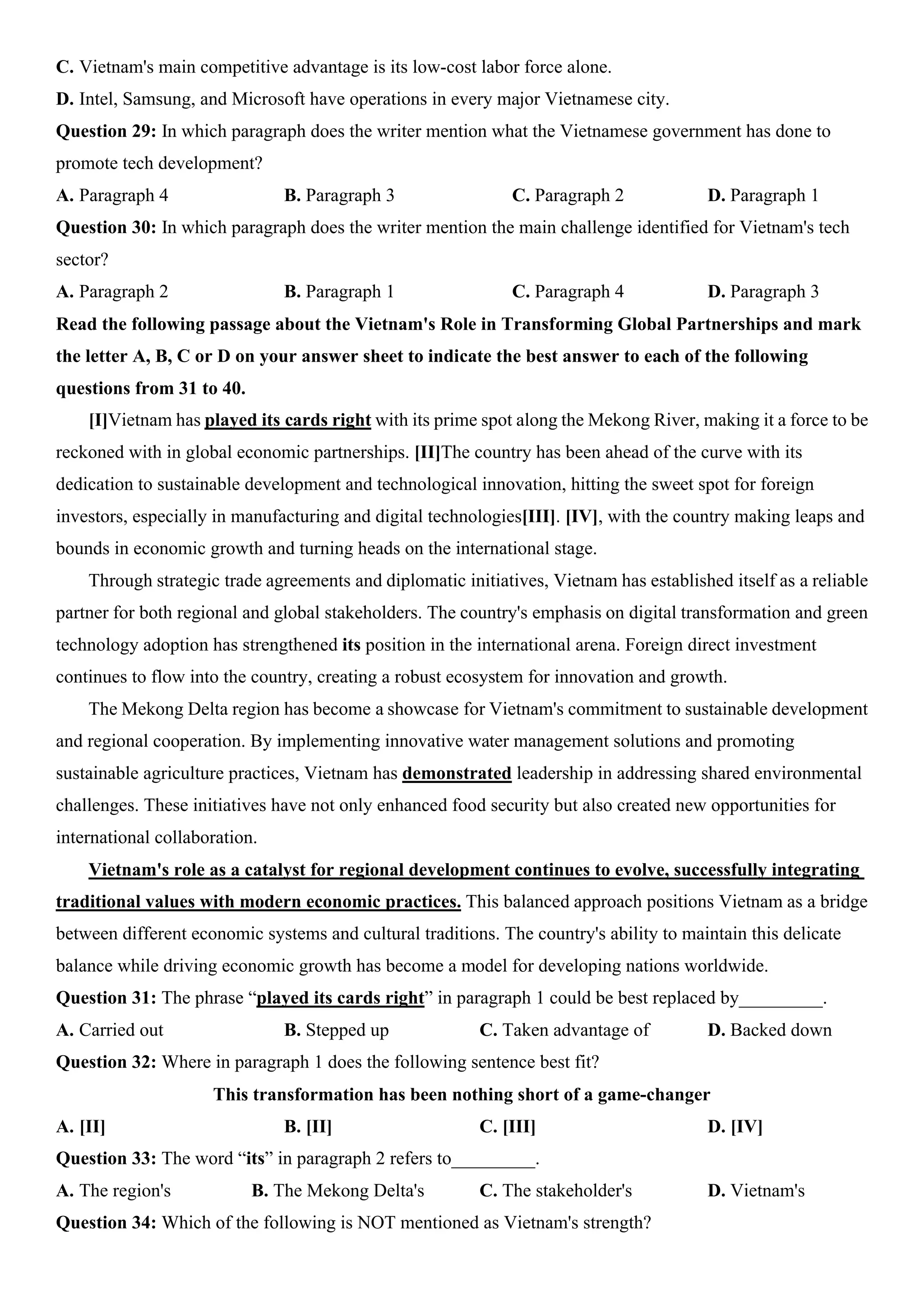 C. Vietnam's main competitive advantage is its low-cost labor force alone.
D. Intel, Samsung, and Microsoft have operations in every major Vietnamese city.
Question 29: In which paragraph does the writer mention what the Vietnamese government has done to
promote tech development?
A. Paragraph 4 B. Paragraph 3 C. Paragraph 2 D. Paragraph 1
Question 30: In which paragraph does the writer mention the main challenge identified for Vietnam's tech
sector?
A. Paragraph 2 B. Paragraph 1 C. Paragraph 4 D. Paragraph 3
Read the following passage about the Vietnam's Role in Transforming Global Partnerships and mark
the letter A, B, C or D on your answer sheet to indicate the best answer to each of the following
questions from 31 to 40.
[I]Vietnam has played its cards right with its prime spot along the Mekong River, making it a force to be
reckoned with in global economic partnerships. [II]The country has been ahead of the curve with its
dedication to sustainable development and technological innovation, hitting the sweet spot for foreign
investors, especially in manufacturing and digital technologies[III]. [IV], with the country making leaps and
bounds in economic growth and turning heads on the international stage.
Through strategic trade agreements and diplomatic initiatives, Vietnam has established itself as a reliable
partner for both regional and global stakeholders. The country's emphasis on digital transformation and green
technology adoption has strengthened its position in the international arena. Foreign direct investment
continues to flow into the country, creating a robust ecosystem for innovation and growth.
The Mekong Delta region has become a showcase for Vietnam's commitment to sustainable development
and regional cooperation. By implementing innovative water management solutions and promoting
sustainable agriculture practices, Vietnam has demonstrated leadership in addressing shared environmental
challenges. These initiatives have not only enhanced food security but also created new opportunities for
international collaboration.
Vietnam's role as a catalyst for regional development continues to evolve, successfully integrating
traditional values with modern economic practices. This balanced approach positions Vietnam as a bridge
between different economic systems and cultural traditions. The country's ability to maintain this delicate
balance while driving economic growth has become a model for developing nations worldwide.
Question 31: The phrase “played its cards right” in paragraph 1 could be best replaced by_________.
A. Carried out B. Stepped up C. Taken advantage of D. Backed down
Question 32: Where in paragraph 1 does the following sentence best fit?
This transformation has been nothing short of a game-changer
A. [II] B. [II] C. [III] D. [IV]
Question 33: The word “its” in paragraph 2 refers to_________.
A. The region's B. The Mekong Delta's C. The stakeholder's D. Vietnam's
Question 34: Which of the following is NOT mentioned as Vietnam's strength?
 
