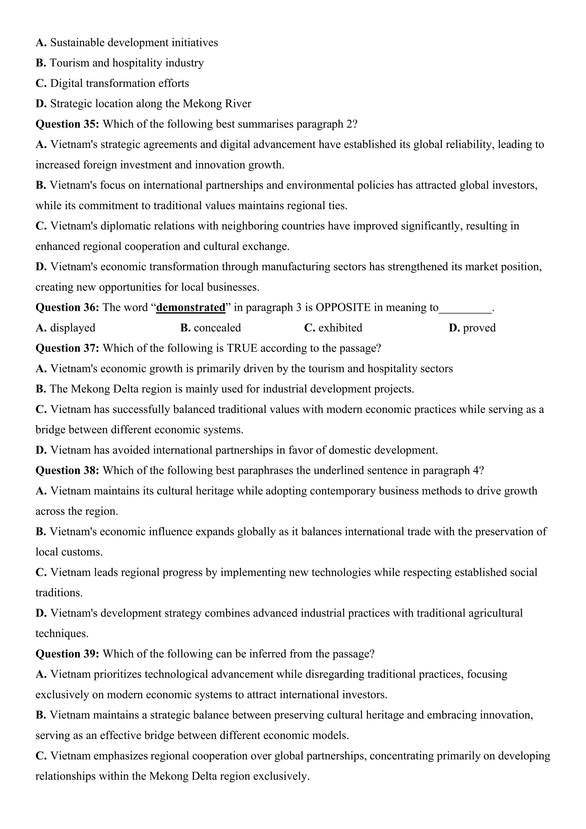 A. Sustainable development initiatives
B. Tourism and hospitality industry
C. Digital transformation efforts
D. Strategic location along the Mekong River
Question 35: Which of the following best summarises paragraph 2?
A. Vietnam's strategic agreements and digital advancement have established its global reliability, leading to
increased foreign investment and innovation growth.
B. Vietnam's focus on international partnerships and environmental policies has attracted global investors,
while its commitment to traditional values maintains regional ties.
C. Vietnam's diplomatic relations with neighboring countries have improved significantly, resulting in
enhanced regional cooperation and cultural exchange.
D. Vietnam's economic transformation through manufacturing sectors has strengthened its market position,
creating new opportunities for local businesses.
Question 36: The word “demonstrated” in paragraph 3 is OPPOSITE in meaning to_________.
A. displayed B. concealed C. exhibited D. proved
Question 37: Which of the following is TRUE according to the passage?
A. Vietnam's economic growth is primarily driven by the tourism and hospitality sectors
B. The Mekong Delta region is mainly used for industrial development projects.
C. Vietnam has successfully balanced traditional values with modern economic practices while serving as a
bridge between different economic systems.
D. Vietnam has avoided international partnerships in favor of domestic development.
Question 38: Which of the following best paraphrases the underlined sentence in paragraph 4?
A. Vietnam maintains its cultural heritage while adopting contemporary business methods to drive growth
across the region.
B. Vietnam's economic influence expands globally as it balances international trade with the preservation of
local customs.
C. Vietnam leads regional progress by implementing new technologies while respecting established social
traditions.
D. Vietnam's development strategy combines advanced industrial practices with traditional agricultural
techniques.
Question 39: Which of the following can be inferred from the passage?
A. Vietnam prioritizes technological advancement while disregarding traditional practices, focusing
exclusively on modern economic systems to attract international investors.
B. Vietnam maintains a strategic balance between preserving cultural heritage and embracing innovation,
serving as an effective bridge between different economic models.
C. Vietnam emphasizes regional cooperation over global partnerships, concentrating primarily on developing
relationships within the Mekong Delta region exclusively.
 