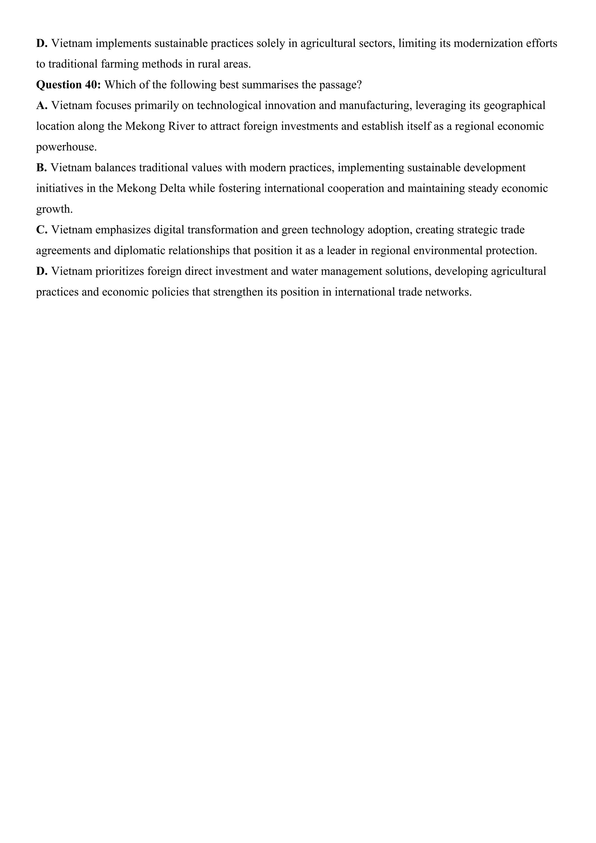 D. Vietnam implements sustainable practices solely in agricultural sectors, limiting its modernization efforts
to traditional farming methods in rural areas.
Question 40: Which of the following best summarises the passage?
A. Vietnam focuses primarily on technological innovation and manufacturing, leveraging its geographical
location along the Mekong River to attract foreign investments and establish itself as a regional economic
powerhouse.
B. Vietnam balances traditional values with modern practices, implementing sustainable development
initiatives in the Mekong Delta while fostering international cooperation and maintaining steady economic
growth.
C. Vietnam emphasizes digital transformation and green technology adoption, creating strategic trade
agreements and diplomatic relationships that position it as a leader in regional environmental protection.
D. Vietnam prioritizes foreign direct investment and water management solutions, developing agricultural
practices and economic policies that strengthen its position in international trade networks.
 