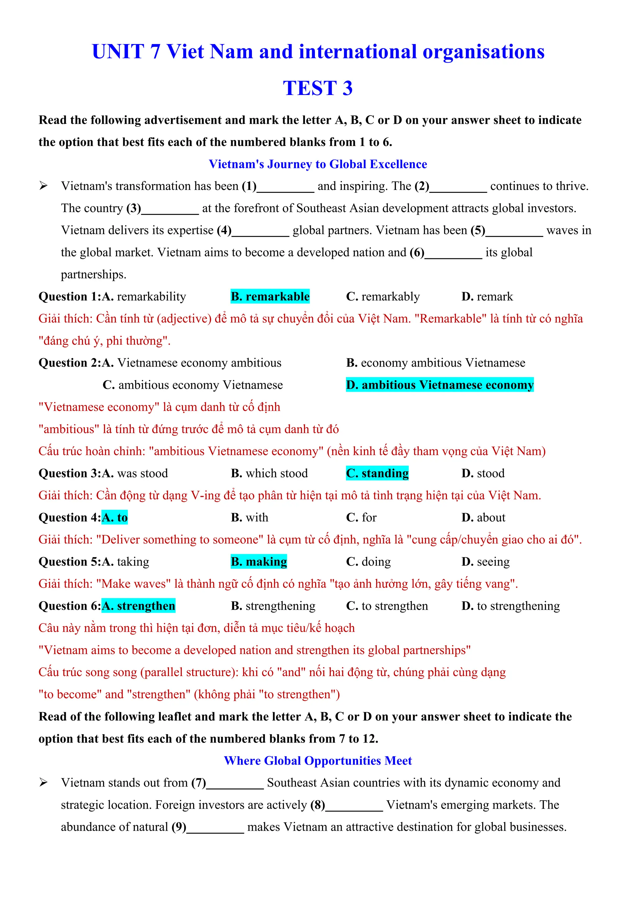 UNIT 7 Viet Nam and international organisations
TEST 3
Read the following advertisement and mark the letter A, B, C or D on your answer sheet to indicate
the option that best fits each of the numbered blanks from 1 to 6.
Vietnam's Journey to Global Excellence
ÿ Vietnam's transformation has been (1)_________ and inspiring. The (2)_________ continues to thrive.
The country (3)_________ at the forefront of Southeast Asian development attracts global investors.
Vietnam delivers its expertise (4)_________ global partners. Vietnam has been (5)_________ waves in
the global market. Vietnam aims to become a developed nation and (6)_________ its global
partnerships.
Question 1:A. remarkability B. remarkable C. remarkably D. remark
Giải thích: Cần tính từ (adjective) để mô tả sự chuyển đổi của Việt Nam. "Remarkable" là tính từ có nghĩa
"đáng chú ý, phi thường".
Question 2:A. Vietnamese economy ambitious B. economy ambitious Vietnamese
C. ambitious economy Vietnamese D. ambitious Vietnamese economy
"Vietnamese economy" là cụm danh từ cố định
"ambitious" là tính từ đứng trước để mô tả cụm danh từ đó
Cấu trúc hoàn chỉnh: "ambitious Vietnamese economy" (nền kinh tế đầy tham vọng của Việt Nam)
Question 3:A. was stood B. which stood C. standing D. stood
Giải thích: Cần động từ dạng V-ing để tạo phân từ hiện tại mô tả tình trạng hiện tại của Việt Nam.
Question 4:A. to B. with C. for D. about
Giải thích: "Deliver something to someone" là cụm từ cố định, nghĩa là "cung cấp/chuyển giao cho ai đó".
Question 5:A. taking B. making C. doing D. seeing
Giải thích: "Make waves" là thành ngữ cố định có nghĩa "tạo ảnh hưởng lớn, gây tiếng vang".
Question 6:A. strengthen B. strengthening C. to strengthen D. to strengthening
Câu này nằm trong thì hiện tại đơn, diễn tả mục tiêu/kế hoạch
"Vietnam aims to become a developed nation and strengthen its global partnerships"
Cấu trúc song song (parallel structure): khi có "and" nối hai động từ, chúng phải cùng dạng
"to become" and "strengthen" (không phải "to strengthen")
Read of the following leaflet and mark the letter A, B, C or D on your answer sheet to indicate the
option that best fits each of the numbered blanks from 7 to 12.
Where Global Opportunities Meet
ÿ Vietnam stands out from (7)_________ Southeast Asian countries with its dynamic economy and
strategic location. Foreign investors are actively (8)_________ Vietnam's emerging markets. The
abundance of natural (9)_________ makes Vietnam an attractive destination for global businesses.
 