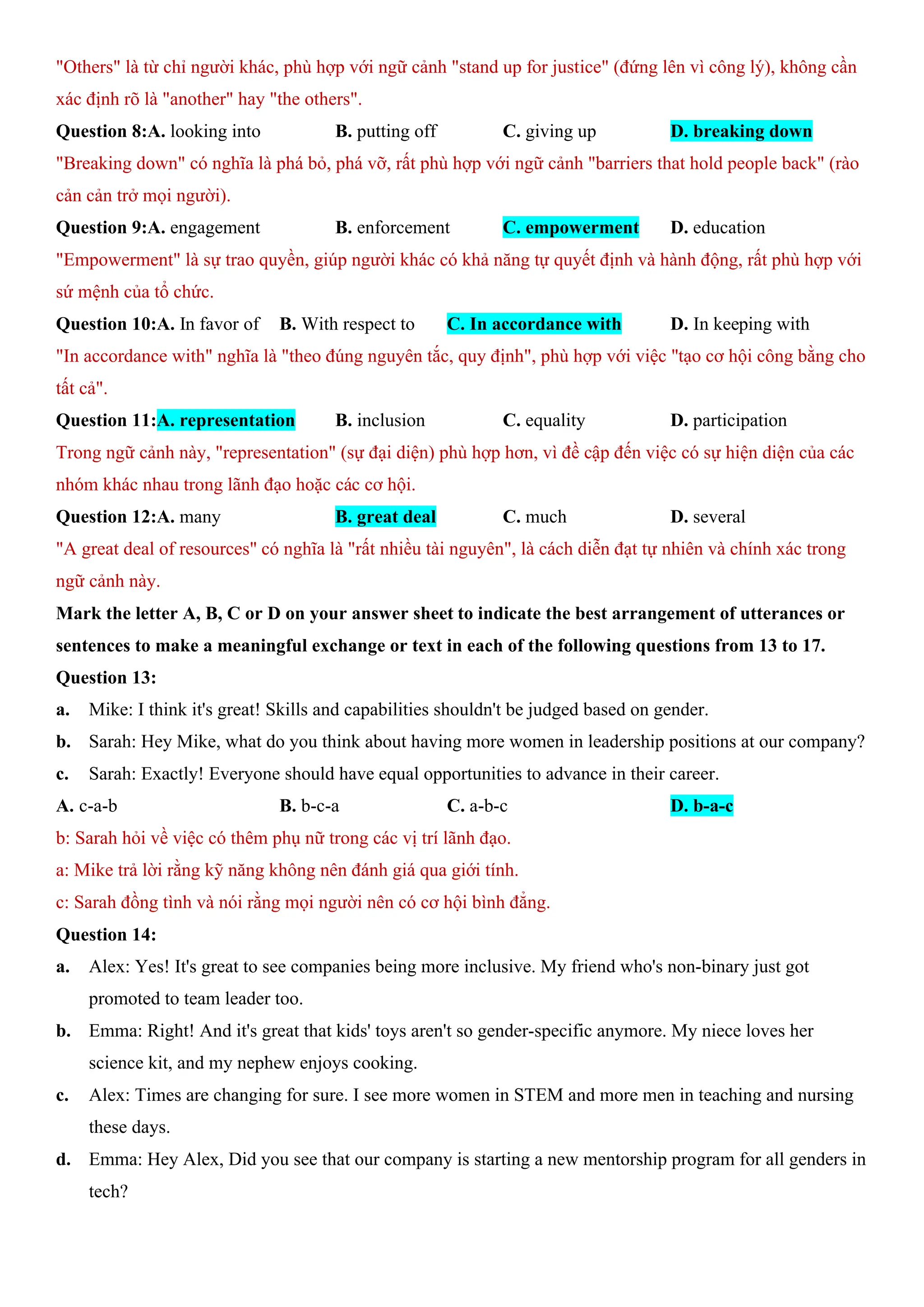 "Others" là từ chỉ người khác, phù hợp với ngữ cảnh "stand up for justice" (đứng lên vì công lý), không cần
xác định rõ là "another" hay "the others".
Question 8:A. looking into B. putting off C. giving up D. breaking down
"Breaking down" có nghĩa là phá bỏ, phá vỡ, rất phù hợp với ngữ cảnh "barriers that hold people back" (rào
cản cản trở mọi người).
Question 9:A. engagement B. enforcement C. empowerment D. education
"Empowerment" là sự trao quyền, giúp người khác có khả năng tự quyết định và hành động, rất phù hợp với
sứ mệnh của tổ chức.
Question 10:A. In favor of B. With respect to C. In accordance with D. In keeping with
"In accordance with" nghĩa là "theo đúng nguyên tắc, quy định", phù hợp với việc "tạo cơ hội công bằng cho
tất cả".
Question 11:A. representation B. inclusion C. equality D. participation
Trong ngữ cảnh này, "representation" (sự đại diện) phù hợp hơn, vì đề cập đến việc có sự hiện diện của các
nhóm khác nhau trong lãnh đạo hoặc các cơ hội.
Question 12:A. many B. great deal C. much D. several
"A great deal of resources" có nghĩa là "rất nhiều tài nguyên", là cách diễn đạt tự nhiên và chính xác trong
ngữ cảnh này.
Mark the letter A, B, C or D on your answer sheet to indicate the best arrangement of utterances or
sentences to make a meaningful exchange or text in each of the following questions from 13 to 17.
Question 13:
a. Mike: I think it's great! Skills and capabilities shouldn't be judged based on gender.
b. Sarah: Hey Mike, what do you think about having more women in leadership positions at our company?
c. Sarah: Exactly! Everyone should have equal opportunities to advance in their career.
A. c-a-b B. b-c-a C. a-b-c D. b-a-c
b: Sarah hỏi về việc có thêm phụ nữ trong các vị trí lãnh đạo.
a: Mike trả lời rằng kỹ năng không nên đánh giá qua giới tính.
c: Sarah đồng tình và nói rằng mọi người nên có cơ hội bình đẳng.
Question 14:
a. Alex: Yes! It's great to see companies being more inclusive. My friend who's non-binary just got
promoted to team leader too.
b. Emma: Right! And it's great that kids' toys aren't so gender-specific anymore. My niece loves her
science kit, and my nephew enjoys cooking.
c. Alex: Times are changing for sure. I see more women in STEM and more men in teaching and nursing
these days.
d. Emma: Hey Alex, Did you see that our company is starting a new mentorship program for all genders in
tech?
 
