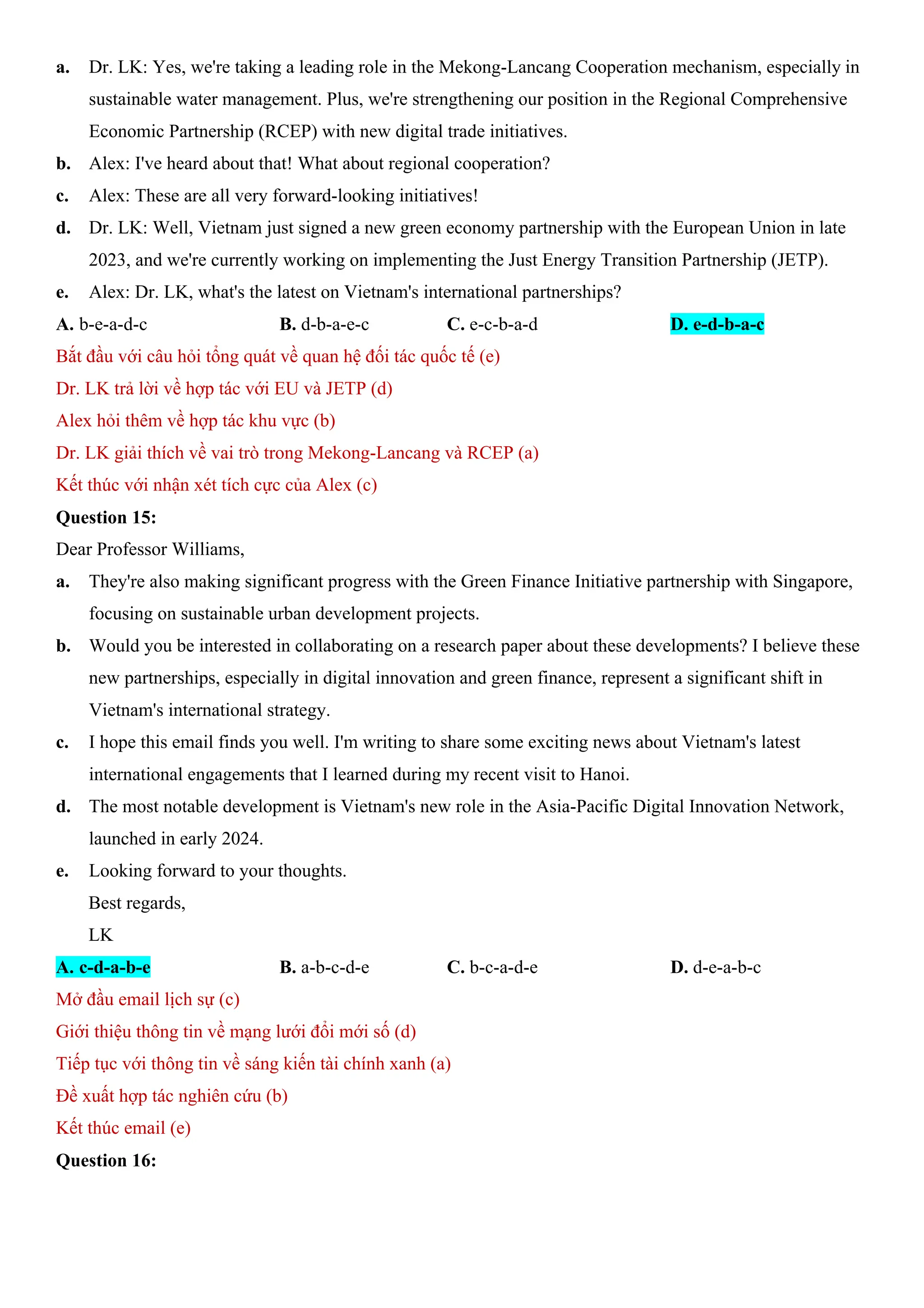 a. Dr. LK: Yes, we're taking a leading role in the Mekong-Lancang Cooperation mechanism, especially in
sustainable water management. Plus, we're strengthening our position in the Regional Comprehensive
Economic Partnership (RCEP) with new digital trade initiatives.
b. Alex: I've heard about that! What about regional cooperation?
c. Alex: These are all very forward-looking initiatives!
d. Dr. LK: Well, Vietnam just signed a new green economy partnership with the European Union in late
2023, and we're currently working on implementing the Just Energy Transition Partnership (JETP).
e. Alex: Dr. LK, what's the latest on Vietnam's international partnerships?
A. b-e-a-d-c B. d-b-a-e-c C. e-c-b-a-d D. e-d-b-a-c
Bắt đầu với câu hỏi tổng quát về quan hệ đối tác quốc tế (e)
Dr. LK trả lời về hợp tác với EU và JETP (d)
Alex hỏi thêm về hợp tác khu vực (b)
Dr. LK giải thích về vai trò trong Mekong-Lancang và RCEP (a)
Kết thúc với nhận xét tích cực của Alex (c)
Question 15:
Dear Professor Williams,
a. They're also making significant progress with the Green Finance Initiative partnership with Singapore,
focusing on sustainable urban development projects.
b. Would you be interested in collaborating on a research paper about these developments? I believe these
new partnerships, especially in digital innovation and green finance, represent a significant shift in
Vietnam's international strategy.
c. I hope this email finds you well. I'm writing to share some exciting news about Vietnam's latest
international engagements that I learned during my recent visit to Hanoi.
d. The most notable development is Vietnam's new role in the Asia-Pacific Digital Innovation Network,
launched in early 2024.
e. Looking forward to your thoughts.
Best regards,
LK
A. c-d-a-b-e B. a-b-c-d-e C. b-c-a-d-e D. d-e-a-b-c
Mở đầu email lịch sự (c)
Giới thiệu thông tin về mạng lưới đổi mới số (d)
Tiếp tục với thông tin về sáng kiến tài chính xanh (a)
Đề xuất hợp tác nghiên cứu (b)
Kết thúc email (e)
Question 16:
 